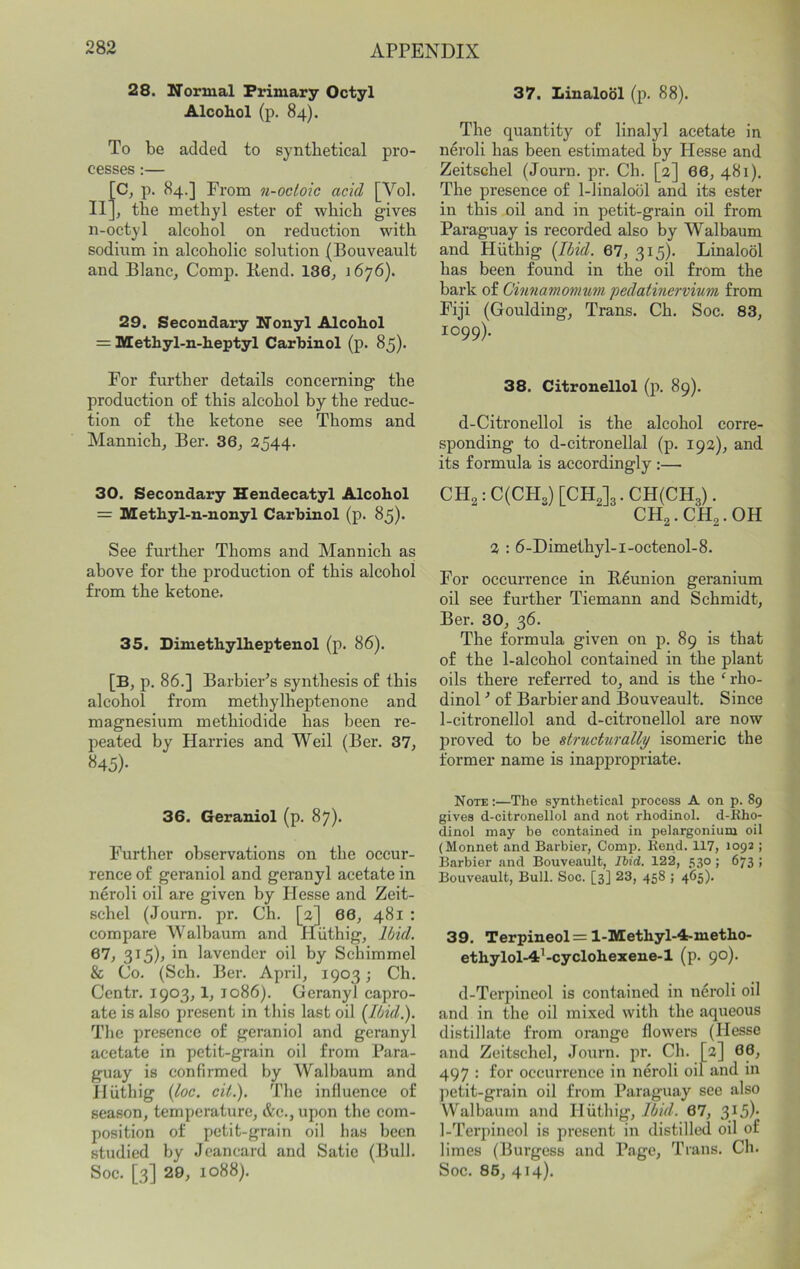 28. Normal Primary Octyl Alcohol (p. 84). To be added to synthetical pro- cesses :— [Cj p. 84.] Prom n-octoic acid [Vol. II], the methyl ester o£ which gives n-octyl alcohol on reduction with sodium in alcoholic solution (Bouveault and Blanc, Comp. Bend. 186, 1676). 29, Secondary Nonyl Alcohol = Methyl-n-heptyl Carhinol (p. 85). For further details concerning the production of this alcohol by the reduc- tion of the ketone see Thoms and Mannich, Ber. 36, 2544. 30. Secondary Hendecatyl Alcohol = Methyl-n-nonyl Carhinol (p. 85)- See further Thoms and Mannich as above for the production of this alcohol from the ketone. 35. Dimethylheptenol (p. 86). [B, p. 86.] Barbier’s synthesis of this alcohol from methylheptenone and magnesium methiodide has been re- peated by Harries and Weil (Ber. 37, «45)- 36. Geraniol (p. 87). Further observations on the occur- rence of geraniol and geranyl acetate in neroli oil are given by Hesse and Zeit- schel (Journ. pr. Ch. [3] 66, 481 : compare Walbaum and Hiithig, Ibid. 67, 3I5)> ill lavender oil by Schimmel & Co. (Sch. Ber. April, 1903; Ch. Centr. 1903,1, 1086). Geranyl capro- ate is also present in this last oil {Ibid.). The presence of geraniol and geranyl acetate in petit-grain oil from Para- guay is confirmed by Walbaum and Hiithig {loc. cit.). The influence of season, temperature, &c., upon the com- position of petit-grain oil has been studied by Jcancard and Satie (Bull. Soc. [3] 29, 1088). 37. Linalool (p. 88). The quantity of linalyl acetate in neroli has been estimated by Hesse and Zeitsehel (Journ. pr. Ch. [a] 66, 481). The presence of 1-linalool and its ester in this oil and in petit-grain oil from Paraguay is recorded also by Walbaum and Hiithig [Ibid. 67, 315). Linalool has been found in the oil from the bai'k of Cinnamonmm pedatinervium from Fiji (Goulding, Trans. Ch. Soc. 83, 1099). 38. Citronellol (p. 89). d-Citronellol is the alcohol corre- sponding to d-citronellal (p. 193), and its formula is accordingly ;— CH2:C(CH3)[CH,]3.CH(CH3). CH2.CH3.OH 3 : 6-Dimethyl-i-octenol-8. For occurrence in B^union geranium oil see further Tiemann and Schmidt, Ber. 30, 36. The formula given on p. 89 is that of the 1-alcohol contained in the plant oils there referred to, and is the ‘rho- dinol ’ of Barbier and Bouveault. Since 1-citronellol and d-citronellol are now proved to be structurally isomeric the former name is inappropriate. Note :—The synthetical process A on p. 89 gives d-citronellol and not rhodinol. d-Kho- dinol may be contained in pelargonium oil (Monnet and Barbier, Comp. Kend. 117, 1092 ; Barbier and Bouveault, Ihid. 122, 530 ; 673 ; Bouveault, Bull. Soc. [3] 23, 458 ; 465). 39. Terpineol=l-Methyl-4:-metho- ethylol-4’-cyclohexene-1 (p. 90). d-Terpineol is contained in neroli oil and in the oil mixed with the aqueous distillate from orange flowers (Hesse and Zeitsehel, Journ. pr. Ch. [3] 68, 497 : for occurrence in neroli oil and in petit-grain oil from Paraguay see also Walbaum and Iluthig, Ibid. 67, 3^5)' 1-Terpincol is present in distilled oil of limes (Burgess and Page, Trans. Ch. Soc. 86, 414).