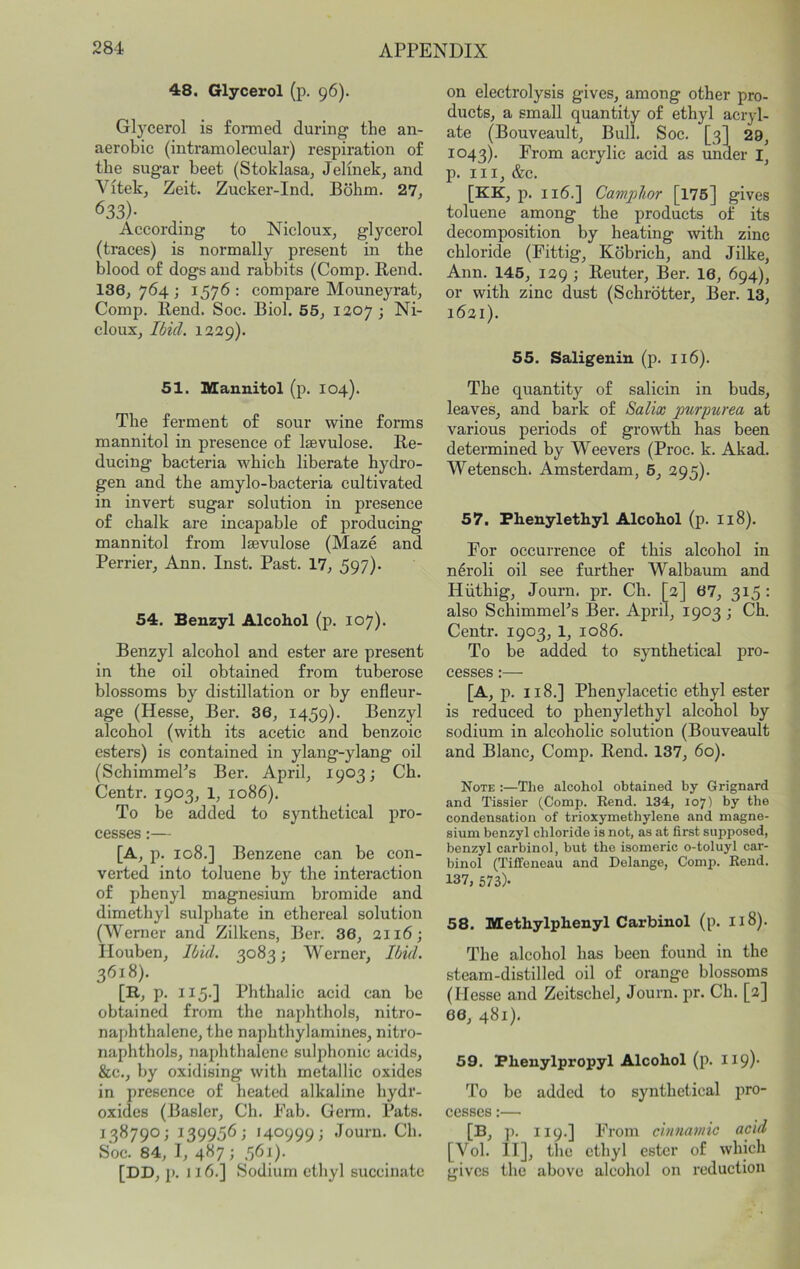 48. Glycerol (p. 96). Gl}^cerol is formed during the an- aerobic (intramolecular) respiration of the sugar beet (Stoklasaj Jelinekj and Vitekj Zeit. Zucker-Ind. Bdhm. 27, 633)- According to Nicloux, glycerol (traces) is normally present in the blood of dogs and rabbits (Comp. Bend. 136,764; 1576: compare Mouneyrat. Comp. Bend. Soc. Biol. 55, 1207 ; Ni- cloux, Ibid. 1229). 51. Mannitol (p. 104). The ferment of sour wine forms mannitol in presence of Isevulose. Be- ducing bacteria which liberate hydro- gen and the amylo-bacteria cultivated in invert sugar solution in presence of chalk are incapable of producing mannitol from Isevulose (Maze and Perrier, Ann. Inst. Past. 17, 597)« 54. Benzyl Alcohol (p. 107). Benzyl alcohol and ester are present in the oil obtained from tuberose blossoms by distillation or by enfleur- age (Hesse, Ber. 36, 1459). Benzyl alcohol (with its acetic and benzoic esters) is contained in ylang-ylang oil (SchimmePs Ber. April, 1903; Ch. Centr. 1903, 1, 1086). To be added to synthetical pro- cesses :— [A, p. 108.] Benzene can be con- verted into toluene by the interaction of phenyl magnesium bromide and dimethyl sulphate in ethereal solution (Werner and Zilkens, Ber. 36, 2116; Houben, Ibid. 3083; Werner, Ibid. 3618). [H, p. 115-] Phthalic acid can be obtained from the naphthols, nitro- naphthalene, the naphthylamines, nitro- naphthols, naphthalene sulphonic acids, &c., by oxidising with metallic oxides in presence of heated alkaline hydr- oxides (Baslcr, Ch. Pah. Germ. Pats. 138790; 139956; 140999; Journ. Ch. Soc. 84, I, 487; 561). [DD, p. 116.] Sodium ethyl succinate on electrolysis gives, among other pro- ducts, a small quantity of ethyl acryl- ate (Bouveault, Bull. Soc. [3] 29, 1043). From acrylic acid as under I, p. Ill, &c. [KK, p. 116.] Camphor [l75] gives toluene among the products of its decomposition by heating with zinc chloride (Fittig, Kobrich, and Jilke, Ann. 145, 129 ; Beuter, Ber. 16, 694), or with zinc dust (Schrotter, Ber. 13, 1621). 55. Saligenin (p. 116). The quantity of salicin in buds, leaves, and bark of Salix purpurea at various periods of growth has been determined by Weevers (Proc. k. Akad. Wetensch. Amsterdam, 6, 295). 57. Phenylethyl Alcohol (p. 118). For occurrence of this alcohol in n^roli oil see further Walbaum and Hiithig, Journ. pr. Ch. [2] 67, 315 : also SchimmePs Ber. April, 1903 ; Ch. Centr. 1903, 1, 1086. To be added to synthetical pro- cesses :— [A, p. 118.] Phenylacetic ethyl ester is reduced to phenylethyl alcohol by sodium in alcoholic solution (Bouveault and Blanc, Comp. Bend. 137, 60). Note :—The alcohol obtained by Grignard and Tissier (Comp. Eend. 134, 107) by the condensation of trioxymethylene and magne- sium benzyl chloride is not, as at first supposed, benzyl carbinol, but the isomeric o-toluyl car- binol (Tiffenoau and Delange, Comp. Eend. 137, 573)- 58. Methylphenyl Carbinol (p. 118). The alcohol has been found in the steam-distilled oil of orange blossoms (Hesse and Zcitschel, Journ. pr. Ch. [2] 66, 481). 59. Phenylpropyl Alcohol (p. 119)- To be added to synthetical pro- cesses :— [B, p. 119.] From cinnamic acid [Vol. IT], the ethyl ester of which gives the above alcohol on reduction