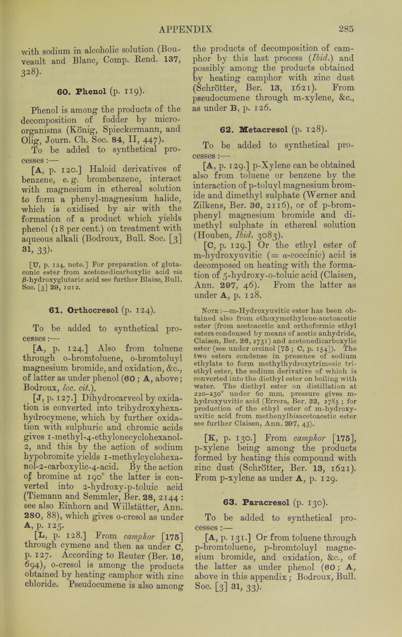 with sodium in alcoholic solution (Bou- veault and Blanc^ Comp. Rend. 137, 328). 60. Phenol (p. 119). Phenol is among the products o£ the decomposition of fodder by micro- organisms (Kbnig, Spieckermann, and Olig, Journ. Ch. Soc. 84, II, 447)* To be added to synthetical pro- cesses :— [A, p. 120.] Haloid derivatives of benzene, e. g. brombenzene, interact with magnesium in ethereal solution to form a phenyl-magnesium halide, which is oxidised by air with the formation of a product which yields phenol (18 per cent.) on treatment with aqueous alkali (Bodroux^ Bull. Soc. [3] 31. 33)- [u,p. 124, note.] For preparation of gluta- conic ester from acetonedicarboxylic acid via /3-hydroxyslutaric acid see further Blaise, Bull. Soc. [3] 29, 1012. 61. Orthocresol (p. 124). To be added to synthetical pro- cesses :— [A, p. 124.] Also from toluene through o-bromtoluene, o-bromtoluyl magnesium bromide, and oxidation, &c., of latter as under phenol (60; A, above; Bodroux, loc. cit.). [J, p. 127.] Dihydrocarveol by oxida- tion is converted into trihydroxyhexa- hydrocymene, which by further oxida- tion with sulphuric and chromic acids gives I -methyl-4-ethylonecyclohexanol- 2, and this by the action of sodium hypobromite yields i-methylcyclohexa- nol-2-carboxylic-4-acid. By the action 0^ bromine at 190° the latter is con- verted into 2-hydroxy-p-toluic acid (Tiemann and Semmler, Ber. 28, 2144 : see also Einhom and Willstatter, Ann. 280, 88), which gives o-cresol as under A, p. 125. [L. P- 128.] Prom camphor [176] through cymene and then as under C, p. 127. According to Reuter (Ber. 16, 694), o-cresol is among the products obtained by heating camphor with zinc chloride. Pseudocumene is also among the products of decomposition of cam- phor by this last process {Ibid.) and possibly among the products obtained by heating camphor with zinc dust (Schrotter, Ber. 13, 1621). Prom pseudocumene through m-xylene. Sec., as under B, p. 126. 62. Metacresol (p. 128). To be added to synthetical pro- cesses :— [A,p. 129.] p-Xylene can be obtained also from toluene or benzene by the interaction of p-toluyl magnesium brom- ide and dimethyl sulphate (Werner and Zilkens, Ber. 36, 2116), or of p-brom- phenyl magnesium bromide and di- methyl sulphate in ethereal solution (Houben, Ibid. 3083). [C, p. 129.] Or the ethyl ester of m-hydroxyuvitic (= a-coccinie) acid is decomposed on heating with the forma- tion of 5-hydroxy-o-toluic acid (Claisen, Ann. 297, 46). Prom the latter as under A, p. 128. Note :—ra-Hydroxyuvitic ester has been ob- tained also from ethoxymethylene-acetoacetic ester (from acetoacetic and orthoformic ethyl esters condensed by means of acetic anhydride, Claisen, Ber. 26,2731) and acetonedicarboxylic ester (see under orcinol [75 ; C, p. 154]). The two esters condense in presence of sodium ethylate to form methylhydroxytrimesic tri- ethyl ester, the sodium derivative of which is converted into the diethyl ester on boiling with water. The diethyl ester on distillation at 220-230° under 60 mm. pressure gives m- hydroxyuvitic acid (Errera, Ber. 32, 2785 ; for production of the ethyl ester of m-hydroxy- uvitic acid from methenylbisacetoacetic ester see further Claisen, Ann. 297, 43). [K, p. 130.] Prom camphor [175], p-xylene being among the products formed by heating this compound with zinc dust (Schrotter, Ber. 13, 1621). Prom p-xylene as under A, p. 129. 63. Faracresol (p. 130). To be added to synthetical pro- cesses :— [A,p. 131.] Or from toluene through p-bromtoluene, p-bromtoluyl magne- sium bromide, and oxidation. Sec., of the latter as under phenol (60; A, above in this appendix; Bodroux, Bull. Soc. [3] 31, 33).