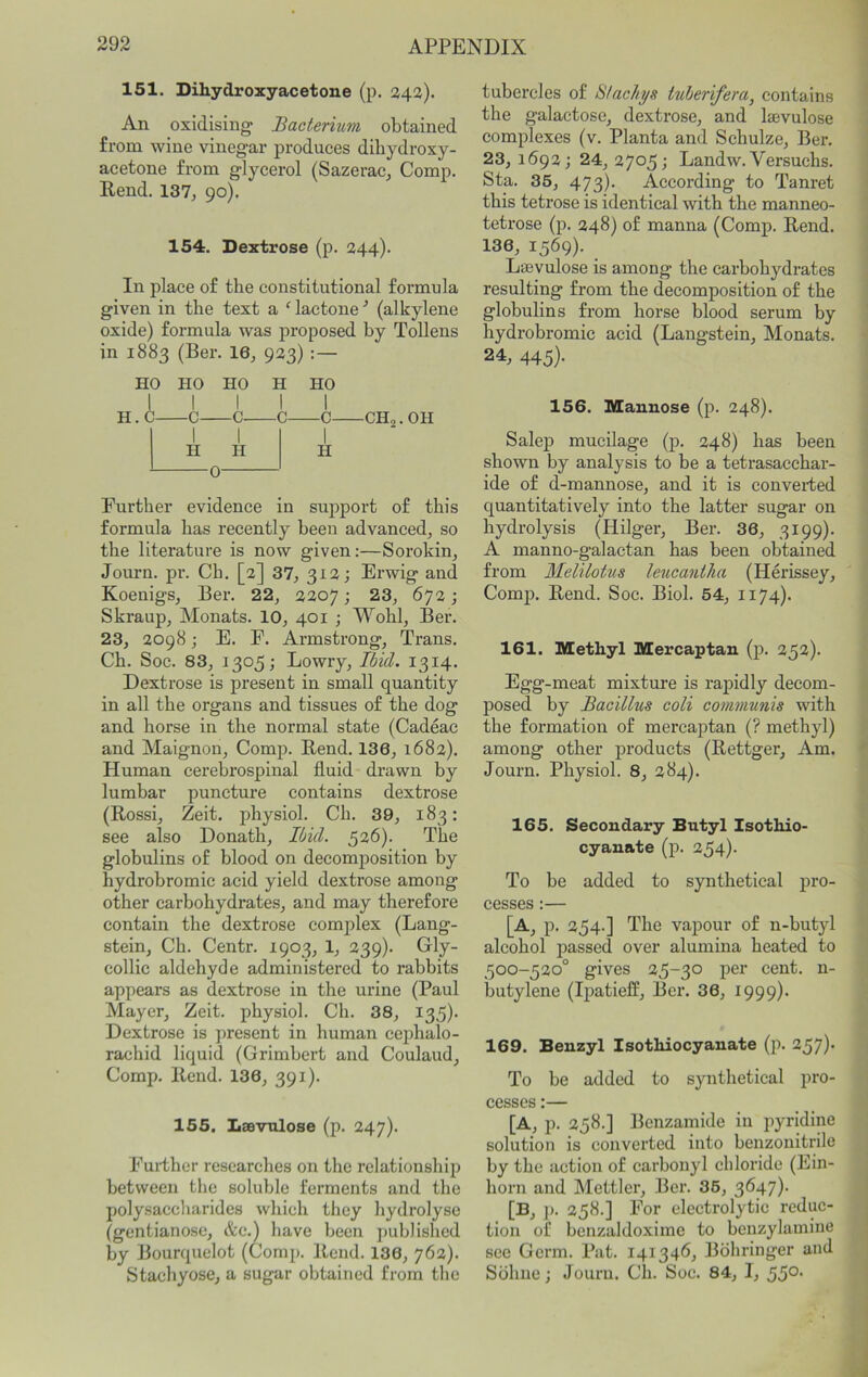 151. Dihydroxyacetone (p. 342). An oxidising Bacterium obtained from wine vinegar produces dihydroxy- acetone from glycerol (Sazerac, Comp. Rend. 137^ 90). 154. Dextrose (p. 244). In place of the constitutional formula given in the text a ^ lactone ■’ (alkylene oxide) formula was proposed by Tollens in 1883 (Ber. 16, 923) :— HO HO HO H HO 1 p 1 Q { 1 c. 1 II \ H \ H 0- Further evidence in support of this formula has recently been advanced, so the literature is now given:—Sorokin, Journ. pr. Ch. [2] 37, 312 j Erwig and Koenigs, Ber. 22, 2207 j 23, 672; Skraup, Monats. 10, 401 ; Wohl, Ber. 23, 2098; E. F. Armstrong, Trans. Ch. Soe. 83, 1305; Lowry, Ibul. 1314. Dextrose is present in small quantity in all the organs and tissues of the dog and horse in the normal state (Cadeac and Maignon, Comp. Rend. 136, 1682). Human cerebrospinal fluid drawn by lumbar puncture contains dextrose (Rossi, Zeit. physiol. Ch. 39, 183: see also Donath, Ibid. 526). The globulins of blood on decomposition by hydrobromic acid yield dextrose among other carbohydrates, and may therefore contain the dextrose complex (Lang- stein, Ch. Centr. 1903, 1, 239). Gly- collic aldehyde administered to rabbits appears as dextrose in the urine (Paul Mayer, Zeit. physiol. Ch. 38, 135). Dextrose is present in human cephalo- rachid liquid (Grimbert and Coulaud, Comp. Rend. 136, 391). 155. Laevulose (p. 247). Further researehes on the relationship between the soluble ferments and the polysaccharides which they hydrolyse (gentianose, &c.) have been published by Bourquelot (Comp. Rend. 136, 762). Stachyose, a sugar obtained from the tubercles of Stachys tuherifera^ contains the galactose, dextrose, and laevulose complexes (v. Planta and Schulze, Ber. 23, 1692; 24, 2705; Landw. Versuchs. Sta. 35, 473). According to Tanret this tetrose is identical with the manneo- tetrose (p. 248) of manna (Comp. Rend. 136, 1569). Lasvulose is among the carbohydrates resulting from the decomposition of the globulins from horse blood serum by hydrobromic acid (Langstein, Monats. 24, 445). 156. Mannose (p. 248). Salep mucilage (p. 248) has been shown by analysis to be a tetrasacchar- ide of d-mannose, and it is converted quantitatively into the latter sugar on hydrolysis (Hilger, Ber. 36, 3199). A manno-galactan has been obtained from Melilotus leucantha (Herissey, Comj). Rend. Soc. Biol. 54, 1174). 161. Methyl Mercaptan (p. 252). Egg-meat mixture is rapidly decom- posed by Bacillus coli communis with the formation of mercaj)tan (? methyl) among other products (Rettger, Am. Journ. Physiol. 8, 284). 165. Secondary Butyl Isothio- cyanate (p. 254)- To be added to synthetical pro- cesses :— [A, p. 254.] The vapour of n-butyl alcohol passed over alumina heated to 500-520° gives 25-30 per cent. 11- butylene (Ipatieff, Ber. 36, 1999). 169. Benzyl Isothiocyanate (p. 257). To be added to synthetical pro- cesses :— [A, p. 258.] Benzamide in jiyridine solution is converted into benzonitrile by the action of carbonyl chloride (Ein- horn and Mettler, Ber. 35, 3647). [B, ]). 258.] For electrolytic reduc- tion of benzaldoxime to beuzylamine see Germ. Pat. 141346, Bdhringer and Sbhne; Journ. Ch. Soc. 84, I, 550-