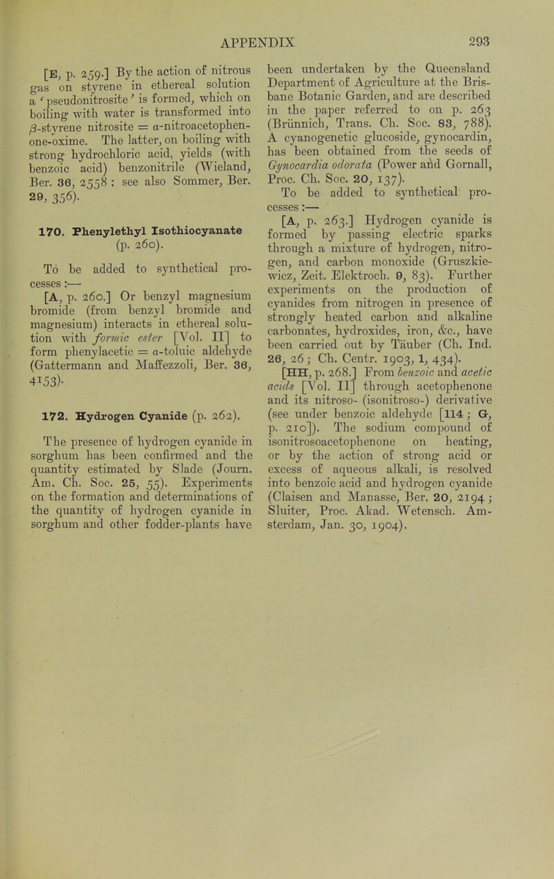 [E, p. 259.] By the action of nitrous gas on styrene in ethereal solution a ^ pseudonitrosite is formed, which on boiling with water is transformed into /3-styrene nitrosite = a-nitroacetophen- one-oxime. The latter, on boiling with strong hydrochloric acid, yields (with benzoic acid) benzonitrile (Wieland, Ber. 36, 2558 : see also Sommer, Ber. 29, 356). 170. Phenylethyl Isothiocyanate (p. 260). To be added to synthetical pro- cesses :— [A, p. 260.] Or benzyl magnesium bromide (from benzyl bromide and magnesium) interacts in ethereal solu- tion with formic ester [Vol. Ill to form phenylacetic = a-toluie aldehyde (Gattermann and Maffezzoli, Ber. 36, 4153)- 172. Hydrogen Cyanide (p. 262). The presence of hydrogen cyanide in sorghum has been confirmed and the quantity estimated by Slade (Journ. Am. Ch. Soc. 25, 55). Experiments on the formation and determinations of the quantity of hydrogen cyanide in sorghum and other fodder-plants have been undertaken by the Queensland Department of Agriculture at the Bris- bane Botanic Garden, and are described in the paper referred to on p. 263 (Briinnich, Trans. Ch. Soc. 83, 788). A cyanogenetic glucoside, gynocardin, has been obtained from the seeds of Gpiocarclia odorata (Power and Gornall, Proc. Ch. Soc. 20, 137). To be added to synthetical pro- cesses :— [A, p. 263.] Hydrogen cyanide is formed by passing electric sparks through a mixture of hydrogen, nitro- gen, and carbon monoxide (Gruszkie- wicz, Zeit. Elektroch. 9, 83). Further experiments on the production of cyanides from nitrogen in presence of strongly heated carbon and alkaline carbonates, hydroxides, iron, &c., have been carried out by Tauber (Ch. Ind. 26, 26; Ch. Centr. 1903, 1, 434). [HH, p. 268.] From benzoic and acetic acids [Vol. II] through acetophenone and its nitroso- (isonitroso-) derivative (see under benzoic aldehyde [114; G-, p. 210]). The sodium compound of isonitrosoacetophenone on heating, or by the action of strong acid or excess of aqueous alkali, is resolved into benzoic acid and hydrogen cyanide (Claisen and Manasse, Ber. 20, 2194; Sluiter, Proc. Akad. Wetensch. Am- sterdam, Jan. 30, 1904).