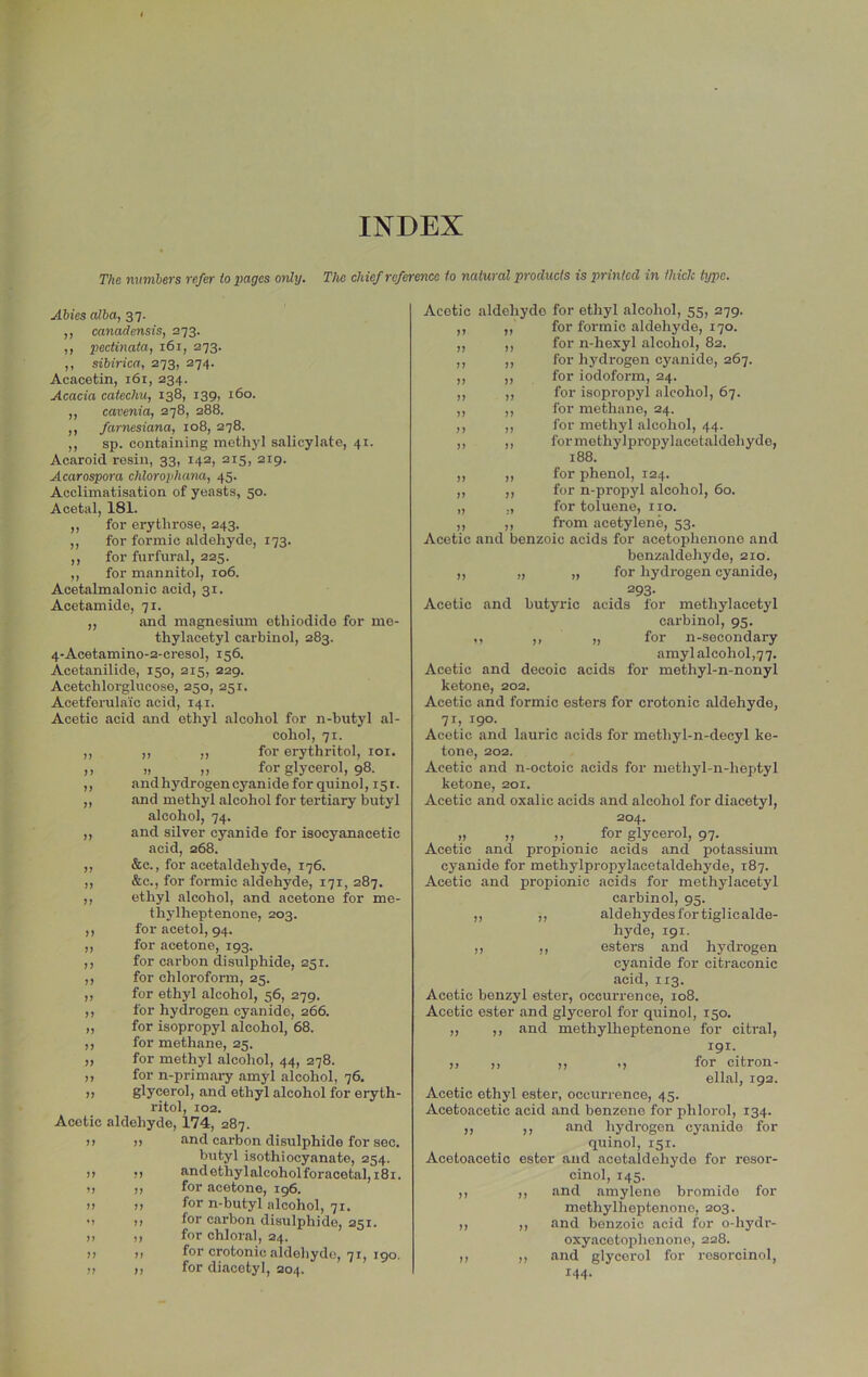 INDEX The mmibers refer to pages ordy. The chief reference to natural products is printed in thick type. Abies alba, 37. ,, canadensis, 273. ,, pectinata, 161, 273. ,, sibirica, 273, 274. Acacetin, 161, 234. Acacia catechu, 138, 139, 160. ,, cavenia, 278, 288. ,, farnesiana, 108, 278. ,, sp. containing methyl salicylate, 41. Acaroid resin, 33, 142, 215, 219. Acarospora chlorophana, 45. Acclimatisation of yeasts, 50. Acetal, 181. ,, for erythrose, 243. ,, for formic aldehyde, 173. ,, for furfural, 225. ,, for mannitol, 106. Acetalmalonic acid, 31. Acetamide, 71. ,, and magnesium ethiodide for me- thylacetyl carbinol, 283. 4Acetamino-2-cresol, 156. Acetanilide, 150, 215, 229. Acetchlorglucose, 250, 251. Acetferula'ic acid, 141. Acetic acid and ethyl alcohol for n-butyl al- cohol, 71. ,, ,, ,, for erythritol, loi. ,, „ „ for glycerol, 98. ,, andhydrogencyanidefor quinol, 151. ,, and methyl alcohol for tertiary butyl alcohol, 74. ,, and silver cyanide for isocyanacetic acid, 268. ,, &c., for acetaldehyde, 176. ,, &c., for formic aldehyde, 171, 287. ,, ethyl alcohol, and acetone for me- thylheptenone, 203. ,, for acetol, 94. ,, for acetone, 193. ,, for carbon disulphide, 251. ,, for chloroform, 25. „ for ethyl alcohol, 56, 279. ,, for hydrogen cyanide, 266. „ for isopropyl alcohol, 68. ,, for methane, 25. „ for methyl alcohol, 44, 278. ,, for n-primary amyl alcohol, 76. ,, glycerol, and ethyl alcohol for eryth- ritol, 102. Acetic aldehyde, 174, 287. )) I) and carbon disulphide for sec. butyl isothiocyanate, 254. )) !) andethylalcoholforacetal, 181. ») ,, for acetone, ig6. )! )> for n-butyl alcohol, 71. M n for carbon disulphide, 251. )) ,, for chloral, 24. !> >1 for crotonic aldehydo, 71, 190. !i 17 for diacotyl, 204. 77 77 77 77 77 77 77 77 77 77 77 77 77 77 77 77 Acetic aldehyde for ethyl alcohol, 55, 279. for formic aldehyde, 170. for n-hexyl alcohol, 82. for hydrogen cyanide, 267. for iodoform, 24. for isopropyl alcohol, 67. for methane, 24. for methyl alcohol, 44. for methylpropylacetaldehyde, 188. ,, ,, for phenol, 124. ,, ,, for n-propyl alcohol, 60. „ „ for toluene, no. ,, ,, from acetylene, 53. Acetic and benzoic acids for acetophenone and benzaldehyde, 210. ,, „ „ for hydrogen cyanide, 293- Acetic and butyric acids for methylacetyl carbinol, 95. ,, ,, „ for n-secondary amylalcohol,77. Acetic and decoic acids for methyl-n-nonyl ketone, 202. Acetic and formic esters for crotonic aldehyde, 71, 190. Acetic and lauric acids for methyl-n-decyl ke- tone, 202. Acetic and n-octoic acids for methyl-n-heptyl ketone, 201. Acetic and oxalic acids and alcohol for diacetyl, 204. „ „ „ for glycerol, 97. Acetic and propionic acids and potassium cyanide for methylpropylacetaldehyde, 187. Acetic and propionic acids for methylacetyl carbinol, 95. ,, ,, aldehydes for tiglicalde- hyde, 191. ,, ,, esters and hydrogen cyanide for citraconic acid, 113. Acetic benzyl ester, occurrence, 108. Acetic ester and glycerol for quinol, 150. ,, ,, and methylheptenone for citral, 191. 77 77 77 77 for citron- ellal, 192. Acetic ethyl ester, occurrence, 45. Acetoacetic acid and benzene for phlorol, 134. ,, ,, and hydrogen cyanide for quinol, 151. Acetoacetic ester and acetaldehyde for resor- cinol, 145. ,, ,, and amylene bromide for methylheptenone, 203. ,, ,, and benzoic acid for o-hydr- oxyacotophenone, 228. ,, ,, and glycerol for resorcinol, 144.