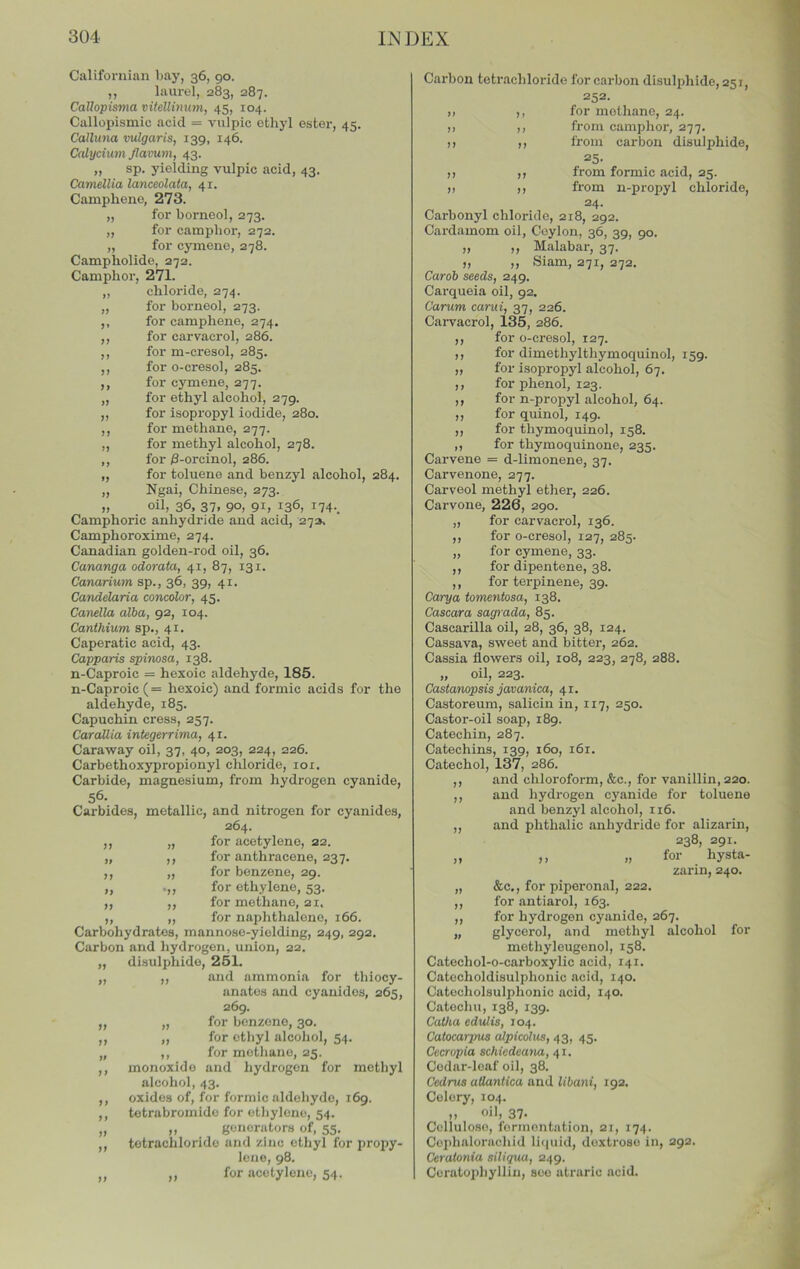 >1 )) )) Californian bay, 36, 90. ,, laurul, 283, 287. Callopisma vitellinnm, 45, 104. Callopismio acid = vulpic ethyl ester, 45. Calluna vulgaris, 139, 146. Calycium Jlavum, 43. „ sp. yielding vulpic acid, 43. Camellia lanceolata, 41. Camphene, 273. „ for borneol, 273. ,, for camphor, 272. „ for cymene, 278. Campholide, 272. Camphor, 271. ,, chloride, 274. „ for borneol, 273. ,, for camphene, 274. ,, for carvaerol, 286. ,, for m-cresol, 285. for o-cresol, 285. for cymene, 277. for ethyl alcohol, 279. ,, for isopi'opyl iodide, 280. ,, for methane, 277. ,, for methyl alcohol, 278. ,, for ^-orcinol, 286. „ for toluene and benzyl alcohol, 284. „ Ngai, Chinese, 273. „ oil, 36, 37, 90, 91, 136, i74._ Camphoric anhydride and acid, 27s. Camphoroxime, 274. Canadian golden-rod oil, 36. Cananga odorata, 41, 87, 131. Canarium sp., 36, 39, 41. Candelaria concolor, 45. Canella alba, 92, 104. Canthium sp., 41. Caperatic acid, 43. Capparis spinosa, 138. n-Caproic = hexoic aldehyde, 185. n-Caproic(= hexoic) and formic acids for the aldehyde, 185. Capuchin cress, 257. Carallia integerrima, 41. Caraway oil, 37, 40, 203, 224, 226. Carbethoxypropionyl chloride, loi. Carbide, magnesium, from hydrogen cyanide, 56- Carbides, metallic, and nitrogen for cyanides, 264. for acetylene, 22. for anthracene, 237. ,, ,, for benzene, 29. .,, for ethylene, 53. ,, for methane, 21. ,, „ for naphthalene, 166. Carbohydrates, mannose-yielding, 249, 292. Carbon and hydrogen, union, 22. „ disulphide, 261. ,, ,, and ammonia for thiocy- anates and cyanides, 265, 269. for benzene, 30. for etliyl alcoJiol, 54. ,, for methane, 25. monoxide and hydrogen for methyl alcohol, 43. oxides of, for formic aldehyde, 169. tetrabromido for ethylene, 54. ,, generators of, 55. tetrachloride and zinc ethyl for propy- lene, 98. ,, for acetylene, 54. )) >> )) n 7f 7t 7) Carbon tetrachloride for carbon disulphide, 251, 252. ), ,, for methane, 24. ,) ,, from camphor, 277. )) ,, from carbon disulphide, 25- )) ,, from formic acid, 25. ), ,, from n-propyl chloride, 24- Carbonyl chloride, 218, 292. Cardamom oil, Ceylon, 36, 39, 90. „ „ Malabar, 37. ,, ,, Siam, 271, 272. Carob seeds, 249. Cai-queia oil, 92, Carum carui, 37, 226. Carvaerol, 135, 286. ,, for o-cresol, 127. ,, for dimethylthymoquinol, 159. „ for isopropyl alcohol, 67. ,, for phenol, 123. ,, for n-propyl alcohol, 64. ,, for quinol, 149. ,, for thymoquinol, 158. ,, for thymoquinone, 235. Carvene = d-limonene, 37. Carvenone, 277. Carveol methyl ether, 226. Carvone, 226, 290. „ for carvaerol, 136. ,, for o-cresol, 127, 285. „ for cymene, 33. ,, for dipentene, 38. ,, for terpinene, 39. Carya tomentosa, 138. Cascara sagrada, 85. Cascarilla oil, 28, 36, 38, 124. Cassava, sweet and bitter, 262. Cassia flowers oil, 108, 223, 278, 288. „ oil, 223. Castanopsis javanica, 41. Castoreum, salicin in, 117, 250. Castor-oil soap, 189. Catechin, 287. Catechins, 139, 160, 161. Catechol, 137, 286. ,, and chloroform, &c., for vanillin, 220. ,, and hydrogen cyanide for toluene and benzyl alcohol, 116. ,, and phthalic anhydride for alizarin, 238, 291. „ ,, „ for hysta- zarin, 240. &c., for piperonal, 222. for antiarol, 163. for hydrogen cyanide, 267. glycerol, and methyl alcohol for methyleugenol, 158. Catechol-o-carboxylic acid, 141. Catecholdisulphonic acid, 140. Catocholsulphonic acid, 140. Catochu, 138, 139. Catha eduUs, 104. Catocarpus alpicolus, 43, 45. Cecropia schiedeana, 41. Codnr-loaf oil, 38. Cedrus atlaniica and Ubani, 192, Celery, 104. „ oil, 37. Cellulose, fonnontation, 21, 174. Cephalorachid liquid, dextrose in, 292. Ceratonia siliqua, 249. Ceratophyllin, see atrarlc acid. II II II