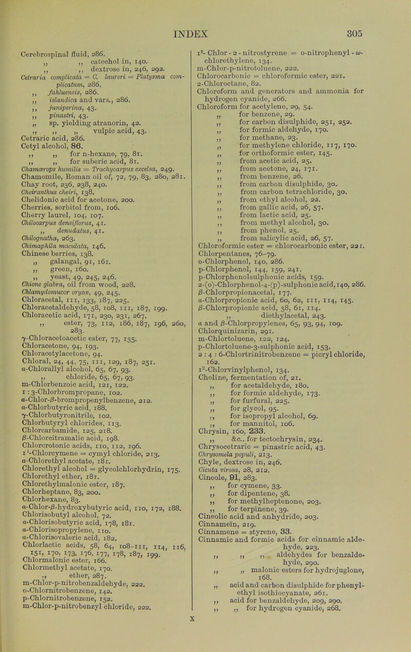 Cerebrospinal fluid, 286. ,, ,, catechol in, 140. ,, ,, dextrose in, 246, 292. Celraria compHcala = C. laureri = Platysma com- plicatum, 286. ,, fahluensis, 286. ,, ts?an(iica and vars., 286. ,, juniperina, 43. ,, pimstri, 43. „ sp. yielding atranorin, 42. „ „ „ viilpic acid, 43. Cetraric acid, 286. Cetyl alcohol, 86. ,, „ for n-hexane, 79, 81. ,, ,, for suberic acid, 81. Chamcerops hurnilis = Trachycarpus excelsa, 249. Chamomile, Koman oil of, 72, 79, 83, 280, 281. Chay root, 236, 238, 240. Cheiranthus cheiri, 138. Chelidonic acid for acetone, 200. Cherries, sorbitol from, 106. Cherry laurel, 104, 107. Chilocarpus dmsijlorus, 41. ,, denudaius, 41. Chilognatha, 263. Chimaphila mactdata, 146. Chinese berries, 138. „ galangal, 91, 161. ,, green, 160. „ yeast, 49, 245, 246. Chime glabra, oil from wood, 228. Chlamydomucor oryzw, 49, 245. Chloracetal, in, 133, 187,225. Chloracetaldehyde, 58, 108, in, 187, 199. Chloracetio acid, 171, 230, 231, 267. ,, ester, 73, 112, 186, 187, 196, 260, 283. 7-Chloracetoacetic ester, 77, 155. Chloracetone, 94, 193. Chloracetylacetone, 94. Chloral, 24, 44, 75, in, 129, 187, 251. a-Chlorallyl alcohol, 65, 67, 93. „ chloride, 65, 67, 93. m-Chlorbenzoic acid, 121, 122. I : 3-Chlorbrompropane, 102. a-Chlor-/3-brompropenylbenzene, 212. a-Chlorbutyric acid, 188. 7-Chlorbutyronitrile, 102. Chlorbutyryl chlorides, 113. Chlorcarbamide, 125, 218. fl-Chlorcitramalic acid, 198. Chlorcrotonic acids, no, 112, 196. I'-Chlorcymene = cymyl chloride, 213. a-Chlorethyl acetate, 181. Chlorethyl alcohol = glycolchlorhydrin, 175. Chlorethyl ether, 181. Chlorethylmalonic ester, 187. Chlorheptane, 83, 200. Chlorhexane, 83. a-Chlor-j3-hydroxybutyric acid, no, 172, 188. Chlorisobutyl alcohol, 72. a-Chlorisobutyric acid, 178, 181. a-Chlorisopropyleno, 110. a-Chlorisovaleric acid, 182. Chlorlactic acids, 58, 64, io8-ni, 114, 116, 170, 173. 176. 177, 178, 187, 199. Chlormalonic ester, 166. Chlormethyl acetate, 170. ,, ether, 287. m-Chlor-p-nitrobenzaldehyde, 222. o-Chlornitrobenzene, 142. p-Chlornitrobenzene, 152. m-Chlor-p-nitrobonzyl chloride, 222. i’- Chlor - 2 - nitrostyrene = o-nitrophenyl - co- chlorethylene, 134. m-Chlor-p-niti-otoluene, 222. Chloroearbonic = chloroformic ester, 221. 2-Chloroctane, 82. Chloroform and generators and ammonia for hydrogen cyanide, 266. Chloroform for acetylene, 29, 54. „ for benzene, 29. „ for carbon disulphide, 251, 252. „ for formic aldehyde, 170. ,, for methane, 23. „ for methylene chloride, 117, 170. „ for orthoformic ester, 145. ,, from acetic acid, 25. ,, from acetone, 24, 171. ,, from benzene, 26. ,, from cai-bon disulphide, 30, ,, from carbon tetrachloride, 30. „ from ethyl alcohol, 22. ,, from gallic acid, 26, 57. „ from lactic acid, 25. ,, from methyl alcohol, 30. ,, from phenol, 25. ,, from salicylic acid, 26, 57. Chloroformic ester = chloroearbonic ester, 221. Chlorpentanes, 76-79. o-Chloi’phenol, 140, 286. p-Chlorphenol, 144, 159, 241. p-Chlorphenolsulphonic acids, 159. 2-(o)-Chlorphenol-4-(p)-sulphonic acid, 140, 286. /3-Chlorpropionacetal, 177. a-Chlorpropionic acid, 60, 62, in, 114, 145. 0-Chlorpropionic acid, 58, 61, 114. ,, diethylacetal, 243. a and /3-Chlorpropylenes, 65, 93, 94, 109. Chlorquinizarin, 291. m-Chlortoluene, 122, 124. p-Chlortoluene-3-sulphonic acid, 153. 2:4: 6-Chlortrinitrobenzene = picryl chloride, 162. i^-Chloiwinylphenol, 134. Choline, fermentation of, 21. ,, for acetaldehyde, 180. ,, for formic aldehyde, 173. „ for furfural, 225. „ for glycol, 95. ,, for isopropyl alcohol, 69. ,, for mannitol, 106. Chrysin, 160, 233. ,, &c., for tectochrysin, 234. Chrysocetraric = pinastric acid, 43. Chrysomela popvM, 213. Chyle, dextrose in, 246. Cicuta virosa, 28, 212. Cineole, 91, 283. ,, for cymene, 33. ,, for dipentene, 38. „ for methylheptenone, 203. ,, for terpinene, 39. Cineolic acid and anhydride, 203. Cinnamein, 219. Cinnamene = styrene, 33. Cinnamic and formic acids for cinnamic alde- hyde, 223. ,, „ ,, aldehydes for bonzalde- hyde, 290. ,, „ malonic esters for hydrojuglone, 168. „ acid and carbon disulphide for phenyl- ethyl isothiocyanate, 261. ,, acid for benzaldehyde, 209, 290. ,, ,, for hydrogen cyanide, 268. X