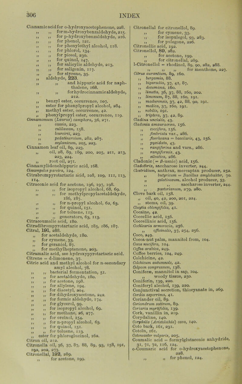 n M M >7 }f ff fj ff ff ff ff J» ff ff f» Cinnamic acid for o-liydroxyacetophenone, 228. form-hydroxybenzaldehyde, 215. for p-hydroxybenzaldehyde, 216. for phenol, 121. for phenylothyl alcohol, 118. for phlorol, 134. for piceol, 230. for quinol, 147. for salicylic aldehyde, 213. for saligenin, 117. for styrene, 35. aldehyde, 223. ,, and hippuric acid for naph- thalene, 168. ,, for hydrocinnamic aldehyde, 212. benzyl ester, occurrence, 107. ester for phenylpropyl alcohol, 284. methyl ester, occurrence, 42. phenylpropyl ester, occurrence, 119. Cinnamomum {Laurus') camphara, 36, 271. cassia, 223. culilaioan, 158. loureirii, 223. pedatinerviiim, 282, 287. zeylanicum, 205, 223. Cinnamon leaf oil, 89, 223. „ oil, 28, 89, 189, 200, 205, 211, 213, 223, 224. ,, root oil, 271. Cinnamylidenehippuric acid, 168. Cissampelos pareira, 124. Citrabrompyrotartaric acid, 108, 109, in, 113, 114. Citraconic acid for acetone, 196, 197, 198. ,, ,, for isopropyl alcohol, 68, 69. ,, ,, for methylpropylacetaldehyde, 186, 187. for n-propyl alcohol, 62, 63. for quinol, 151. for toluene, 113. generators, 63, 113. Citracoumalic acid, 180. Citradibromp3rrotartaric acid, 185, x86, 187. Citral, 191, 288. „ for acetaldehyde, 180. „ for cymene, 33. ,, for geraniol, 87. ,, for methylheptenone, 203. Citramalic acid, see hydroxypyrotartaric acid. Citrene = d-limonene, 37. Citric acid and methyl alcohol for n-secondary amyl alcohol, 78. bacterial fermentation, 51. for acetaldehyde, 180. for acetone, 198. for allylene, 194. for diacetyl, 204. for dihydroxyacotone, 242. for formic aldehyde, 174. for glycerol, 99. for isopropyl alcohol, 69. for methane, 26, 277. for orcinol, 154. for n-propyl alcohol, 63. for quinol, 151. for toluene, 113. ester for phloroglucinol, 162. Citron oil, 212. Citronella oil, 36, 37, 87, 88, 89, 93, 158, 191, 192, 202, 273. Citronellal, 192, 289. „ for acetone, 199. )> 9f ff ff ft ff ff ft tf ft tt ft ft ft ff ft Citronellal for citronellol, 89. ,, for cymene, 33. ,, for isopulegol, 93, 283. ,, for pnlegone, 226. Citronellic acid, 192. Citronellol, 89, 282. ,, for acetone, 199. ,, for citronellal, 289. 1-Citronellol = rhodinol, 89, 90, 282, 288. M M (I for menthone, 227. Citrus auraniium, 89, 160. ,, bergamia, 88. „ bigaradia, 37, 41, 87. ,, decumana, 160. ,, limetta, 36, 37, 88, 160, 202. ,, limonum, 87, 88, 160, 191. ,, madurensis, 37, 42, 88, 90, 191. ,, medica, 37, 160, 191. ,, nobilis, 191. „ triptera, 37, 42, 89. Cladina uncialis, 43. Cladonia amauracrcea, 156. ,, coccifera, 156. ,, Jimbriata va.T., 286. ,, Jloerkeana = baccilaris, 43, 156. ,, pyxidata, 43. ,, rawgi/erina and vars., 286. ,, rangiformis, 43. ,, silvatica, 286. Cladonic(= /3-usnic) acid, 156. Cladothrix, saccharose inverter, 244. Clostridium, anthrax, mercaptan producer, 25a. „ butyricum = Bacillus amylobakter, 70. „ gelatinosum, alcohol producer, 53. ,, ,, saccharose inverter, 244. ,, pastorianum, 279, 280. Clove bark oil, 158. „ oil, 40, 42, 200, 201, 224. ,, stems, oil, 39. Cluytia oblongifolia, 41. Cocaine, 42. Coccellic acid, 156. Coccellinic acid, 156. CocMearia armoracia, 256. „ officinalis, 37, 254, 256. Coco, 249. Cocoa-nut palm, mannitol from, 104. Cocos nuci/era, 104. Coffea arabica, 249. Coffee berries, 104, 249. Colchicine, 42. Colchicum autumnale, 42. Oolpoon compressum, 138. ConifersB, mannitol in sap, 104. ,, woody tissue, 250. Coniferin, 139, 220. Coniferyl alcohol, 139, 220. Conjunctival secretion, thiocyanate in, 269. Cordia asperrima, 41. Coriander oil, 89. Coriandrum sativum, 89. Coriaria myrtifolia, 139. Cork, vanillin in, 219. Corydaline, 140. Curydalis (Aristolochid) cava, 140. Goto bark, 161, 231. Cotoln, 161. Cotoneastor vulgaris, 205. Coumalic acid ■= formylglutaconio anhydride, 31, 71, 7a, 116, 124. o-Coumario acid for o-hydroxyacetophenone, 228. ,, „ for phenol, 124.