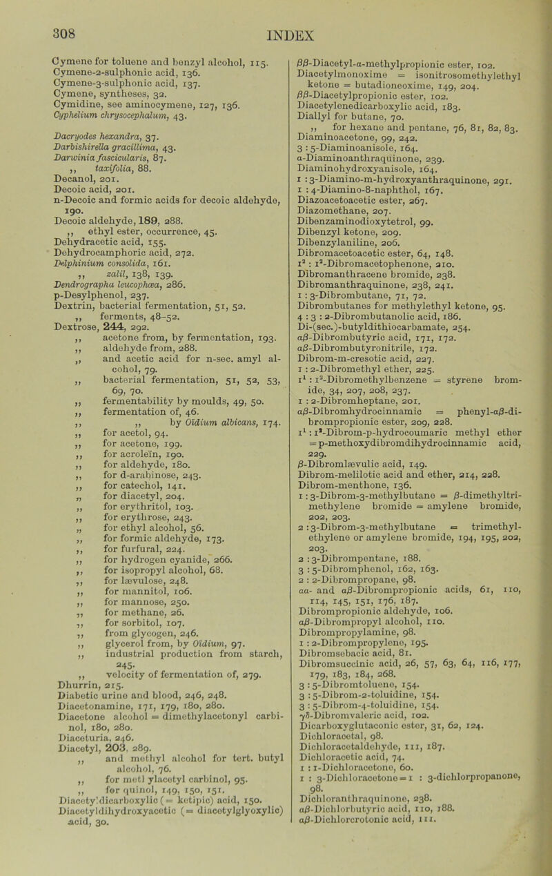 Cymeno for toluene and benzyl alcohol, 115. Cymene-2-sulphonic acid, 136. Cymene-3-sulplionic acid, 137. Cymene, syntheses, 32. Cymidine, see aminocymene, 127, 136. Cyphelium chrysocephalum, 43. Dacryodes hexandra, 37. Darbishirella gracilluna, 43. Darioinia fascicularis, 87. ,, taxifolia, 88. Decanol, 201. Decoic acid, 201. n-Decoic and formic acids for decoic aldehyde, 190. Decoic aldehyde, 189, 288. ,, ethyl ester, occurrence, 45. Dehydracetic acid, 155. Dehydrocamphoric acid, 272. Delphinium consolida, 161. ,, salil, 138, 139. Dendrographa leucophcea, 286. p-Desylphenol, 237. Dextrin, bacterial fermentation, 51, 52. ,, ferments, 48-52. Dextrose, 244:, 292. ,, acetone from, by fermentation, 193. ,, aldehyde from, 288. „ and acetic acid for n-sec. amyl al- cohol, 79. ,, bacterial fermentation, 51, 52, 53, 69, 70. „ fermentability by moulds, 49, 50. ,, fermentation of, 46. ,, ,, by Oidium albicans, 174. ,, for acetol, 94. ,, for acetone, 199. ,, for acrolein, 190. ,, for aldehyde, 180. ,, for d-arabinose, 243. ,, for catechol, 141. „ for diacetyl, 204. ,, for erythritol, 103. ,, for erythrose, 243. „ for ethyl alcohol, 56. ,, for formic aldehyde, 173. ,, for furfural, 224. ,, for hydrogen cyanide, 266. ,, for isopropyl alcohol, 68. ,, for Imvulose, 248. ,, for mannitol, 106. ,, for mannose, 250. ,, for methane, 26. ,, for sorbitol, 107. ,, from glycogen, 246. ,, glycerol from, by Oidium, 97. ,, industrial production from starch, =45- ,, velocity of fermentation of, 279. Dhurrin, 215. Diabetic urine and blood, 246, 248. Diacetonamino, 171, 179, 180, 280. Diacetone alcohol = dimethylacotonyl carbi- nol, z8o, 280. Diaceturia, 246. Diacetyl, 203, 289. ,, and methyl alcohol for tert. butyl alcohol, 76. ,, for metl ylacetyl carbinol, 95. „ for quinol, 149, 150, 151. Diacetyhlicarboxylic («= kctipic) acid, 150. Diacetyldihydroxyacetic (= diacotylglyoxylic) Acid, 30. /30-Diacetyl-a-methylpropionic ester, 102. Diacetylmonoxime = isonitrosomethylethyl ketone = butadioneoxime, 149, 204. iS/3-Diacetylpropionic ester, 102. Diacetylenedicarboxylic acid, 183. Diallyl for butane, 70. ,, for hexane and pentane, 76, 8r, 82, 83. Diaminoacetone, 99, 242. 3 :5-Diaminoanisole, 164. a-Diaminoanthraquinone, 239. Diaminohydroxyanisole, 164. I :3-Diamino-m-hydroxyanthraquinone, 291. I : 4-Diamino-8-naphthol, 167. Diazoacetoacetic ester, 267. Diazomethane, 207. Dibenzaminodioxytetrol, 99. Dibenzyl ketone, 209. Dibenzylaniline, 206. Dibromacetoacetic ester, 64, 148. i’: I’-Dibromacetophenone, 210. Dibromanthracene bromide, 238. Dibromanthraquinone, 238, 241. 1: 3-Dibrombutane, 71, 72. Dibrombutanes for methylethyl ketone, 95. 4:3: 2-Dibrombutanolic acid, 186. Di-(sec.)-butyldithiocarbamate, 254. a/3-Dibrombutyric acid, 171, 172. aj3-Dibrombutyronitrile, 172. Dibrom-m-cresotic acid, 227. I ; 2-Dibromethyl ether, 225. : i^-Dibromethylbenzene = styrene brom- ide, 34, 207, 208, 237. 1 : 2-Dibromheptane, 201. a8-Dibromhydrocinnamic = phenyl-a)3-di- brompropionic ester, 209, 228. : i*-Dibrom-p-hydrocoumaric methyl ether = p-methoxydibromdihydrocinnamic acid, 229. /S-Dibromloevulic acid, 149. Dibrom-melilotic acid and ether, 214, 228. Dibrom-menthone, 136. 1:3-Dibrom-3-methylbutane = /3-dimethyltri- methylene bromide = amylene bi’omide, 202, 203. 2 :3-Dibrom-3-methylbutane = trimethyl- ethylene or amylene bromide, 194, 195, 202, 203. 2 :3-Dibrompentane, 188. 3 : 5-Dibromphenol, 162, 163. 2 : 2-Dibrompropane, 98. aa- and a8-Dibrompropionic acids, 61, no, 145, 151.. 176, 187. Dibrompropionic aldehyde, 106. a/3-Dibrompropyl alcohol, no. Dibrompropylamine, 98. 1 :2-Dibronipropylene, 195. Dibromsebacic acid, 81. Dibromsucclnic acid, 26, 57, 63, 64, 116, 177, 179, 183, 184, 268. 3 :5-Dibromtolueno, 154. 3 :5-Dibrom-2-toluidine, 154. 3 :5-Dibrom-4-toluidine, 154. yS-Dibromvaleric acid, 102. Dicarboxyglutaconic ester, 31, 62, 124. Dichloraoetal, 98. Dichloracotaldehyde, in, 187. Dichloracetic acid, 74. I : i-Diohloracetonc, 60. I : 3-Dichloracetono —1 : 3-dichlorpropanono, 98. Dichlorauthraquinono, 238. a0-Diclilorbutyric acid, no, 188. ai3-Dichlorcrotouic acid, in.