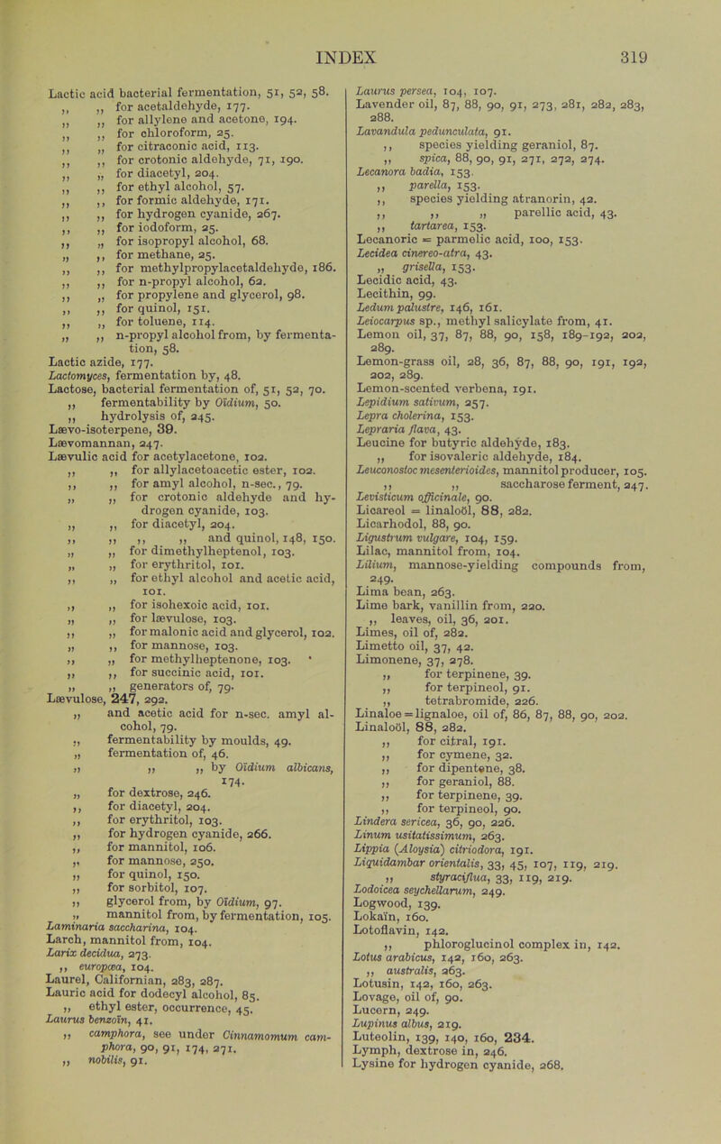 Lactic acid bacterial fermentation, 51, 52, 58. „ ,, for acetaldehyde, 177. „ „ for allylene and acetone, 194. „ ,, for chloroform, 25. ,, „ for citraconic acid, 113. ,, ,, for crotonic aldehyde, 71, 190. ,, „ for diacetyl, 204. ,, ,, for ethyl alcohol, 57. ,, ,, for formic aldehyde, 171. ,, ,, for hydrogen cyanide, 267. ,, ,, for iodoform, 25. ,, „ for isopropyl alcohol, 68. „ ,, for methane, 25. ,, ,, for methylpropylacetaldehyde, 186. ,, ,, for n-propyl alcohol, 62. ,, ,, for propylene and glycerol, 98. ,, ,, for quinol, 151. ,, „ for toluene, 114. „ ,, n-propyl alcohol from, by fermenta- tion, 58. Lactic azide, 177. Lactomyces, fermentation by, 48. Lactose, bacterial fermentation of, 51, 52, 70. ,, fermentability by Oidium, 50. ,, hydrolysis of, 245. Lsevo-isoterpene, 39. Laevomannan, 247. Laevulic acid for acetylacetone, 102. ,, ,, for allylacetoacetic ester, 102. ,, ,, for amyl alcohol, n-sec., 79. „ ,, for crotonic aldehyde and hy- drogen cyanide, 103. ,, ,, for diacetyl, 304. „ „ ,, „ and quinol, 148, 150. „ „ for dimethylheptenol, 103. „ „ for erythritol, loi. ,, „ for ethyl alcohol and acetic acid, lOI. ,, ,, for isohexoic acid, loi. „ „ for laevulose, 103. ,, „ for malonic acid and glycerol, 102. „ ,, for mannose, 103. ,, „ for methylheptenone, 103. ,, ,, for succinic acid, loi. „ „ generators of, 79. Laevulose, 247, 292. ,, and acetic acid for n-sec. amyl al- cohol, 79. ,, fermentability by moulds, 49. „ fermentation of, 46. II II „ by Oidium albicatis, „ for dextrose, 246. ,, for diacetyl, 204. ,, for erythritol, 103. „ for hydrogen cyanide, 266. ,, for mannitol, io6. ,, for mannose, 250. ,, for quinol, 150. ,, for sorbitol, 107. ,, glycerol from, by Oidium, 97. ,, mannitol from, by fermentation, 105. Laminaria saccharina, 104. Larch, mannitol from, 104. Larix decidua, 273. ,, europcsa, 104. Laurel, Californian, 283, 287. Laurie acid for dodecyl alcohol, 85. ,, ethyl ester, occurrence, 45. Lauras benzoin, 41. ,, camphora, see under Cinnamomum cam- phora, 90, 91, 174, 271. ,, nobilis, 91. Laio'us persea, 104, 107. Lavender oil, 87, 88, 90, 91, 273, 281, 282, 283, 288. Lavandula pedunculata, 91. ,, species yielding geraniol, 87. ,, spica, 88, 90, 91, 271, 272, 374. Lecanora badia, 153. ,, parella, 153. ,, species yielding atranorin, 42. ,, ,, ,1 parellic acid, 43. ,, iariarea, 153. Lecanoric *= parmelic acid, 100, 153. Lecidea cinereo-atra, 43. „ griseUa, 153. Lecidic acid, 43. Lecithin, 99. Ledum pedu^re, 146, 161. Leiocarpus sp., methyl salicylate from, 41. Lemon oil, 37, 87, 88, 90, 158, 189-192, 203, 289. Lemon-grass oil, 28, 36, 87, 88, 90, 191, 192, 202, 2S9. Lemon-scented verbena, 191. Lepidium sativum, 357. L^ra ckolerina, 153. Lepraria /lava, 43. Leucine for butyric aldehyde, 183. ,, for isovaleric aldehyde, 184. LeiKonostoc mesenterioides, mannitol producer, 105. ,, ,, saccharose ferment, 347. Levisticum (Officinale, 90. Licareol = linalobl, 88, 282. Licarhodol, 88, 90. Ligustrum vulgare, 104, 159. Lilac, mannitol from, 104. Lilium, mannose-yielding compounds from, 249. Lima bean, 263. Lime bark, vanillin from, 220. ,, leaves, oil, 36, 201. Limes, oil of, 282. Limetto oil, 37, 42. Limonene, 37, 378. „ for terpinene, 39. ,, for terpineol, 91. ,, tetrabromide, 226. Linaloe = lignaloe, oil of, 86, 87, 88, 90, 202. LinaloUl, 88, 282. „ for citral, 191. ,, for cymene, 32. ,, for dipentene, 38. ,, for geraniol, 88. ,, for terpinene, 39. ,, for terpineol, 90. Lindera sericea, 36, 90, 226. Linum usitatissimum, 263. Lippia {Aloysia) citriodora, 191. Liguidambar orientalis, 33, 45, 107, 119, 219. „ styraciflua, 33, 119, 219. Lodoicea seychellarum, 249. Logwood, 139. Lokai'n, 160. Lotoflavin, 142. ,, phloroglucinol complex in, 142. Lotus arabicus, 142, j6o, 263. ,, australis, 363. Lotusin, 142, 160, 263. Lovage, oil of, 90. Lucern, 249. Lupinus albus, 219. Luteolin, 139, 140, 160, 234. Lymph, dextrose in, 246. Lysine for hydrogen cyanide, 268.