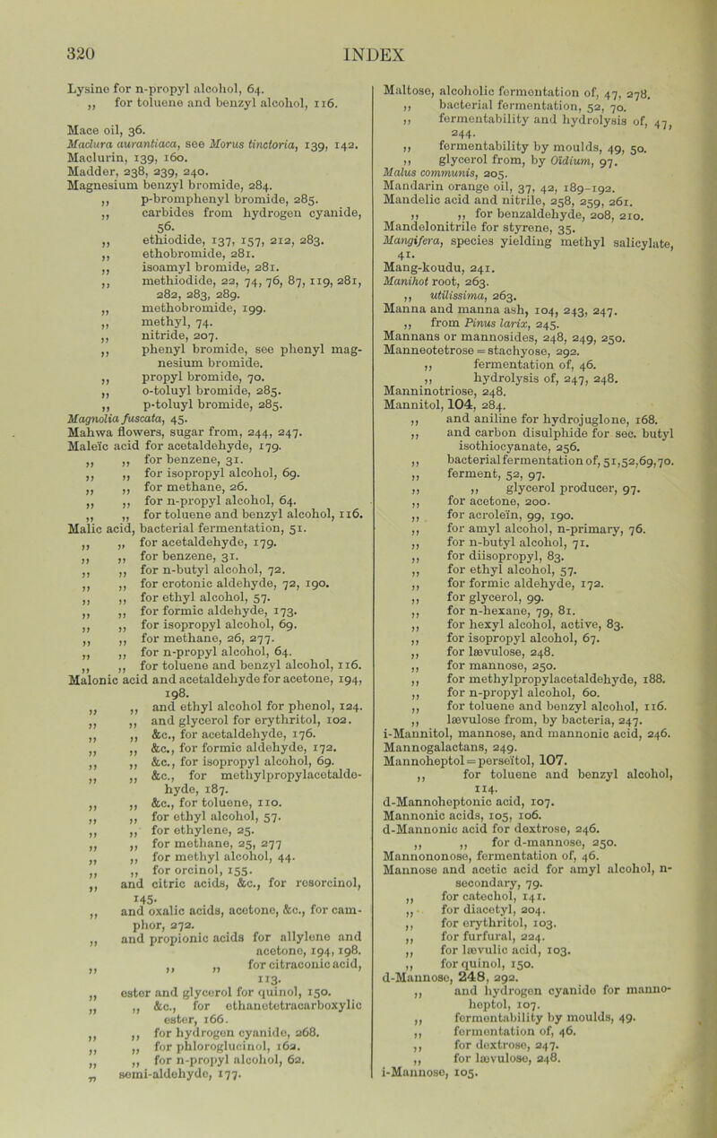 Jf V >> n >> ?> n jj Lysino for n-propyl alcohol, 64. ,, for toluene and benzyl alcohol, 116. Mace oil, 36. Madura aurantiacaj see Morus tinctoriaj 139, 142, Maclurin, 139, 160. Madder, 238, 239, 240. Magnesium benzyl bromide, 284. p-bromphenyl bromide, 285, carbides from hydrogen cyanide, 56. etliiodide, 137, 157, 212, 283. ethobromide, 281. isoamyl bromide, 281. methiodide, 22, 74, 76, 87, 119, 281, 282, 283, 289. methobromide, 199. methyl, 74. nitride, 207. phenyl bromide, see phenyl mag- nesium bromide, propyl bromide, 70. o-toluyl bromide, 285. p-toluyl bromide, 285. Magnolia fuscaia, 45. Mahwa flowers, sugar from, 244, 247. Maleic acid for acetaldehyde, 179. for benzene, 31. for isopropyl alcohol, 69. for methane, 26. for n-propyl alcohol, 64. for toluene and benzyl alcohol, 116. Malic acid, bacterial fermentation, 51. for acetaldehyde, 179. for benzene, 31. for n-butyl alcohol, 72. for crotonic aldehyde, 72, 190. for ethyl alcohol, 57. for formic aldehyde, 173. for isopropyl alcohol, 69. for methane, 26, 277. for n-propyl alcohol, 64. for toluene and benzyl alcohol, 116. Malonic acid and acetaldehyde for acetone, 194, 198. and ethyl alcohol for phenol, 124. and glycerol for erythritol, 102. &c., for acetaldehyde, 176. &c., for formic aldehyde, 172. &c., for isopropyl alcohol, 69. &c., for methylpropylacetaldo- hyde, 187. &c., for toluene, no. for ethyl alcohol, 57. for ethylene, 25. for methane, 25, 277 for methyl alcohol, 44. for orcinol, 155. and citric acids, &c., for resorcinol, 145* and oxalic acids, acetone, &c., for cam- phor, 272. and propionic acids for allylono and acetone, 194,198. ,, „ for citraconic acid, II3- ester and glycerol for quinol, 150. ,, See., for othanetotracarboxylic ester, 166. for hydrogen cyanide, 268. for phloroglucinol, 16a. for n-propyl alcohol, 62. semi-aldehyde, 177. >» >> >) >) It ij >> )) )) i» )» )) )> )> 7> >) >) )> >1 )) >) »7 )7 >) 77 77 77 77 77 77 77 77 77 77 77 77 77 77 77 77 77 77 Maltose, alcoliolic fermentation of, 47, 278. ,, bacterial fermentation, 52, 70. ,, fermentability and hydrolysis of, 47 „ fermentability by moulds, 49, 50. ,, glycerol from, by OUium, 97. Malus communis, 205. Mandarin orange oil, 37, 42, 189-192. Mandelic acid and nitrile, 258, 259, 261. ,, ,, for benzaldehyde, 208, 210. Mandelonitrile for styrene, 35. Mangifera, species yielding methyl salicylate, 41. Mang-koudu, 241. Manihot root, 263. ,, utilissima, 263. Manna and manna ash, 104, 243, 247. ,, from Pinus larix, 245. Mannans or mannosides, 248, 249, 250. Manneotetrose =stachyose, 292. ,, fermentation of, 46. ,, hydrolysis of, 247, 248. Manninotriose, 248. Mannitol, 104, 284. ,, and aniline for hydrojuglone, 168. ,, and carbon disulphide for see. butyl isothiocyanate, 256. ,, bacterial fermentation of, 51,52,69,70. „ ferment, 52, 97. ,, ,7 glycerol producer, 97. ,, for acetone, 200. ,, for acrolein, 99, 190. ,, for amyl alcohol, n-primary, 76. ,, for n-butyl alcohol, 71. ,, for diisopropyl, 83. ,, for ethyl alcohol, 57. ,, for formic aldehyde, 172. ,, for glycerol, 99. ,, for n-hexane, 79, 81. ,, for hexyl alcohol, active, 83. ,, for isopropyl alcohol, 67. ,, for IsBvulose, 248. ,, for mannose, 250. ,, for methylpropylacetaldehyde, 188. ,, for n-propyl alcohol, 60. ,, for toluene and benzyl alcohol, 116. ,, lajvulose from, by bacteria, 247. i-Mannitol, mannose, and mannonic acid, 246. Mannogalactans, 249. Mannoheptol = perseitol, 107. ,, for toluene and benzyl alcohol, 114. d-Mannohoptonic acid, 107. Mannonic acids, 105, 106. d-Mannonic acid for dextrose, 246. ,, ,, for d-mannose, 250. Mannononose, fermentation of, 46. Mannose and acetic acid for amyl alcohol, n- secondary, 79. ,, for catechol, 141. ,, • for diaootyl, 204. ,, for erythritol, 103. ,, for furfural, 224. ,, for lasvulic acid, 103. ,, for quinol, 150. d-Mannoso, 248, 292. ,, and hydrogen cyanide for manno- hoptol, 107. ,, fermentability by moulds, 49. ,, fermentation of, 46. ,, for dextrose, 247. ,, for lajvuloso, 248. i-Maanoso, 105.