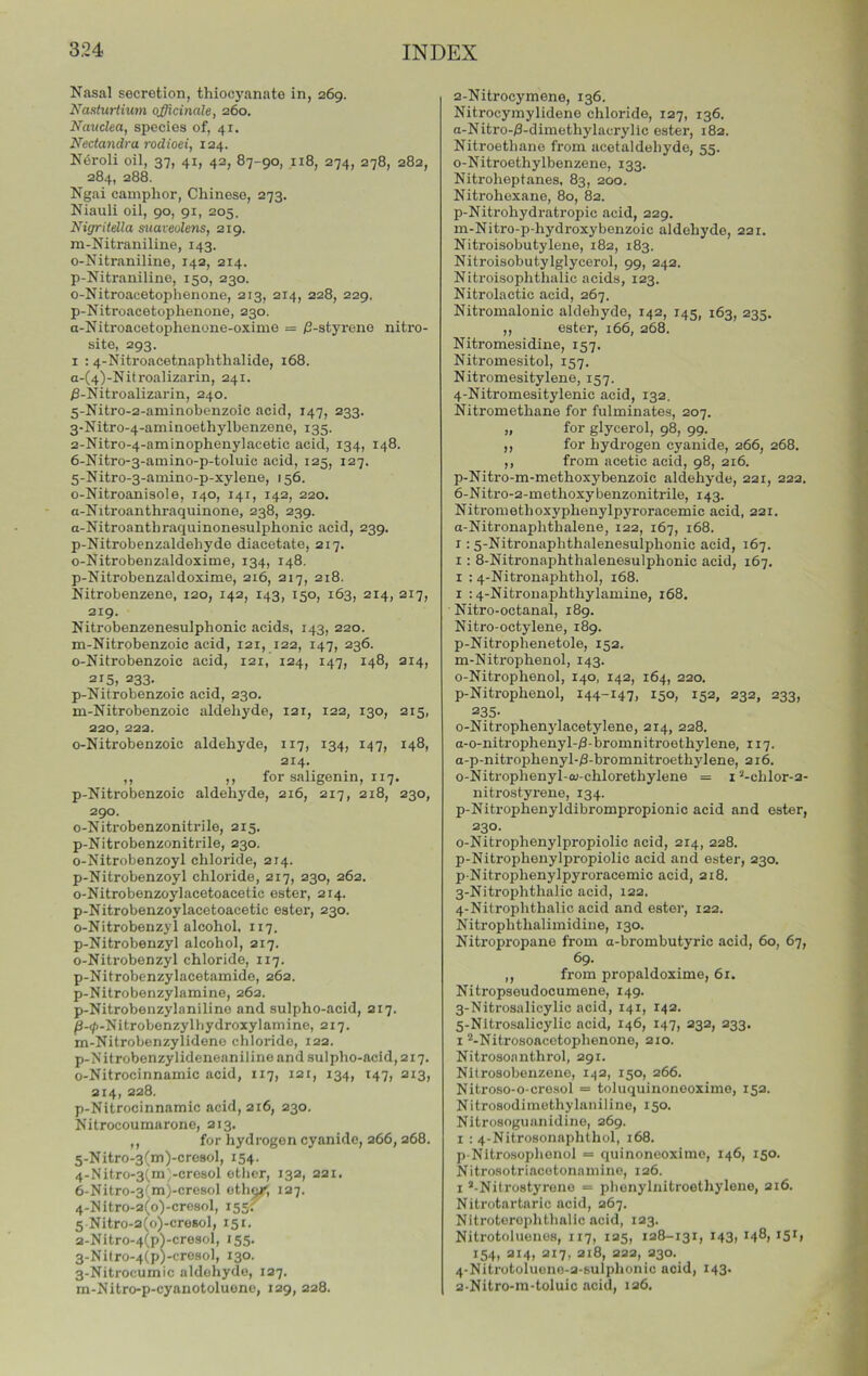 Nasal secretion, thioej'anate in, 269. Naxturihm officinale, 260. Nanclea, species of, 41. Nectandra rodioei, 124. Neroli oil, 37, 41, 42, 87-90, 118, 274, 278, 282, 284, 288. Ngai camphor, Chinese, 273. Niauli oil, 90, 91, 205. Nigritdla suaveulens, 219. m-Nitraniline, 143. o-Nitraniline, 142, 214. p-Nitraniline, 150, 230. o-Nitroacetophenone, 213, 214, 228, 229. p-Nitroacetophenone, 230. a-Nitroacetophenone-oxime = /3-styrene nitro- site, 293. I ; 4-Nitroacetnaphthalicle, 168. a-(4)-Nitroalizarin, 241. ^-Nitroalizarin, 240. 5- Nitro-2-aniinobenzoic acid, 147, 233. 3-Nitro-4-aminoethylbenzene, 135. 2-Nitro-4-aminophenylacetic acid, 134, 148. 6- Nitro-3-amino-p-toluic acid, 125, 127. 5-Nitro-3-amino-p-xylene, 156. o-Nitroanisole, 140, 141, 142, 220. a-Nitroanthraquinone, 238, 239. a-Nitroanthraquinonesulphonic acid, 239. p-Nitrobenzaldehyde diacetate, 217. o-Nitrobenzaldoxime, 134, 148. p-Nitrobenzaldoxime, 216, 217, 218. Nitrobenzene, 120, 142, 143, 150, 163, 214, 217, 219. Nitrobenzenesulphonic acids, 143, 220. m-Nitrobenzoic acid, 121, 122, 147, 236. o-Nitrobenzoic acid, 121, 124, 147, 148, 214, 215, 233. p-Nitrobenzoic acid, 230. m-Nitrobenzoic aldehyde, 121, 122, 130, 215, 220, 222. o-Nitrobenzoic aldehyde, 117, 134, 147, 148, 214. ,, ,, for saligenin, 117. p-Nitrobenzoic aldehyde, 216, 217, 218, 230, 290. o-Nitrobenzonitrile, 215. p-Nitrobenzonitrile, 230. o-Nitrobenzoyl chloride, 214. p-Nitrobenzoyl chloride, 217, 230, 262. o-Nitrobenzoylacetoacetic ester, 214. p-Nitrobenzoylacetoacetic ester, 230. o-Nitrobenzyl alcohol, 117. p-Nitrobenzyl alcohol, 217. o-Nitrobenzyl chloride, 117. p-Nitrobenzylacetamide, 262. p-Nitrobenzylamine, 262. p-Nitrobenzylanilino and sulpho-acid, 217. /3-4>-Nitrobonzylhydroxylamine, 217. m-Nitrobenzylideno chloride, 122. p-Nitrobenzylideneaniline and sulpho-acid, 217. o-Nitrocinnamic acid, 117, 121, 134, 147, 213, 214, 228. p-Nitrocinnamic acid, 216, 230. Nitrocoumarone, 213, ,, for hydrogen cyanide, 266,268. 5- Nitro-3(m)-cresol, 154. 4-Nitro-3{m;-cresol ether, 132, 221. 6- Nitro-3^m)-cresol oth^, 127. 4-Nitro-2(o)-cresol, 1551 5 Nitro-2(o)-cresol, 151. 2- Nitro-4(pVcresol, 155. 3- Nilro-4(p)-cresol, 130. 3-Nitrocumic aldehyde, 127. m-Nitro-p-cyanotoluene, 129, 228. 2- Nitrocymene, 136. Nitrocymylidene chloride, 127, 136. a-Nitro-/3-dimethylacryllc ester, 182. Nitroethane from acetaldehyde, 55. o-Nitroethylbenzene, 133. Nitroheptanes, 83, 200. Nitrohexane, 80, 82. p-Nitrohydratropic acid, 229. m-Nitro-p-hydroxybenzoic aldehyde, 221. Nitroisobutylene, 182, 183. Nitroisobutylglycerol, 99, 242. Nitroisophthalic acids, 123. Nitrolactic acid, 267. Nitromalonic aldehyde, 142, 145, 163, 235. ,, ester, 166, 268. Nitromesidine, 157. Nitromesitol, 157. Nitromesitylene, 157. 4-Nitromesitylenic acid, 132. Nitromethane for fulminates, 207. „ for glycerol, 98, 99. ,, for hydrogen cyanide, 266, 268. ,, from acetic acid, 98, 216. p-Nitro-m-methoxybenzoic aldehyde, 221, 222. 6-Nitro-2-methoxybenzonitrile, 143. Nitromethoxyphenylpyroracemic acid, 221. a-Nitronaphthalene, 122, 167, 168. 1: 5-Nitronaphthalenesulphonic acid, 167. 1: 8-Nitronaphthalenesulphonic acid, 167, I : 4-Nitronaphthol, 168. I : 4-Nitronaphthylamine, 168. Nitro-octanal, 189. Nitro-octylene, 189. p-Nitrophenetole, 152. m-Nitrophenol, 143. o-Nitrophenol, 140, 142, 164, 220. p-Nitrophenol, 144-147. 150, 152, 232, 233, 235- o-Nitrophenylacetylene, 214, 228. a-o-nitropheny 1-/3- bromnitroethylene, 117. a-p-nitrophenyl-/3-bromnitroethylene, 216. o-Nitrophenyl-ou-chlorethylene = i ’-chlor-2- nitrostyrene, 134. p-Nitrophenyldibrompropionic acid and ester, 230. o-Nitrophenylpropiolic acid, 214, 228. p-Nitropheuylpropiolic acid and ester, 230. p-Nitrophenylpyroracemic acid, 218. 3- Nitrophthalic acid, 122. 4- Nitrophthalic acid and eater, 122. Nitrophthalimidine, 130. Nitropropane from a-brombutyric acid, 60, 67, 69. ,, from propaldoxime, 61. Nitropseudocumene, 149. 3- Nitrosalicylic acid, 141, 142. 5- Nltrosalicylic acid, 146, 147, 232, 233. 1 ^-Nitrosoacctophenone, 210. Nitroaoanthrol, 291. Nitrosobenzene, I^2, 150, 266. Nitroso-o-crosol = toluquinoneoximo, 152. Nitrosodiinethylaniline, 150. Nitrosoguanidine, 269. I : 4-Nitrosonaphthol, 168. pNltrosophonol = quinoneoximc, 146, 150. Nitrosotriacotonamine, 126. 1 ’-Nitrostyrone = phenylnitroethylene, 216. Nitrotartaric acid, 267. Nitroterophthalic acid, 123. Nitrotoluenes, 117, 125, 128-131, 143, 148) 154, 214, 217, 218, 222, 230. 4- Nitrotolueno-2-sulphonio acid, 143. 2 Nitro-m-toluio acid, 126.