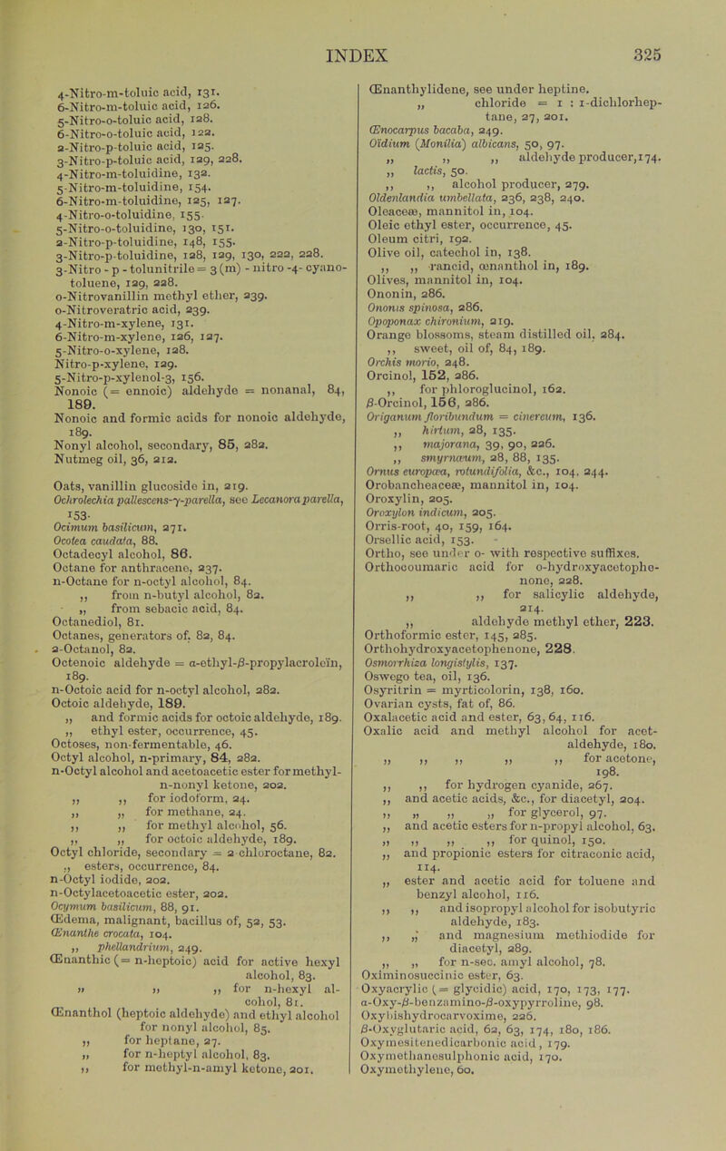 4- Nifcro-m-toluic acid, 131. 6-Nitro-m-toluic acid, 126. 5- Nitro-o-toluic acid, 128. 6- Nitro-o-toluic acid, 122. 2- Nitro-p-toluic acid, 125. 3- Nitro-p-toluic acid, 129, 228. 4- Nitro-m-toluidine, 132. 5- Nitro-m-toluidiiie, 154. 6- Nitro-m-toluidine, 125, 127. 4- Nitro-o-toluidine, 155. 5- Nitro-o-toluidine, 130, 151. 2- Nitro-p-toluidine, 148, 155. 3- Nitro-p-toluidine, 128, 129, 130, 222, 228. 3- Nitro - p - tolunitrile = 3 (m) - iiitro -4- cyano- toluene, 129, 228. o-Nitrovanillin methyl ether, 239. o-Nitroveratric acid, 239. 4- Nitro-m-xyIene, 131. 6- Nitro-m-xylene, 126, 127. 5- Nitro-o-xylene, 128. Nitro-p-xylene, 129. 5-Nitro-p-xyleiiol-3, 156. Nonoic (= ennoic) aldehyde = nonanal, 84, 189. Nonoic and formic acids for nonoic aldehyde, 189. Nonyl alcohol, secondary, 85, 282. Nutmeg oil, 36, 212. Oats, vanillin glucosido in, 219. Ochrolechia pallescens-y-parella, see LecanorapareUa, 153- Ocimum basilicum, 271, Ocotea caudata, 88. Octadecyl alcohol, 86. Octane for anthracene, 237. n-Octane for n-octyl alcohol, 84. ,, from n-butyl alcohol, 82. „ from sebacic acid, 84. Octanediol, 81. Octanes, generators of, 82, 84. 2-Octanol, 82. Octenoic aldehyde = a-ethyl-iS-propylacrolein, 189. n-Octoic acid for n-octyl alcohol, 282. Octoic aldehyde, 189. „ and formic acids for octoic aldehyde, 189. „ ethyl ester, occurrence, 45. Octoses, non-fermentable, 46. Octyl alcohol, n-primaiy, 84, 282. n-Octyl alcohol and acetoacetic ester for methyl- n-nonyl ketone, 202. ,, ,, for iodoform, 24. ,, „ for methane, 24. ,, ,, for methyl alcohol, 56. ,, „ for octoic aldehyde, 189. Octyl chloride, secondary = 2 chloroctane, 82. „ esters, occurrence, 84. n-Octyl iodide, 202. n-Octylacetoacetic ester, 202. Ocymum haailicum, 88, 91. Qidema, malignant, bacillus of, 52, 53. (Enunthe crocata, 104. „ phellandrium, 249. CEnanthic (= n-heptoic) acid for active hexyl alcohol, 83. » » ,, for n-hcxyl al- cohol, 8i. Oilnanthol (heptoic aldehyde) and ethyl alcohol for nonyl alcohol, 85. ,, for heptane, 27. „ for n-hoptyl alcohol, 83. ,, for mothyl-n-amyl ketone, 201. (Enanthylidene, see under heptine. „ chloride = 1 : i-dichlorhep- tane, 27, 201. (Enocarpus bacaba, 249, Oidium (^Monilia) albicans, 50, 97. „ ,, ,, aldehyde producer, 174. „ lactis, 50. ,, ,, alcohol producer, 279. Oldenlandia umbellata, 236, 238, 240. Oleaceaa, mannitol in, 104. Oleic ethyl ester, occurrence, 45. Oleum citri, 192. Olive oil, catechol in, 138. ,, ,, rancid, oonanthol in, 189. Olives, mannitol in, 104. Ononin, 286. Ononis spinosa, 286. Opoponaa: chironium, 219. Orange blossoms, steam distilled oil, 284. ,, sweet, oil of, 84, 189. Orchis tnorio, 248. Orcinol, 162, 286. ,, for phloroglucinol, 162. )3-Orcinol, 156, 286. Origanum Jloribundum = cinereum, 136. „ hh-lum, 28, 135. ,, majorana, 39, 90, 226. ,, smyrnanim, 28, 88, 135. Omits europcea, rotundi/olia, &c., 104, 244. Orobancheaceae, mannitol in, 104. Oroxylin, 205. Oroxylon indicum, 205. Orris-root, 40, 159, 164. Orsellic acid, 153. Ortho, see under o- with respective suffixes. Orthocouraaric aeid for o-hydroxyaootop)he- none, 228. ,, ,, for salicylic aldehyde, 214. ,, aldehyde methyl ether, 223. Orthoformic ester, 145, 285. Orthohydroxyacetophenone, 228. Osmorrhiza longislylis, 137. Oswego tea, oil, 136. Osyritrin = myrticolorin, 138, 160. Ovarian cysts, fat of, 86. Oxalacetic acid and ester, 63,64, 116. Oxalic acid and methyl alcohol for acet- aldehyde, 180. ,, ,, ,, ,, ,, for acetone, 198. ,, ,, for hydrogen cyanide, 267. ,, and acetic acids, &c., for diacetyl, 204. „ ., „ „ for glycerol, 97. ,, and acetic esters for n-propyl alcohol, 63. „ „ „ ,, for quinol, 150. ,, and propionic esters for citraconic acid, 114. „ ester and acetic acid for toluene and benzyl alcohol, 116. ,, ,, and isopropyl alcohol for isobutyric aldehyde, 183. ,, „■ and magnesium methiodide for diacetyl, 289. ,, „ for n-sec. amyl alcohol, 78. Oximinosuccinio ester, 63. Oxyacrylic^= glycidic) acid, 170, 173, 177. a-Oxy-/i- be n zamino-/3-oxypyrrol ine, 98. Oxyliishydrocarvoxiine, 226. 8-Oxyglutaric acid, 62, 63, 174, 180, 186. Oxymesitonedicarbonic acid, 179. Oxymethanosulphonic acid, 170. Oxyniothylene, 60.