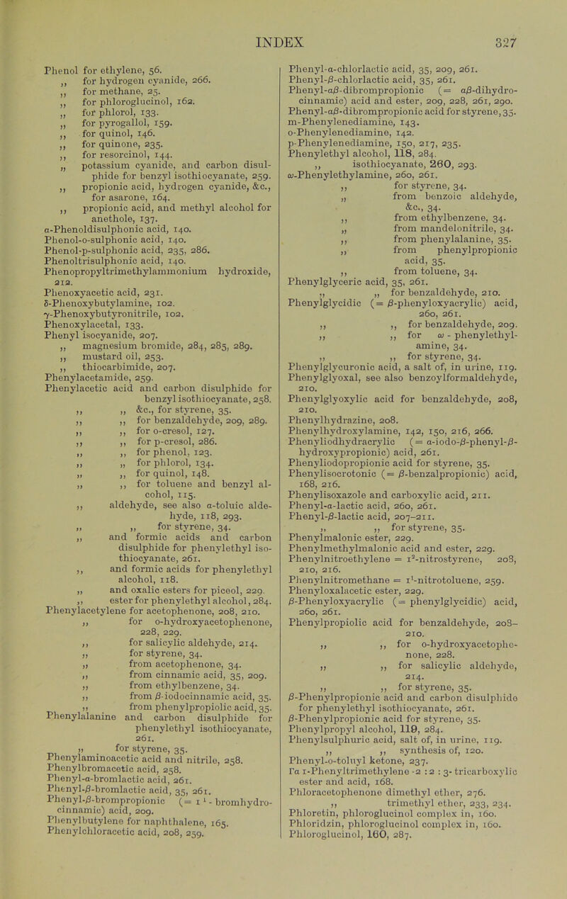 Phenol for ethylene, 56. ,, for hydrogen cynnide, 266. ,, for methane, 25. ,, for phloroglucinol, i6a. „ for phlorol, 133. „ for pyrogallol, 159. ,, for quinol, 146. ,, for quin one, 235. ,, for resorcinol, 144. „ potassium cyanide, and carbon disul- phide for benzyl isothiocyanate, 259. ,, propionic acid, hydrogen cyanide, &c., for asarone, 164. ,, propionic acid, and methyl alcohol for anethole, 137. a-Phenoldisulphonic acid, 140. Phenol-o-sulphonic acid, 140. Phenol-p-sulphonic acid, 235, 286. Phenoltrisulphonic acid, 140. Phenopropyltrimethylammonium hydroxide, 212. Phenoxyacetic acid, 231. 6- Phenoxybutylamine, loa. 7- Phenoxybutyronitrile, 102. Phenoxylacetal, 133. Phenyl isocyanide, 207. ,, magnesium bromide, 284, 285, 289. ,, mustard oil, 253. ,, thiocarbimide, 207. Phenylacetamide, 259. Phenylacetic acid and carbon disulphide for benzyl isothiocyanate, 258. „ „ &c., for styrene, 35. ,, ,, for benzaldehj'de, 209, 289. ,, ,, for o-cresol, 127. ,, ,, for p-cresol, 286. ,, ,, for phenol, 123. „ „ for phlorol, 134. „ ,, for quinol, 148. ,, ,, for toluene and benzyl al- cohol, 115. ,, aldehyde, see also a-toluic alde- hyde, 118, 293. „ „ for styrene, 34. ,, and formic acids and carbon disulphide for phenylethyl iso- thiocyanate, 261. ,, and formic acids for phenylethyl alcohol, 118. „ and oxalic esters for piceol, 229. ,, ester for phenylethyl alcohol, 284. Phenylacetylene for acetophenone, 208, 210. ,, for o-hydroxyacetophenone, 228, 229. ,, for salicylic aldehyde, 214. „ for styrene, 34. „ from acetophenone, 34. ,, from cinnamic acid, 35, 209. ,, from ethylbenzene, 34. ,, from /3-iodocinnamic acid, 35. )) from phenylpropiolic acid, 35. Phenylalanine and carbon disulphide for phenylethyl isothiocyanate, 261. „ _ for styrene, 35. Phenylaminoacetic acid and nitrile, 258. Phenylbromacetic acid, 258. Phenyl-a-bromlactic acid, 261. Phenyl-/3-bromlactic acid, 35, 261. Phenyl./3-brompropionic (= 1 ^ - bromhydro- cinnamic) acid, 209. Phenylbutylene for naphthalene, 165. Phenylchloracetic acid, 208, 259. Phenyl-a-chlorlactic acid, 35, 209, 261. Phenyl-/3-chlorlactic acid, 35, 261. Phenyl-a0-dibrompropionic (= a0-dihydro- cinnamic) acid and ester, 209, 228, 261, 290. Phenyl-a8-dibrompropionic acid for styrene, 35. m-Phenylenediamine, 143. 0- Phenylenediamine, 142. p-Phenylenediamine, 150, 217, 235. Phenylethyl alcohol, 118, 284, ,, isothiocyanate, 260, 293. 01- Phenylethylamine, 260, 261. ,, for styrene, 34. „ from benzoic aldehyde, &c., 34. ,, from ethylbenzene, 34. „ from mandelonitrile, 34. ,, from phenylalanine, 35. „ from phenylpropionic acid, 35. ,, from toluene, 34. Phenylglyceric acid, 35, 261. ,, „ for benzaldehyde, 210. Phenylglycidic (= l3-phenyloxyacrylic) acid, 260, 261. ,, ,, for benzaldehyde, 209. ,, ,, for £u - phenylethyl- amine, 34. ,, ,, for styrene, 34. Phenylglycuronic acid, a salt of, in urine, 119. Phenylglyoxal, see also benzoylformaldehyde, 210. Phenylglyoxylic acid for benzaldehyde, 208, 210. Phenylhydrazine, 208. Phenylhydroxylamine, 142, 150, 216, 266. Phenyliodhydracrylio (= a-iodo-;8-phenyl-;3- hydroxypropionic) acid, 261. Phenyliodopropionio acid for styrene, 35. Phenylisocrotonic (= ^-benzalpropionic) acid, 168, 216. Phenylisoxazole and carboxylic acid, 211. Phenyl-a-lactic acid, 260, 261. Phenyl-i8-lactic acid, 207-211. „ ,, for styrene, 35. Phenylmalonic ester, 229. Phenj’lmethylmalonic acid and ester, 229. Phenylnitroethylene = I’-nitrostyrene, 208, 210, 216. Phenylnitromethane = i‘-nitrotoluene, 259. Phenyloxalacetic ester, 229. j3-Phenyloxyacrylic (= phenylglycidic) acid, 260, 261. Phenylpropiolic acid for benzaldehyde, 208- 210. ,, ,, for o-hydroxyacetopho- none, 228. ,, ,, for salicylic aldehyde, 214. „ ,) for styrene, 35. i8-Phenylpropionic acid and carbon disulphide for phenylethyl isothiocyanate, 261. i3-Phenylpropionic acid for styrene, 35. Phenylpropyl alcohol, 119, 284. Phenylsulphuric acid, salt of, in urine, 119. ,, ,, synthesis of, 120. Phenyl-o-toluyl ketone, 237. Fa i-Phenyltrimethylene -2:2:3- tricarboxylic ester and acid, 168. Phloracetophenone dimethyl ether, 276. ,, trimethyl ether, 233, 234. Phloretin, phloroglucinol complex in, 160. Phloridzin, phloroglucinol complex in, i6o. Phloroglucinol, 160, 287.