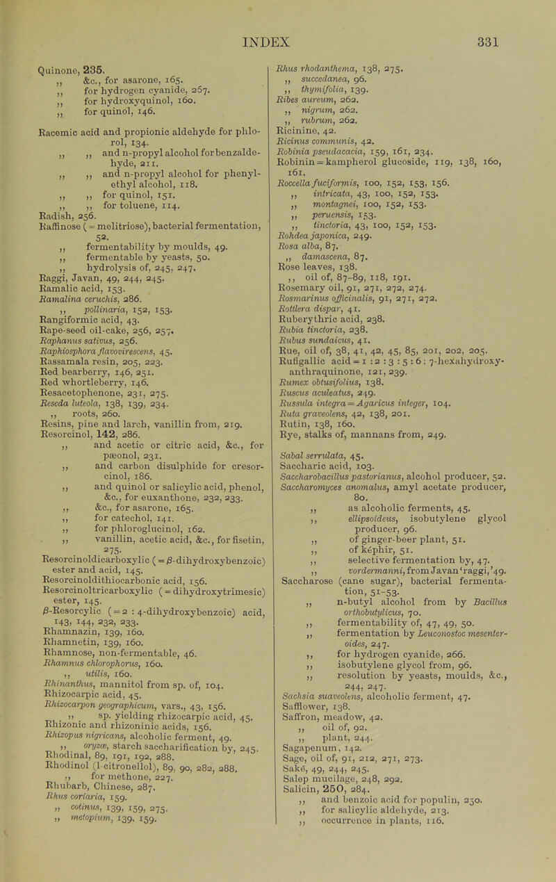 Quinone, 235. „ &c., for asarone, 165. ,, for hydrogen cyanide, 267. ,, for hydroxyquinol, 160. ,, for quinol, 146. Racemic acid and propionic aldehyde for phlo- rol, 134. ,, ,, and n-propyl alcohol for benzalde- hyde, 211. ,, ,, and n-propyl alcohol for phenyl- ethyl alcohol, 118. ,, ,, for quinol, 151. ,, ,, for toluene, 114. Radish, 256. Raffinose ( = melitrioae), bacterial fermentation, 52. ,, fermentability by moulds, 49. ,, fermentable by yeasts, 50. ,, hydrolysis of, 245, 247. Raggi, Javan, 49, 244, 245. Ramalic acid, 153. Bamalina ceruchis, 286. ,, pollinaria, 152, 153. Rangiformic acid, 43. Rape-seed oil-cake, 256, 257. Baphanus sativus, 256. Baphiosphora Jlavovirescens, 45. Rassamala resin, 205, 223. Red bearbeny, 146, 251. Red whortleberry, 146. Resacetophenone, 231, 275. Beseda luteola, 138, 139, 234. ,, roots, 260. Resins, pine and larch, vanillin from, 219. Resorcinol, 142, 286. ,, and acetic or citric acid, &c., for poeonol, 231. ,, and carbon disulphide for cresor- cinol, 186. „ and quinol or salicylic acid, phenol, &c., for euxanthone, 232, 233. ,, &c., for asarone, 165. ,, for catechol, 141. ,, for phlorogluoinol, 162. ,, vanillin, acetic acid, &c., for fisetin, . Resorcinoldicarboxylic ( = iS-dihydroxybenzoic) ester and acid, 145. Resorcinoldithiocarbonic acid, 156. Resorcinoltricarboxylic ( = dihydroxytrimesic) ester, 145. 0-Resorcylic ( = 2 ; 4-dihydroxy benzoic) acid, 143, 144, 232, 233. Rhamnazin, 139, 160. Rhamnetin, 139, 160. Rhamnose, non-fermentable, 46. Bhamnus chlorophorus, 160. ,, utilis, 160. Bhinanthus, mannitol from sp. of, 104. Rhizocarpic acid, 45. Bhizocarpon geoyraphicum, vars., 43, 156. I) sp. yielding rhizocarpic acid, 45. Rhizonic and rhizoninic acids, 156. Bhizopus nigricans, alcoholic ferment, 49. ,, oryzcB, starch saccharification by, 245. Rhodinal, 89, 191, 192, 288. Rhodinol (1 citronellol), 89, 90, 282, 288. ;, for inethone, 227. Rhubarb, Chinese, 287. Bhus coriaria, 159. „ colinus, 139, 159, 275. „ mctopiwn, 139, 159. Bhus rhodanthema, 138, 275. ,, succedanea, 96. ,, thymifolia, 139. Bibes aureum, 262. ,, nigrum, 262. ,, rubrum, 262. Ricinine, 42. Bicinus communis, 42. Bobinia pseudacacia, 159, 161, 234. Robinin = kampherol glucoside, 119, 138, 160, 161. Boccellafuciformis, 100, 152, 153, 156. ,, intricata, 43, 100, 152, 153. ,, montagnei, 100, 152, 153. ,, perueyisis, 153. ,, iinctoria, 43, 100, 152, 153. Bohdea japonica, 249. Bosa alba, 87. ,, damascena, 87. Rose leaves, 138. ,, oil of, 87-89, 118, igr. Rosemary oil, 91, 271, 272, 274. Bosmarinus officinalis, 91, 271, 272. Botilera dispar, 41. Ruberythric acid, 238. Bubia iinctoria, 238. Bubus sundaicus, 41. Rue, oil of, 38, 41, 42, 45, 85, 201, 202, 205. Rutigallic acid = i : 2 13 : 5 : 6 ; 7-hexahydroxy- anthraquinone, 121, 239. Bumex obtusifolius, 138. Buscus aevleatus, 249. Bussida integra = Agaricus integer, 104. Buta graveolens, 42, 138, 201. Rutin, 138, 160. Rye, stalks of, mannans from, 249. Sabal serrtdaia, 45. Saccharic acid, 103. Saccharobacillus pastorianus, alcohol producer, 52. Saccharomyces anomalus, amyl acetate producer, 80. ,, as alcoholic ferments, 45. ,, ellipsoideus, isobutylene glycol producer, 96. ,, of ginger-beer plant, 51. ,, ofk^phir, 51. ,, selective fermentation by, 47. ,, vordermanni, from Javan‘raggi,’49. Saccharose (cane sugar), bacterial fermenta- tion, 51-53. „ n-butyl alcohol from by Bacillus orthobutylicus, 70. ,, fermentability of, 47, 49, 50. ,, fermentation by Leuconostoc mesentcr- oides, 247. ,, for hydrogen cyanide, 266. ,, isobutylene glycol from, 96. ,, resolution by yeasts, moulds, &c., 244, 247. Sachsia suaveohns, alcoholic ferment, 47. Safflower, 138. Saffron, meadow, 42. ,, oil of, 92. ,, plant, 244. Sagapenum, 142. Sago, oil of, 91, 212, 271, 273. Sake, 49, 244, 245. Salop mucilage, 248, 292. Salicin, 260, 284. ,, and benzoic acid for populin, 250. ,, for salicylic aldehyde, 213. ,, occurrence in plants, 116.