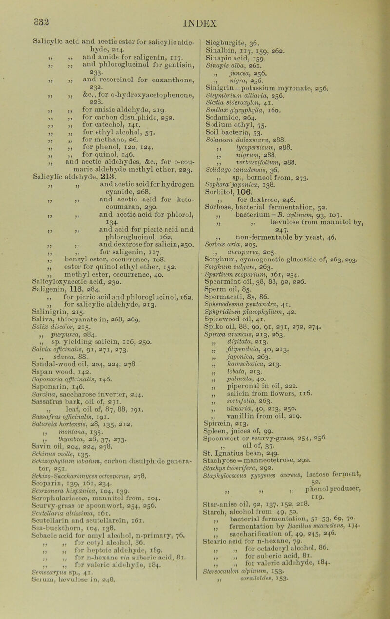 Salicylic acid and acetic ester for salicylic alde- hyde, 214. ,, ,, and amide for saligenin, 117. it It and phloroglucinol for gcntisin, 233- „ ,, and resorcinol for euxanthone, 232. ,, ,, &c., for o-hydroxyacetophenone, 228. ,, ,, for anisic aldehyde, 219 ,, ,, for carbon disulphide, 252. ,, ,, for catechol, 141. ,, ,, for ethyl alcohol, 57. ,, „ for methane, 26. ,, ,, for phenol, 120, 124. ,, ,, for quinol, 146. ,, and acetic aldehydes, &c., for o-cou- maric aldehyde methyl ether, 223. Salicylic aldehyde, 213. ,, ,, and acetic acid for hydrogen cyanide, 268. ,t It and acetic acid for keto- coumaran, 230. ,, ,, and acetic acid for phlorol, 134- ,, ,, and acid for picric acid and phloroglucinol, 162. ,, ,, and dextrose for salicin, 250. ,, ,, for saligenin, 117. ,, benzyl ester, occurrence, 108. ,, ester for quinol ethyl ether, 152. ,, methyl ester, occurrence, 40. Salicyloxyacetic acid, 230. Saligenin, 116, 284. ,, for picric acid and phloroglucinol, 162. ,, for salicylic aldehyde, 213. Salinigrin, 215. Saliva, thiocyanate in, 268, 269. Saliz diaco'or, 215. It purpurea, 284. ,, sp. yielding salicin, 116, 250. Salvia officinalis, 91, 271, 273. ,, sdarea, 88. Sandal-wood oil, 204, 224, 278. Sapan wood, 142. Saponaria officinalis, 146. Saponarin, 146. Sarcina, saccharose inverter, 244, Sassafras bark, oil of, 271. ,, leaf, oil of, 87, 88, 191. Sassafras officinalis, 191. Satureia hortensis, 28, 135, 212. ,, monlana, 135. ,, Ihymbra, 28, 37, 273. Savin oil, 204, 224, 278. Schinus molle, 135. Schiznphyllum lohatum, carbon disulphide genera- tor, 251. Schizo-Saccharomyccs octosporus, 278. Scoparin, 139, 161, 234. Scorzonera hispanica, 104, 139. Scrophulariaceoj, mannitol from, 104. Scurvy-grass or spoon wort, 254, 256. Scutellaria altissima, 161. Scutollarin and scutellaroin, 161. Sea-buckthorn, 104, 138. Sobacic acid for amyl alcohol, n-primary, 76. ,, ,, for cetyl alcoliol, 86. ,, ,, for lioptoic aldeliyde, 189. ,, ,, for n-hexane via suberic acid, 81. ,, ,, for valeric aldehyde, 184. Scmecarpns up., 41. Seium, Iffivulosc in, 248. Siegburgite, 36. Sinallnn, 117, 159, 262. Slnapic acid, 159. Sinapis alba, 261. ,, juncea, 256. ,, nigra, 256. Sinigrin = potassium myronate, 256. Sisymbrium alliaria, 256. Slcctia sideroxylon, 41. Smilax glycyphylla, 160. Sodamide, 264. Sodium ethyl, 75. Soil bacteria, 53. Solanum dulcamara, 288. ,, lycopersicum, 288. ,, nigrum, 288. ,, verbasci/olivm, 288. Solidago canadensis, 36. ,, sp., borneol from, 273. Sophora'japonica, 138. Sorbitol, 106. ,, for dextrose, 246. Sorbose, bacterial fermentation, 52. ,, bacterium = jB. xylinum, 93, 107. ,, ,, leevulose from mannitol by, 247. ,, non-fermentable by yeast, 46. Sorbus aria, 205. ,, aucuparia, 205. Sorghum, cyanogenetic glucoside of, 263, 293. Sorghum vulgare, 263. Spartium scoparium, 161, 234. Spearmint oil, 38, 88, 92, 226. Sperm oil, 85. Spermaceti, 85, 86. Sphenodesma pentandra, 41. Sphyridium placophyllum, 42. Spicewood oil, 41. Spike oil, 88, 90, 91, 271, 272, 274. Spircea aruncus, 213, 263. ,, digitata, 213. ,, filipendula, 40, 213. ,, japonica, 263. ,, kamschatica, 213. ,, lobaia, 213. ,, palmata, 40. ,, piperonal in oil, 222. ,, salicin from flowers, 116. ,, sorbifolia, 263. ,, ulmaria, 40, 213, 250. ,, vanillin from oil, 219. Spirsein, 213. Spleen, juices of, 99. Spoonwort or scurvy-grass, 254, 256. ,, oil of, 37. St. Ignatius bean, 249. Stachyose = manneotetroso, 292. Slachys tuberifera, 292. Staphylococcus pyogenes aureus, lactose ferment, j, jj pJicnol producer^ 119. Star-anise oil. 92, 137. 152, 218. Starch, alcohol irom, 49, 50. ,, bacterial fermentation, 5i-53i 7°- ,, fermentation by liaciHas suatieo/eas, 174- ,, snccharilication of, 49, 245, 246. Stearic acid for n-hexane, 79. ,, ,, for octadocyl alcohol, 86. ,, ,, for suberic acid, 81. ,, ,, for v.iloric aldehyde, 184. Stereocaulon aipinum, 153. ,, coralloides, 153.