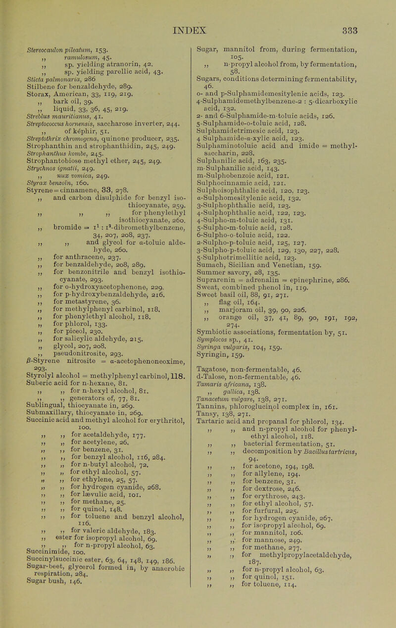 )) Stereocaulon pileatum, 153. ramuloaum, 45. sp. yielding atranorin, 42. ,, sp. yielding parellic acid, 43. Sticta palmonaria, 286 Stilbene for benzaldehyde, 289. Storax, American, 33, 119, 219. „ bark oil, 39. „ liquid, 33, 36, 45, 219. Streblus mauritianus, 41. Streptococcus hmmensis, saccharose inverter, 244. ,, ofkdphir, 51. Streptothrix chromogena, quinone producer, 235. Strophanthin and strophanthidin, 245, 249. Strophanthus kombe, 245. Strophantobiose methyl ether, 245, 249. Strychnos ignatii, 249. ,, nux vomica, 249. Styrax bemo'in, 160. Styrene = cinnamene, 33, 278. ,, and carbon disulphide for benzyl iso- thiocyanate, 259. „ „ ,, for phenylelhyl isothiocyanate, 260. bromide : I’-dibromethylbcnzeno, >) )> )> )> M n I 34, 207, 208, 237. ,, and glycol for a-toluic alde- hyde, 260. for anthracene, 237. for benzaldehyde, 208, 289. for benzonitrile and benzyl isothio- cyanate, 293. for o-hydroxyacetophenone, 229. for p-hydroxybenzaldehyde, 216. for metastyrene, 36. for methylphenyl carbinol, 118. for phenylethyl alcohol, n8. for phlorol, 133. for piceol, 230. for salicylic aldehyde, 215. glycol, 207, 208. pseudonitrosite, 293. nitrosite = a-acetophenoneoxime. 0-Styrene 293 Styrolyl alcohol = methylphenyl carbinol, 118. Suberic acid for n-hexane, 8i. ,, ,, for n-hexyl alcohol, 81. ,, ,, generators of, 77, 81. Sublingual, thiocyanate in, 269. Submaxillary, thiocyanate in, 269. Succinic acid and methyl alcohol for ei y thritol, 100. for acetaldehyde, 177. for acetylene, 26. for benzene, 31. for benzyl alcohol, 116, 284. for n-butyl alcohol, 72. for ethyl alcohol, 57. for ethylene, 25, 57. for hydrogen cyanide, 268. for laevulic acid, loi. for methane, 25. for quinol, 148. for toluene and benzyl alcohol, 116. ,, for valeric aldehyde, 183. ester for isopropyl alcohol, 69. „ ,, for n-propyl alcohol, 63. Succinimide, 100. Succinylsuccinic ester, 63, 64, 148, 149, 186. Sugar-beet, glycerol formed in, by anaerobic respiration, 284. Sugar bush, 146. )) >> )) )» )) )) » )> >1 >» )» j) I) Sugar, mannitol from, during fermentation, 105. ,, n-propyl alcohol from, by fermentation, 58-. . Sugars, conditions determining fermentability, 46. o- and p-Sulphamidemesitylenic acids, 123. 4- Sulphamidemethylbenzene-2 : 5-dicarboxylic acid, 132. 2- and 6-Sulphamide-m-toluic acids, 126. 5- Sulphamide-o-toluio acid, 128. Sulphamidetrimesic acid, 123. 4 Sulphamide-a-xylic acid, 123. Sulphaminotoluic acid and imide = methyl- saccharin, 228. Sulphanilic acid, 163, 235. m-Sulphanilic acid, 143. m-Sulphobenzoic acid, 121. Sulphocinnamic acid, 121. Sulphoisophthalic acid, 120, 123. a-Sulphomesitylenic acid, 132. 3- Sulphophthalic acid, 123. 4- Sulphophthalic acid, 122, 123. 4- Sulpho-m-toluic acid, 131. 5- Sulpho-m-toluic acid, 128. 6- Sulpho-o-toluic acid, 122. 2- Sulpho-p-toluic acid, 125, 127. 3- Sulpho-p-toluic acid, 129, 130, 227, 228. 5-Sulphotrimellitic acid, 123. Sumach, Sicilian and Venetian, 159. Summer savory, 28, 135. Suprarenin = adrenalin = epinephrine, 286. Sweat, combined phenol in, iig. Sweet basil oil, 88, 91, 271. „ flag oil, 164. ,, marjoram oil, 39, 90, 226. „ orange oil, 37, 41, 89, 90, 191, 192, 274. Symbiotic associations, fermentation by, 51. Symplocos sp., 41. Syringa vulgaris, 104, 159. Syringin, 159. Tagatose, non-fermentable, 46. d-Talose, non-fermentable, 46. Tamaris africana, 138. ,, gallica, 138. Tanacetum vulgare, 138, 271. Tannins, phlorogluciuol complex in, 161. Tansy, 138, 271. Tartaric acid and propanal for phlorol, 134. ,, ,, and n-propyl alcohol for phenyl- ethyl alcohol, 118. ,, ,, bacterial fermentation, 51. ,, ,, decomposition by Bacillus tartricus. j) )7 )) )) I) It It II II II II II II II II II 94. ,, for acetone, 194, 198. ,, for allylene, 194. ,, for benzene, 31. ,, for dextrose, 246. ,, for erythrose, 243. ,, for ethyl alcohol, 57. ,, for furfural, 225. ,, for hydrogen cyanide, 267. ,, for isopropyl alcohol, 69. ,, for mannitol, 106. ,,' for mannose, 249. ,, for methane, 277. ,, for methylpropylacetaldehyde, 187. „ for n-propyl alcohol, 63. ,, for quinol, 151. ,, for toluone, 114.