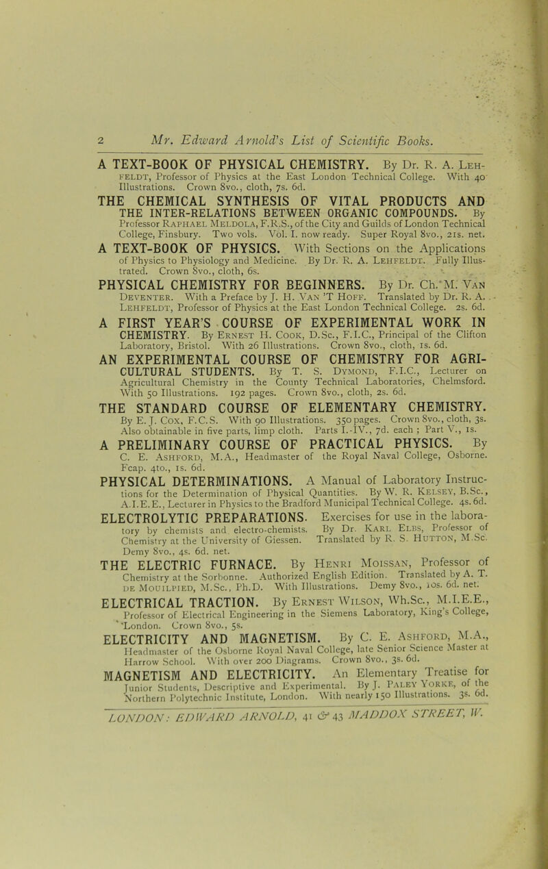 A TEXT-BOOK OF PHYSICAL CHEMISTRY. By Dr. R. A. Leh- FELDT, Professor of Physics at the East London Technical College. With 40 Illustrations. Crown 8vo., cloth, 7s. 6d. THE CHEMICAL SYNTHESIS OF VITAL PRODUCTS AND THE INTER-RELATIONS BETWEEN ORGANIC COMPOUNDS. By Professor Raphael Meldola, F.R.S., of the City and Guilds of London Technical College, Finsbury. Two vols. Vol. I. now ready. Super Royal 8vo., 21s. net. A TEXT-BOOK OF PHYSICS. With Sections on the Applications of Physics to Physiology and Medicine. By Dr. R. A. Lehfeldt. Fully Illus- trated. Crown Svo., cloth, 6s. PHYSICAL CHEMISTRY FOR BEGINNERS. By Dr. Ch.'M. Van Deventer. With a Preface by J. H. Van ’T Hoff. Translated by Dr. R. A. . Lehfeldt, Professor of Physics at the East London Technical College. 2s. 6d. A FIRST YEAR’S COURSE OF EXPERIMENTAL WORK IN CHEMISTRY. By Ernest H. Cook, D.Sc., F.I.C., Principal of the Clifton Laboratory, Bristol. With 26 Illustrations. Crown 8vo., cloth, is. 6d. AN EXPERIMENTAL COURSE OF CHEMISTRY FOR AGRI- CULTURAL STUDENTS. By T. S. Dymond, F.I.C., Lecturer on Agricultural Chemistry in the County Technical Laboratories, Chelmsford. With 50 Illustrations. 192 pages. Crown 8vo., cloth, 2s. 6d. THE STANDARD COURSE OF ELEMENTARY CHEMISTRY. By E. J. Cox, F.C.S. With 90 Illustrations. 350pages. Crown 8vo., cloth, 3s. Also obtainable in five parts, limp cloth. Parts I.-IV., yd. each ; Part V., is. A PRELIMINARY COURSE OF PRACTICAL PHYSICS. By C. E. Ashford, M.A., Headmaster of the Royal Naval College, Osborne. Fcap. 4to., IS. fid. PHYSICAL DETERMINATIONS. A Manual of Laboratory Instruc- tions for the Determination of Physical Quantities. By W. R. Kelsey, B.Sc., A.I.E.E., Lecturer in Physics to the Bradford Municipal Technical College. 4s. fid. ELECTROLYTIC PREPARATIONS. Exercises for use in the labora- tory by chemists and electro-chemists. By Dr. Karl Elbs, Professor of Chemistry at the University of Giessen. Translated by R. S. Hutton, M..Sc. Demy 8vo., 4s. fid. net. THE ELECTRIC FURNACE. By Henri Moissan, Professor of Chemistry at the Sorbonne. Authorized English Edition. Translated by A. T. DE Mouili-ied, M.Sc., Ph.D. With Illustrations. Demy 8vo., ios. fid. net. ELECTRICAL TRACTION. By Ernest Wilson, Wh.Sc., M.I.E.E., Professor of Electrical Engineering in the Siemens Laboratory, King s College, ''London. Crown 8vo., 5s. ELECTRICITY AND MAGNETISM. By C. E. Ashford, M.A., Headmaster of the Osborne Royal Naval College, late Senior Science Master at Harrow School. With over 200 Diagrams. Crown 8vo., 3s. fid. MAGNETISM AND ELECTRICITY. An Elementary Treatise for Junior Student.s, Descriptive and Experimental. ByJ. Paley\orkf., me Northern Polytechnic Institute, London. With nearly 150 Illustrations. 3s. fid.