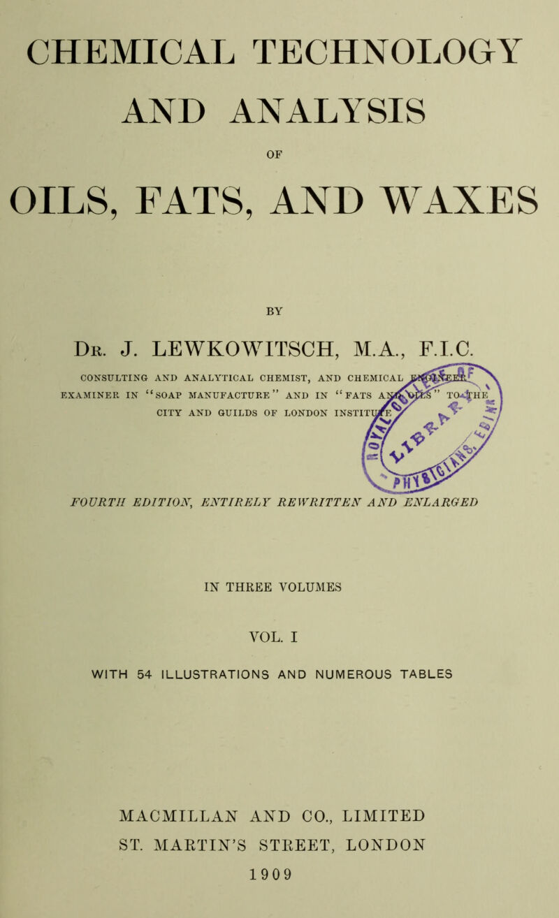 AND ANALYSIS OF OILS, FATS, AND WAXES BY Dr. J. LEWKOWITSCH, M.A., F.I.C. CONSULTING AND ANALYTICAL CHEMIST, AND CHEMICAL EXAMINER IN 11 SOAP MANUFACTURE” AND IN “FATS CITY AND GUILDS OF LONDON FOURTH EDITION, ENTIRELY REWRITTEN AND ENLARGED IN THREE VOLUMES VOL. I WITH 54 ILLUSTRATIONS AND NUMEROUS TABLES MACMILLAN AND CO., LIMITED ST. MARTIN’S STREET, LONDON 1909