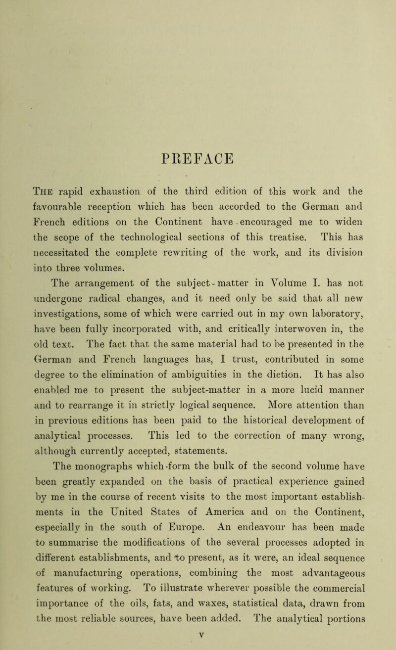 PKEFACE The rapid exhaustion of the third edition of this work and the favourable reception which has been accorded to the German and French editions on the Continent have ■ encouraged me to widen the scope of the technological sections of this treatise. This has necessitated the complete rewriting of the work, and its division into three volumes. The arrangement of the subject-matter in Volume I. has not undergone radical changes, and it need only be said that all new investigations, some of which were carried out in my own laboratory, have been fully incorporated with, and critically interwoven in, the old text. The fact that the same material had to be presented in the German and French languages has, I trust, contributed in some degree to the elimination of ambiguities in the diction. It has also enabled me to present the subject-matter in a more lucid manner and to rearrange it in strictly logical sequence. More attention than in previous editions has been paid to the historical development of analytical processes. This led to the correction of many wrong, although currently accepted, statements. The monographs which -form the bulk of the second volume have been greatly expanded on the basis of practical experience gained by me in the course of recent visits to the most important establish- ments in the United States of America and on the Continent, especially in the south of Europe. An endeavour has been made to summarise the modifications of the several processes adopted in different establishments, and to present, as it were, an ideal sequence of manufacturing operations, combining the most advantageous features of working. To illustrate wherever possible the commercial importance of the oils, fats, and waxes, statistical data, drawn from the most reliable sources, have been added. The analytical portions