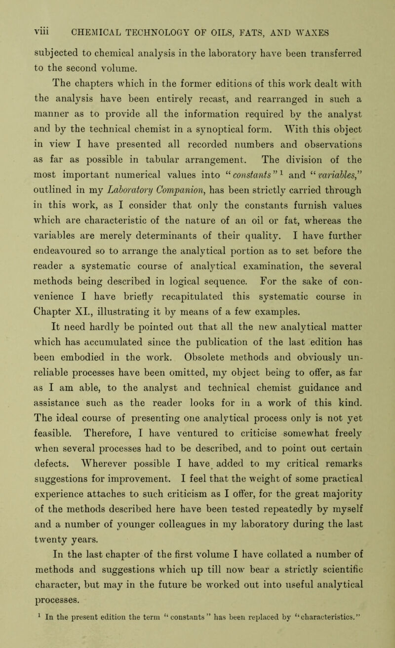 subjected to chemical analysis in the laboratory have been transferred to the second volume. The chapters which in the former editions of this work dealt with the analysis have been entirely recast, and rearranged in such a manner as to provide all the information required by the analyst and by the technical chemist in a synoptical form. With this object in view I have presented all recorded numbers and observations as far as possible in tabular arrangement. The division of the most important numerical values into “constants”1 and “variables” outlined in my Laboratory Companion, has been strictly carried through in this work, as I consider that only the constants furnish values which are characteristic of the nature of an oil or fat, whereas the variables are merely determinants of their quality. I have further endeavoured so to arrange the analytical portion as to set before the reader a systematic course of anatytical examination, the several methods being described in logical sequence. For the sake of con- venience I have briefly recapitulated this systematic course in Chapter XI., illustrating it by means of a few examples. It need hardly be pointed out that all the new analytical matter which has accumulated since the publication of the last edition has been embodied in the work. Obsolete methods and obviously un- reliable processes have been omitted, my object being to offer, as far as I am able, to the analyst and technical chemist guidance and assistance such as the reader looks for in a work of this kind. The ideal course of presenting one analytical process only is not yet feasible. Therefore, I have ventured to criticise somewhat freely when several processes had to be described, and to point out certain defects. Wherever possible I have added to my critical remarks suggestions for improvement. I feel that the weight of some practical experience attaches to such criticism as I offer, for the great majority of the methods described here have been tested repeatedly by myself and a number of younger colleagues in my laboratory during the last twenty years. In the last chapter of the first volume I have collated a number of methods and suggestions which up till now bear a strictly scientific character, but may in the future be worked out into useful analytical processes. 1 In the present edition the term “constants” has been replaced by “characteristics.”