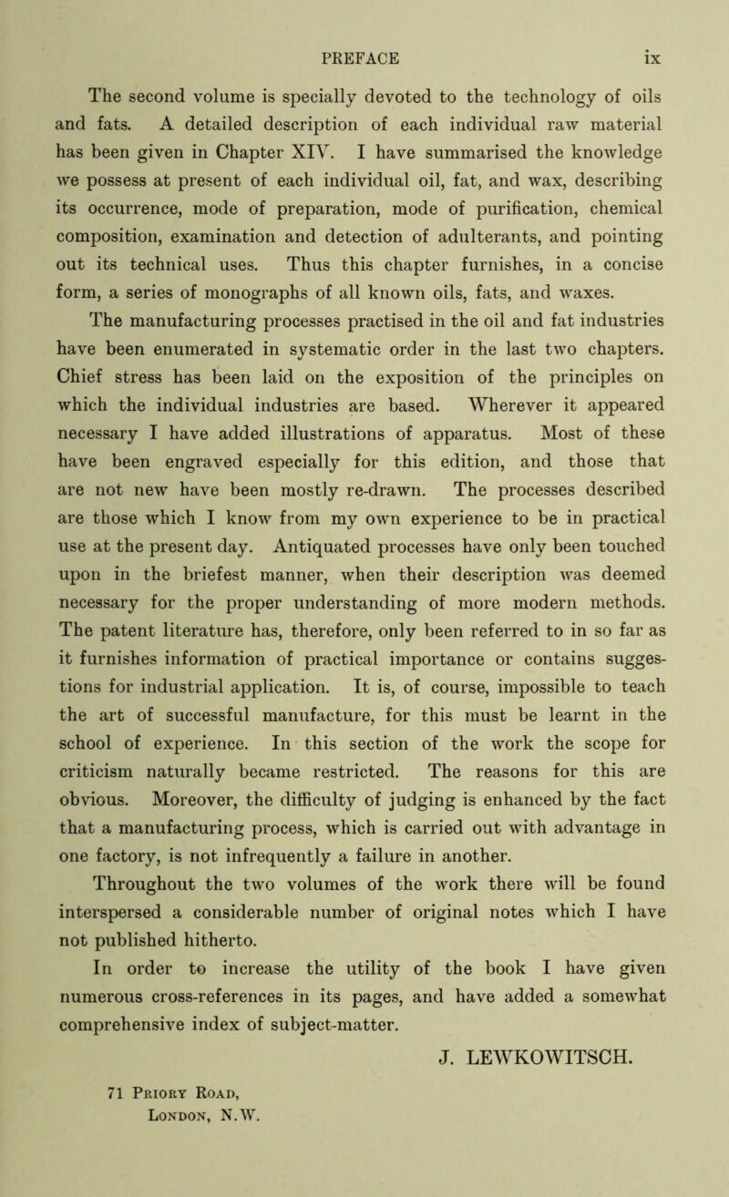 The second volume is specially devoted to the technology of oils and fats. A detailed description of each individual raw material has been given in Chapter XIV. I have summarised the knowledge we possess at present of each individual oil, fat, and wax, describing its occurrence, mode of preparation, mode of purification, chemical composition, examination and detection of adulterants, and pointing out its technical uses. Thus this chapter furnishes, in a concise form, a series of monographs of all known oils, fats, and waxes. The manufacturing processes practised in the oil and fat industries have been enumerated in systematic order in the last two chapters. Chief stress has been laid on the exposition of the principles on which the individual industries are based. Wherever it appeared necessary I have added illustrations of apparatus. Most of these have been engraved especially for this edition, and those that are not new have been mostly re-drawn. The processes described are those which I know from my own experience to be in practical use at the present day. Antiquated processes have only been touched upon in the briefest manner, when their description was deemed necessary for the proper understanding of more modern methods. The patent literature has, therefore, only been referred to in so far as it furnishes information of practical importance or contains sugges- tions for industrial application. It is, of course, impossible to teach the art of successful manufacture, for this must be learnt in the school of experience. In this section of the work the scope for criticism naturally became restricted. The reasons for this are obvious. Moreover, the difficulty of judging is enhanced by the fact that a manufacturing process, which is carried out with advantage in one factory, is not infrequently a failure in another. Throughout the two volumes of the work there will be found interspersed a considerable number of original notes which I have not published hitherto. In order to increase the utility of the book I have given numerous cross-references in its pages, and have added a somewhat comprehensive index of subject-matter. J. LEWKOWITSCH. 71 Priory Road, London, N.W.