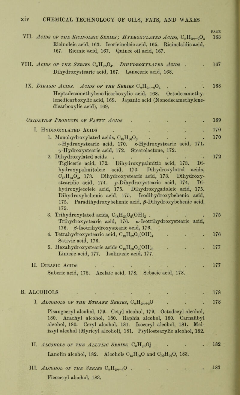 PAGE VII. Acids of the Ricinoleic Series; Hydroxylated Acids, C„H2)l-203 163 Ricinoleic acid, 163. Isoricinoleic acid, 165. Ricinelai'dic acid, 167. Ricinic acid, 167. Quince oil acid, 167. VIII. Acids of the Series C,tH2n04. Dihydroxylated Acids . . 167 Dihydroxystearic acid, 167. Lanoceric acid, 168. IX. Dibasic Acids. Acids of the Series CnH2)l_204 . . . 168 Heptadecamethylenedicarboxylic acid, 168. Octodecamethy- lenedicarboxylic acid, 169. Japanic acid (Nonodecamethylene- dicarboxylic acid), 169. Oxidation Products of Fatty Acids ..... 169 I. Hydroxylated Acids . . . . . .170 1. Monoliydroxylated acids, Ci8H3603 . . . . 1/0 i-Hydroxystearic acid, 170. /c-Hydroxystearic acid, 171. 7-Hydroxystearic acid, 172. Stearolactone, 172. 2. Dihydroxylated acids . . . . . .172 Tigliceric acid, 172. Dihydroxypalmitic acid, 173. Di- hydroxypalmitoleic acid, 173. Dihydroxylated acids, CjgH^Oj, 173. Dihydroxystearic acid, 173. Dihydroxy- stearidic acid, 174. ^-Dihydroxystearic acid, 174. Di- hydroxyjecoleic acid, 175. Dihydroxygadoleic acid, 175. Dihydroxybehenic acid, 175. Isodihydroxybehenic acid, 175. Paradihydroxybehenic acid, /3-Dihydroxybehenic acid, 175. 3. Trihydroxylated acids, C18H3302(0H)3 . . . .175 Trihydroxy stearic acid, 176. a-Isotriliydroxystearic acid, 176. /J-Iso trihydroxy stearic acid, 176. 4. Tetrahydroxystearic acid, C18H3202(0H)4 . . . 176 Sativic acid, 176. 5. Hexahydroxystearic acids C18H30O2(OH)6 . . .1/7 Linusic acid, 177. Isolinusic acid, 177. II. Dibasic Acids ....... 177 Suberic acid, 178. Azelaic acid, 178. Sebacic acid, 178. B. ALCOHOLS 178 I. Alcohols of the Ethane Series, ChH2M+20 . . .178 Pisangceryl alcohol, 179. Cetyl alcohol, 179. Octodecyl alcohol, 180. Arachyl alcohol, 180. Raphia alcohol, 180. Carnaiibyl alcohol, 180. Ceryl alcohol, 181. Isoceryl alcohol, 181. Mel- issyl alcohol (Myricyl alcohol), 181. Psyllostearylic alcohol, 182. II. Alcohols of the Allylic Series, C„H2HOj . . .182 Lanolin alcohol, 182. Alcohols C15H30O and C36H720, 183. I IT. Alcohol of the Series CnH2n_60 . . . . .183 Ficoceryl alcohol, 183.