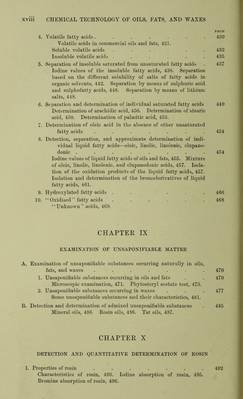 PAGE 4. Volatile fatty acids ....... 430 Volatile acids in commercial oils and fats, 431. Soluble volatile acids ...... 433 Insoluble volatile acids ...... 435 5. Separation of insoluble saturated from unsaturated fatty acids . 437 Iodine values of the insoluble fatty acids, 438. Separation based on the different solubility of salts of fatty acids in organic solvents, 442. Separation by means of sulphuric acid and sulphofatty acids, 448. Separation by means of lithium salts, 448. 6. Separation and determination of individual saturated fatty acids 449 Determination of arachidic acid, 450. Determination of stearic acid, 450. Determination of palmitic acid, 453. 7. Determination of oleic acid in the absence of other unsaturated fatty acids ....... 454 8. Detection, separation, and approximate determination of indi- vidual liquid fatty acids—oleic, linolic, linolenic, clupano- donic ........ 454 Iodine values of liquid fatty acids of oils and fats, 455. Mixture of oleic, linolic, linolenic, and clupanodonic acids, 457. Isola- tion of the oxidation products of the liquid fatty acids, 457. Isolation and determination of the bromoderivatives of liquid fatty acids, 461. 9. Hydroxylated fatty acids . . ... 466 10. ‘£ Oxidised ” fatty acids ...... 468 “Unknown” acids, 469. CHAPTER IX EXAMINATION OF UNSAPONIFIABLE MATTER A. Examination of unsaponifiable substances occurring naturally in oils, fats, and waxes . . . . . . .470 1. Unsaponifiable substances occurring in oils and fats . . 470 Microscopic examination, 471. Phytosteryl acetate test, 473. 2. Unsaponifiable substances occurring in waxes . . . 477 Some unsaponifiable substances and their characteristics, 481. B. Detection and determination of admixed unsaponifiable substances . 485 Mineral oils, 486. Rosin oils, 486. Tar oils, 487. CHAPTER X DETECTION AND QUANTITATIVE DETERMINATION OF ROSIN 1. Properties of rosin ....... 492 Characteristics of rosin, 493. Iodine absorption of rosin, 495. Bromine absorption of rosin, 496.