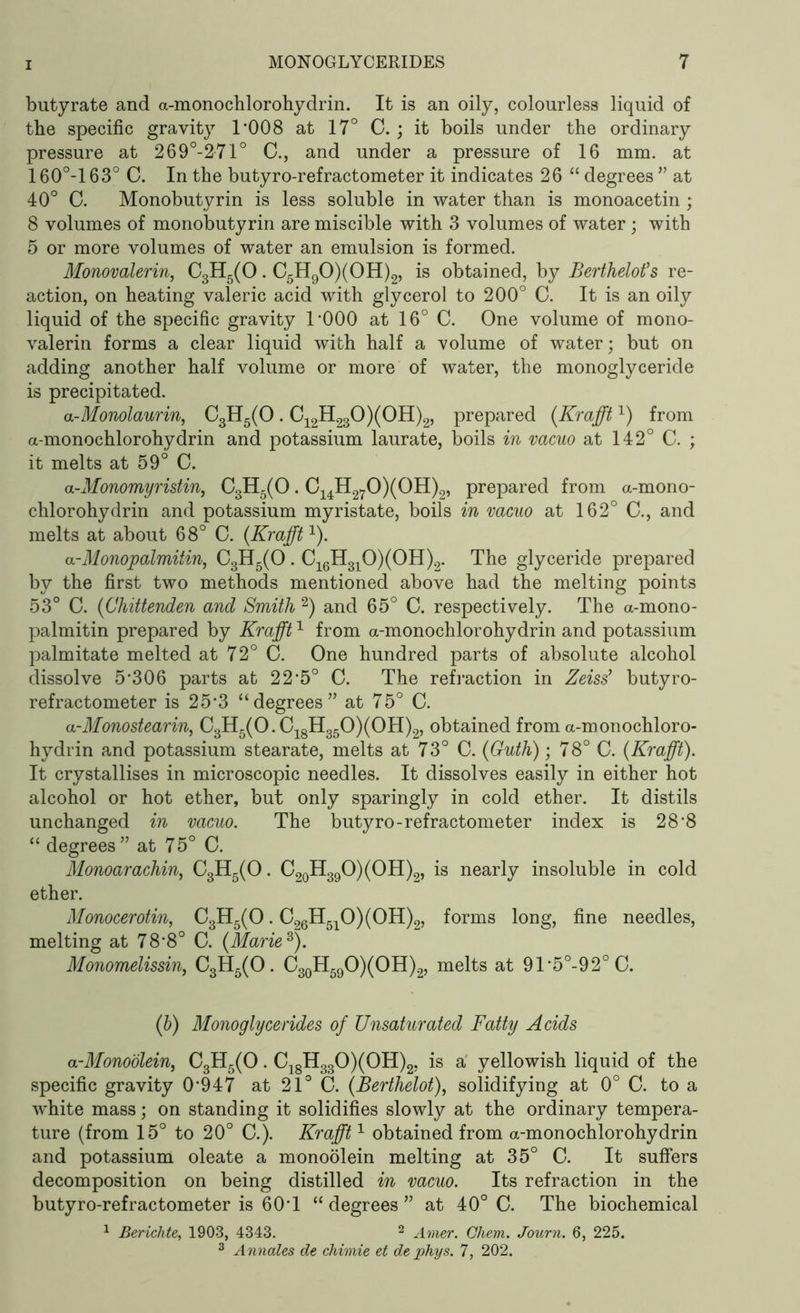 butyrate and a-monochlorohydrin. It is an oily, colourless liquid of the specific gravity T008 at 17° C. ; it boils under the ordinary pressure at 269°-2-71° C., and under a pressure of 16 mm. at 160°-l 63° C. In the butyro-refractometer it indicates 26 “ degrees ” at 40° 0. Monobutyrin is less soluble in water than is monoacetin ; 8 volumes of monobutyrin are miscible with 3 volumes of water; with 5 or more volumes of water an emulsion is formed. Monovalerin, C3H5(0. C5H90)(0H)2, is obtained, by Berthelot’s re- action, on heating valeric acid with glycerol to 200° C. It is an oily liquid of the specific gravity l’OOO at 16° C. One volume of mono- valerin forms a clear liquid with half a volume of water; but on adding another half volume or more of water, the monoglyceride is precipitated. a-Monolaurin, C3H5(0. C12H230)(0H)2, prepared (Krafft1) from a-monochlorohydrin and potassium laurate, boils in vacuo at 142° C. ; it melts at 59° C. a-Monomyristin, C3H5(0. C14H270)(0H)2, prepared from a-mono- chlorohydrin and potassium myristate, boils in vacuo at 162° C., and melts at about 68° C. (Krafft1). a-Monopalmitin, C3H5(0 . C16H310)(0H)2. The glyceride prepared by the first two methods mentioned above had the melting points 53° C. (Chittenden and Smith 2) and 65° C. respectively. The a-mono- palmitin prepared by Krafft1 from a-monochlorohydrin and potassium palmitate melted at 72° C. One hundred parts of absolute alcohol dissolve 5*306 parts at 22*5° C. The refraction in Zeiss’ butyro- refractometer is 25*3 “degrees” at 75° C. a-Mono stearin, C3H5(0.C18H350)(0H)2, obtained from a-monochloro- hydrin and potassium stearate, melts at 73° C. (Guth); 78° C. (Krafft). It crystallises in microscopic needles. It dissolves easily in either hot alcohol or hot ether, but only sparingly in cold ether. It distils unchanged in vacuo. The butyro-refractometer index is 28'8 “ degrees ” at 75° C. Monoarachin, C3H5(0. C20H39O)(OH)2, is nearly insoluble in cold ether. Monocerotin, C3H5(0. C26H510)(0H)2, forms long, fine needles, melting at 78*8° C. (Marie8). Monomelissin, C3H5(0. C30H59O)(OH)2, melts at 91*5°-92°C. (b) Monoglycerides of Unsaturated Fatty Acids a-Monoolein, C3H5(0. C18H330)(0H)2, is a yellowish liquid of the specific gravity 0*947 at 21° G. (Berthelot), solidifying at 0° C. to a white mass; on standing it solidifies slowly at the ordinary tempera- ture (from 15° to 20° C.). Krafft1 obtained from a-monochlorohydrin and potassium oleate a monoolein melting at 35° C. It suffers decomposition on being distilled in vacuo. Its refraction in the butyro-refractometer is 60*1 “ degrees ” at 40° C. The biochemical 1 Berichte, 1903, 4343. 2 Amer. Chem. Journ. 6, 225. 3 Annales de chimie et dephys. 7, 202.
