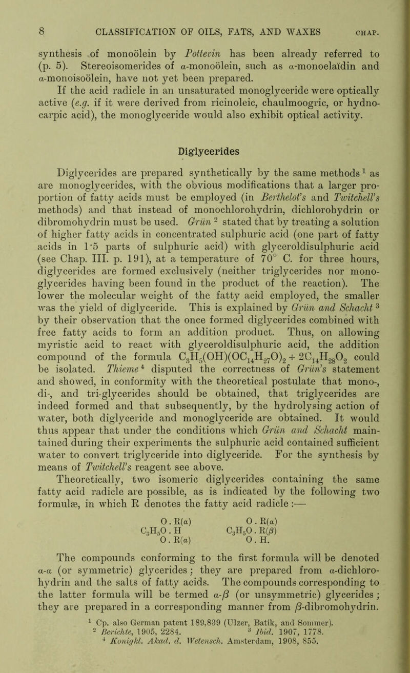 synthesis of monoolein by Pottevin has been already referred to (p. 5). Stereoisomerides of a-monoolein, such as a-monoelaidin and a-monoisoolein, have not yet been prepared. If the acid radicle in an unsaturated monoglyceride were optically active (e.g. if it were derived from ricinoleic, chaulmoogric, or hydno- carpic acid), the monoglyceride would also exhibit optical activity. Diglyeerides Diglycerides are prepared synthetically by the same methods1 as are monoglycerides, with the obvious modifications that a larger pro- portion of fatty acids must be employed (in Berthelot’s and TwitchelVs methods) and that instead of monochlorohydrin, dichlorohydrin or dibromohydrin must be used. Griin 2 stated that by treating a solution of higher fatty acids in concentrated sulphuric acid (one part of fatty acids in 1*5 parts of sulphuric acid) with glyceroldisulphuric acid (see Chap. III. p. 191), at a temperature of 70° C. for three hours, diglycerides are formed exclusively (neither triglycerides nor mono- glycerides having been found in the product of the reaction). The lower the molecular weight of the fatty acid employed, the smaller was the yield of diglyceride. This is explained by Griin and Schacht 3 by their observation that the once formed diglycerides combined with free fatty acids to form an addition product. Thus, on allowing myristic acid to react with glyceroldisulphuric acid, the addition compound of the formula C3H5(0H)(0C14H270)2 + 2CUH2802 could be isolated. Thieme4 disputed the correctness of Griin1s statement and showed, in conformity with the theoretical postulate that mono-, di-, and tri-glycerides should be obtained, that triglycerides are indeed formed and that subsequently, by the hydrolysing action of water, both diglyceride and monoglyceride are obtained. It would thus appear that under the conditions which Griin and Schaclit main- tained during their experiments the sulphuric acid contained sufficient water to convert triglyceride into diglyceride. For the synthesis by means of TwitchelVs reagent see above. Theoretically, two isomeric diglycerides containing the same fatty acid radicle are possible, as is indicated by the following two formulae, in which R denotes the fatty acid radicle :— O . R(a) 0 . R(a) C3H5O.H C3H5O.R(/3) 0 . R(a) 0 . H. The compounds conforming to the first formula will be denoted a-a (or symmetric) glycerides; they are prepared from a-dichloro- hydrin and the salts of fatty acids. The compounds corresponding to the latter formula will be termed a-/3 (or unsymmetric) glycerides ; they are prepared in a corresponding manner from /3-dibromohydrin. 1 Cp. also German patent 189,839 (Ulzer, Batik, and Sommer). 2 Berichte, 1905, 2284. 3 Ibid. 1907, 1778. 4 Konigkl. Akad. d. Wetenscli. Amsterdam, 1908, 855.