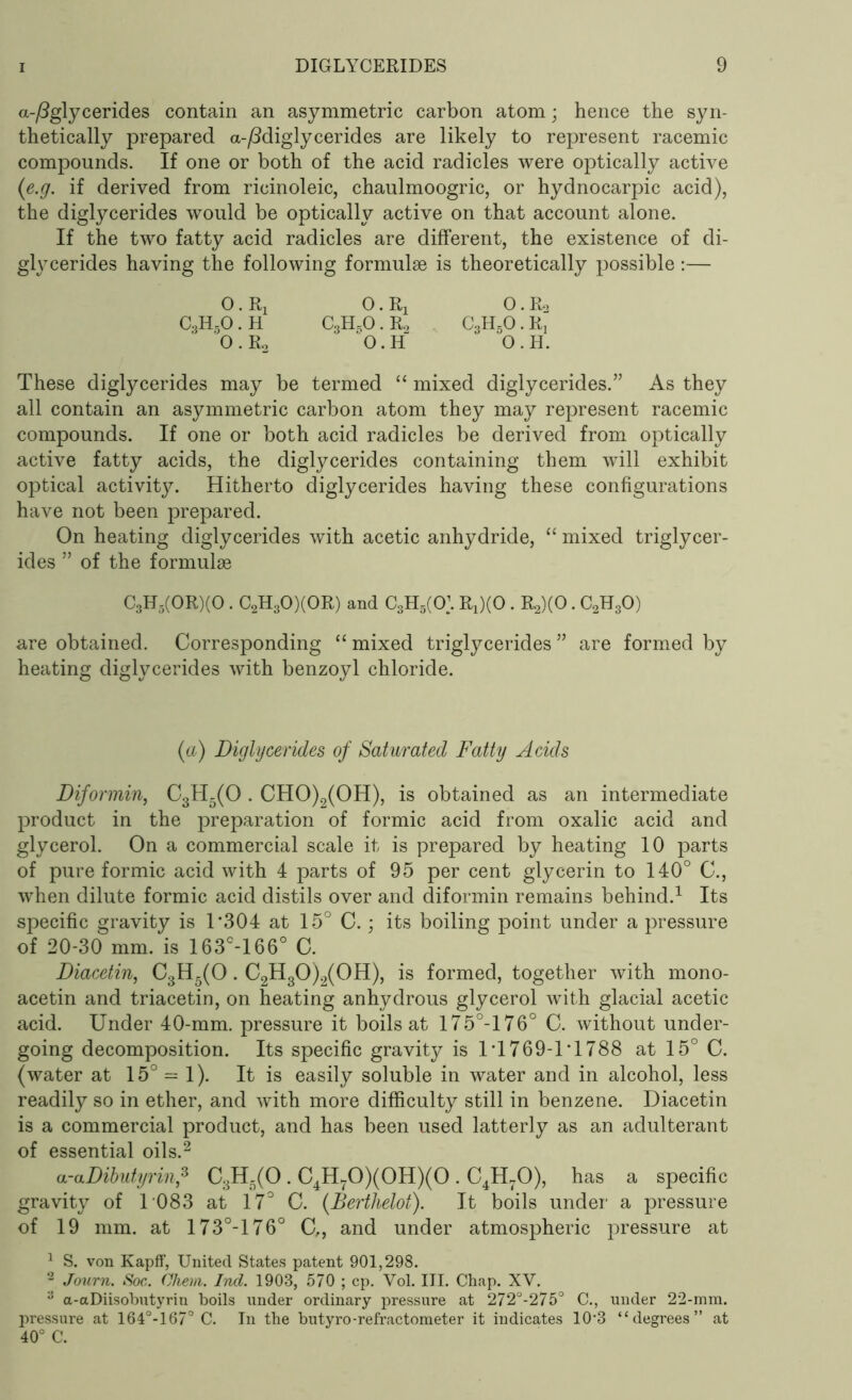 a-/8glycerides contain an asymmetric carbon atom; hence the syn- thetically prepared a-/Miglycerides are likely to represent racemic compounds. If one or both of the acid radicles were optically active (e.g. if derived from ricinoleic, chaulmoogric, or hydnocarpic acid), the diglycerides would be optically active on that account alone. If the two fatty acid radicles are different, the existence of di- glycerides having the following formulae is theoretically possible:— O. Rj 0. Rx 0. R2 C3HsO . H C3H,0. R2 C3H50 . R, O.R2 'O.H O.H. These diglycerides may be termed “ mixed diglycerides.” As they all contain an asymmetric carbon atom they may represent racemic compounds. If one or both acid radicles be derived from optically active fatty acids, the diglycerides containing them wTill exhibit optical activity. Hitherto diglycerides having these configurations have not been prepared. On heating diglycerides with acetic anhydride, “ mixed triglycer- ides ” of the formulae C3H5(0R)(0 . C2H30)(0R) and C3H5(0\ Rx)(0.1^(0. C2H30) are obtained. Corresponding “ mixed triglycerides ” are formed by heating diglycerides with benzoyl chloride. (a) Diglycerides of Saturated Fatty Acids Diformin, C3H5(0 . CHO)2(OH), is obtained as an intermediate product in the preparation of formic acid from oxalic acid and glycerol. On a commercial scale it is prepared by heating 10 parts of pure formic acid with 4 parts of 95 per cent glycerin to 140° C., when dilute formic acid distils over and diformin remains behind.1 Its specific gravity is 1‘304 at 15° C.; its boiling point under a pressure of 20-30 mm. is 163c-166° C. Diacetin, C3H5(0. C2H30)2(0H), is formed, together with mono- acetin and triacetin, on heating anhydrous glycerol with glacial acetic acid. Under 40-mm. pressure it boils at 175°-176° C. without under- going decomposition. Its specific gravity is IT769-1T788 at 15° C. (water at 15° - 1). It is easily soluble in water and in alcohol, less readily so in ether, and with more difficulty still in benzene. Diacetin is a commercial product, and has been used latterly as an adulterant of essential oils.2 a-aDibutyrinf C3H5(0 . C4H70)(0H)(0 . C4H70), has a specific gravity of 1 083 at 17° C. (Berthelot). It boils under a pressure of 19 mm. at 173°-176° C,, and under atmospheric pressure at 1 S. von Kapff, United States patent 901,298. 2 Journ. Soc. Ohem. Ind. 1903, 570 ; cp. Vol. III. Chap. XV. 3 a-aDiisobutyrin boils under ordinary pressure at 272°-275° C., under 22-mm. pressure at 164°-167° C. In the butyro-refractometer it indicates 10-3 “degrees” at 40° C.