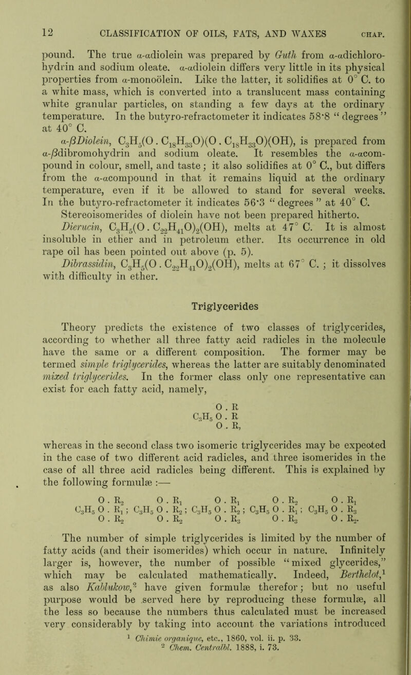 pound. The true a-adiolein was prepared by Guth from a-adichloro- hydrin and sodium oleate. a-adiolein differs very little in its physical properties from a-monoolein. Like the latter, it solidifies at 0° C. to a white mass, which is converted into a translucent mass containing white granular particles, on standing a few days at the ordinary temperature. In the butyro-refractometer it indicates 58*8 “ degrees ” at 40° C. a-pDiolein, C3H5(0. C18H330)(0 . C18H330)(0H), is prepared from a-/3dibromohydrin and sodium oleate. It resembles the a-acom- pound in colour, smell, and taste; it also solidifies at 0° C., but differs from the a-acompound in that it remains liquid at the ordinary temperature, even if it be allowed to stand for several weeks. In the butyro-refractometer it indicates 56*3 “ degrees ” at 40° C. Stereoisomerides of diolein have not been prepared hitherto. Dierucin, C3H5(0. C22H410)2(0H), melts at 47° C. It is almost insoluble in ether and in petroleum ether. Its occurrence in old rape oil has been pointed out above (p. 5). Dibrassidin, C3H5(0. C22II410)2(0H), melts at 67° C. ; it dissolves with difficulty in ether. Triglycerides Theory predicts the existence of two classes of triglycerides, according to whether all three fatty acid radicles in the molecule have the same or a different composition. The former may be termed simple triglycerides, whereas the latter are suitably denominated mixed triglycerides. In the former class only one representative can exist for each fatty acid, namely, O . R C,H5 0 . R 0 . R, whereas in the second class two isomeric triglycerides may be expected in the case of two different acid radicles, and three isomerides in the case of all three acid radicles being different. This is explained by the following formulae :— 0 . R2 0 . R3 0 . Rj 0 . R0 0 . Rx C3H5 0 . Rx ; C3H5 0 . Rs ; C3H5 0 . R2 ; C3H3 0 . Rj; C3H5 0 . R3 0 . R2 ' O . R2 ' 0 . R3 0 . R3 0 . r2. The number of simple triglycerides is limited by the number of fatty acids (and their isomerides) which occur in nature. Infinitely larger is, however, the number of possible “ mixed glycerides,” which may be calculated mathematically. Indeed, Berthelot,1 as also Kablukow,9j have given formulae therefor; but no useful purpose would be served here by reproducing these formulae, all the less so because the numbers thus calculated must be increased very considerably by taking into account the variations introduced 1 Chimie organique, etc., 1860, vol. ii. p. 33. 2 Chem. Centralbl. 1888, i. 73.