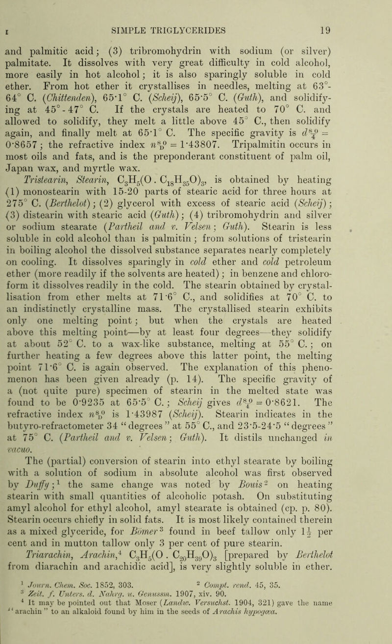 and palmitic acid; (3) tribromohydrin with sodium (or silver) palmitate. It dissolves with very great difficulty in cold alcohol, more easily in hot alcohol; it is also sparingly soluble in cold ether. From hot ether it crystallises in needles, melting at 63°- 64° C. (Chittenden), 65*1° C. (Scheij), 65’5° C. (Guth), and solidify- ing at 45°-47° C. If the crystals are heated to 70° C. and allowed to solidify, they melt a little above 45° C., then solidify again, and finally melt at 65’1° C. The specific gravity is d8ff = 0’8657; the refractive index n8D° = T43807. Tripalmitin occurs in most oils and fats, and is the preponderant constituent of palm oil, Japan wax, and myrtle wax. Tristearin, Stearin, C3H5(0. C18H350)3, is obtained by heating (1) monostearin with 15-20 parts of stearic acid for three hours at 275° C. {Berthelot); (2) glycerol with excess of stearic acid {Scheij)-, (3) distearin with stearic acid {Guth); (4) tribromohydrin and silver or sodium stearate {Partheil and v. Velsen; Guth). Stearin is less soluble in cold alcohol than is palmitin; from solutions of tristearin in boiling alcohol the dissolved substance separates nearly completely on cooling. It dissolves sparingly in cold ether and cold petroleum ether (more readily if the solvents are heated); in benzene and chloro- form it dissolves readily in the cold. The stearin obtained by crystal- lisation from ether melts at 71'6° C., and solidifies at 70° C. to an indistinctly crystalline mass. The crystallised stearin exhibits only one melting point; but when the crystals are heated above this melting point—by at least four degrees—they solidify at about 52° C. to a wax-like substance, melting at 55° C.; on further heating a few degrees above this latter point, the melting point 71’6° C. is again observed. The explanation of this pheno- menon has been given already (p. 14). The specific gravity of a (not quite pure) specimen of stearin in the melted state was found to be 0’9235 at 65*5° C.; Scheij gives d8ff = 0’8621. The refractive index %8D° is T43987 {Scheij). Stearin indicates in the butyro-refractometer 34 “ degrees ” at 55° C., and 23’5-24’5 “ degrees ” at 75° C. {Partheil and v. Velsen-, Guth). It distils unchanged in vacuo. The (partial) conversion of stearin into ethyl stearate by boiling with a solution of sodium in absolute alcohol was first observed by Duffy;1 the same change was noted by Bouis2 on heating stearin with small quantities of alcoholic potash. On substituting amyl alcohol for ethyl alcohol, amyl stearate is obtained (cp. p. 80). Stearin occurs chiefly in solid fats. It is most likely contained therein as a mixed glyceride, for Bomer3 found in beef tallow only 14 per cent and in mutton tallow only 3 per cent of pure stearin. Triarachin, Arachin,4 C3H5(0 . C20H39O)3 [prepared by Berthelot from diarachin and arachidic acid], is very slightly soluble in ether. 1 Journ. Chevn. Soc. 1852, 303. 2 Compt. rend. 45, 35. 3 Zeit. f. Unters. d. Nahrg. u. Genussm. 1907, xiv. 90. 4 It may be pointed out that Moser (Landw. Versuchst. 1904, 321) gave the name ‘ ‘ arachin ” to an alkaloid found by him in the seeds of Arachis hypogcea.