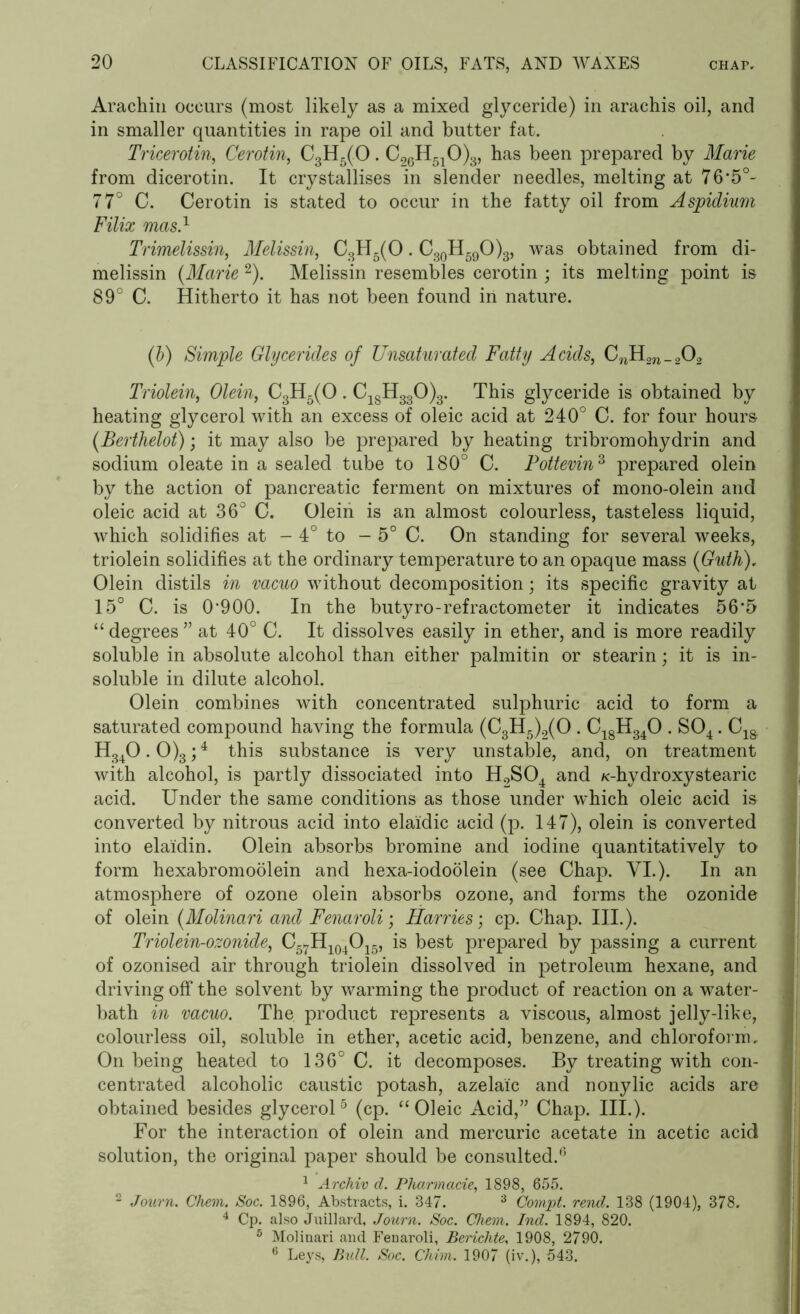 Arachin occurs (most likely as a mixed glyceride) in arachis oil, and in smaller quantities in rape oil and butter fat. Tricerotin, Cerotin, C3H5(0. C26H510)3, has been prepared by Marie from dicerotin. It crystallises in slender needles, melting at 76*5°- 77° C. Cerotin is stated to occur in the fatty oil from Aspidium Filix mas.1 Trimelissin, Melissin, C3H5(0. C30H59O)3, was obtained from di- melissin (Marie 2). Melissin resembles cerotin ; its melting point is 89° C. Hitherto it has not been found in nature. (b) Simple Glycerides of Unsaturatecl Fatty Acids, C^m_202 Triolein, Olein, C3H5(0. C18H330)3. This glyceride is obtained by heating glycerol with an excess of oleic acid at 240° C. for four hours (Berthelot); it may also be prepared by heating tribromohydrin and sodium oleate in a sealed tube to 180° C. Pottevin3 prepared olein by the action of pancreatic ferment on mixtures of mono-olein and oleic acid at 36° C. Olein is an almost colourless, tasteless liquid, which solidifies at - 4° to - 5° C. On standing for several weeks, triolein solidifies at the ordinary temperature to an opaque mass (Guth), Olein distils in vacuo without decomposition; its specific gravity at 15° C. is 0’900. In the butyro-refractometer it indicates 56*5 “ degrees ” at 40° C. It dissolves easily in ether, and is more readily soluble in absolute alcohol than either palmitin or stearin; it is in- soluble in dilute alcohol. Olein combines with concentrated sulphuric acid to form a saturated compound having the formula (C3H5)2(0 . C18H340 . S04. C1& H340.0)3;4 this substance is very unstable, and, on treatment with alcohol, is partly dissociated into H2S04 and K-hydroxystearic acid. Under the same conditions as those under which oleic acid is converted by nitrous acid into elaidic acid (p. 147), olein is converted into elaidin. Olein absorbs bromine and iodine quantitatively to form hexabromoolein and hexa-iodoolein (see Chap. VI.). In an atmosphere of ozone olein absorbs ozone, and forms the ozonide of olein (Molinari and Fenaroli; Harries', cp. Chap. III.). Triolein-ozonide, C57H104O15, is best prepared by passing a current of ozonised air through triolein dissolved in petroleum hexane, and driving off the solvent by warming the product of reaction on a water- bath in vacuo. The product represents a viscous, almost jelly-like, colourless oil, soluble in ether, acetic acid, benzene, and chloroform. On being heated to 136° C. it decomposes. By treating with con- centrated alcoholic caustic potash, azelai'c and nonylic acids are obtained besides glycerol5 (cp. “Oleic Acid,” Chap. III.). For the interaction of olein and mercuric acetate in acetic acid solution, the original paper should be consulted.0 1 Archiv d. Pharmacie, 1898, 655. 2 Joiirn. Ghem. Soc. 1896, Abstracts, i. 347. 3 Compt. rend. 138 (1904), 378. 4 Cp. also Jtxillard, Journ. Soc. Ghem. Ind. 1894, 820. 5 Molinari and Fenaroli, Berichte, 1908, 2790. 6 Leys, Bull. Soc. Chim. 1907 (iv.), 543.