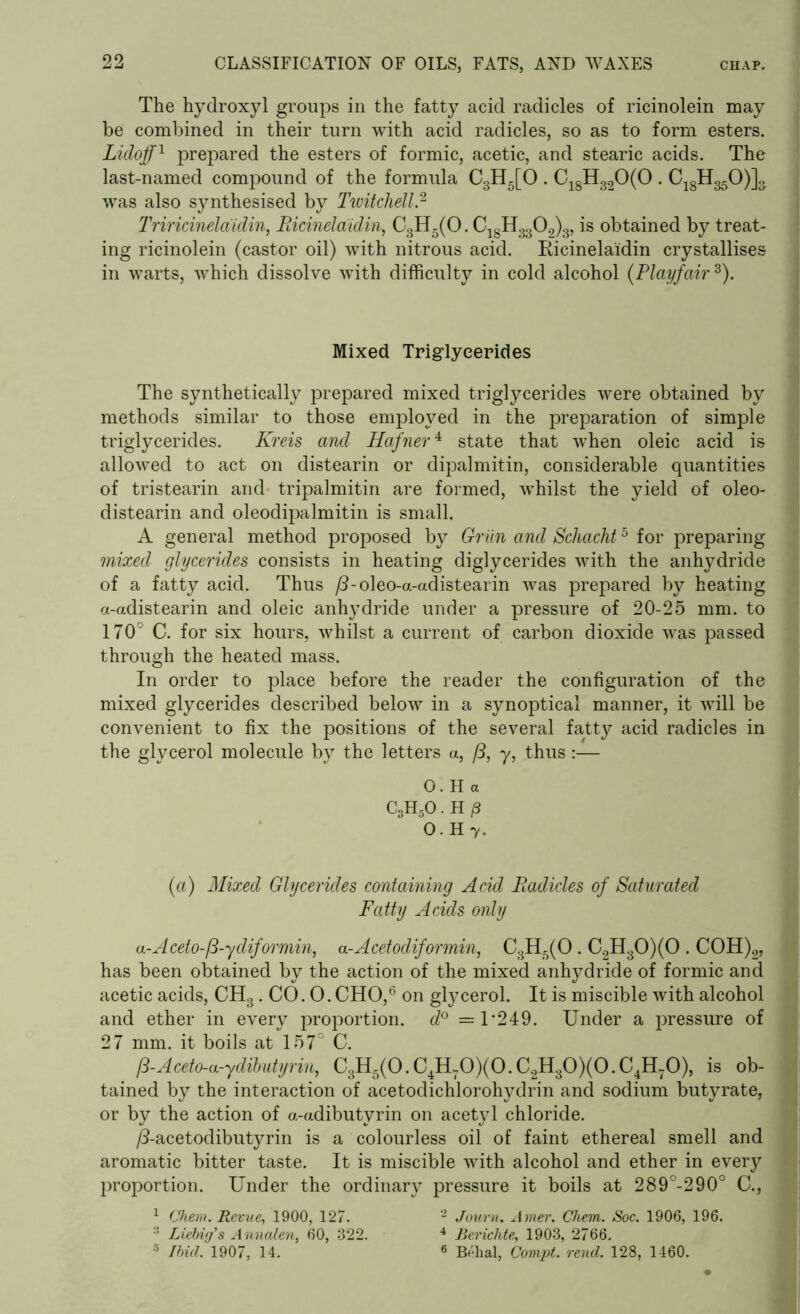 The hydroxyl groups in the fatty acid radicles of ricinolein may be combined in their turn with acid radicles, so as to form esters. Lidoff1 prepared the esters of formic, acetic, and stearic acids. The last-named compound of the formula C3H5[0 . C18H320(0 . CqgHggO)]^ was also synthesised by Twitchell.2 Triricinelaidin, Bicinelaidin, C3H5(0. C18H3302)3, is obtained by treat- ing ricinolein (castor oil) with nitrous acid. Ricinelaidin crystallises in warts, which dissolve with difficulty in cold alcohol (Playfair 3). Mixed Triglycerides The synthetically prepared mixed triglycerides were obtained by methods similar to those employed in the preparation of simple triglycerides. Kreis and Hafner4 state that when oleic acid is allowed to act on distearin or dipalmitin, considerable quantities of tristearin and tripalmitin are formed, whilst the yield of oleo- distearin and oleodipalmitin is small. A general method proposed by Griin and Schacht5 for preparing mixed glycerides consists in heating diglycerides with the anhydride of a fatty acid. Thus /3-oleo-a-adistearin was prepared by heating a-adistearin and oleic anhydride under a pressure of 20-25 mm. to 170° C. for six hours, whilst a current of carbon dioxide was passed through the heated mass. In order to place before the reader the configuration of the mixed glycerides described below in a synoptical manner, it will be convenient to fix the positions of the several fatty acid radicles in the glycerol molecule by the letters a, /3, y, thus:— 0. H a C3H5O.H/3 0. H 7. (a) Mixed Glycerides containing Acid Radicles of Saturated Fatty Acids only a-Aceto-/3-ydiformin, a-Acetodiformin, C3H5(0. C2H30)(0 . COH)2, has been obtained by the action of the mixed anhydride of formic and acetic acids, CH3 . CO. 0. CHO,6 on glycerol. It is miscible with alcohol and ether in every proportion. d° = T249. Under a pressure of 27 mm. it boils at 157° C. P~Aceto-a-ydibutyrin, C3H5(0. CJUOXO. C2H30)(0. CJH^O), is ob- tained by the interaction of acetodichlorohydrin and sodium butyrate, or by the action of a-adibutyrin on acetyl chloride. /3-acetodibutyrin is a colourless oil of faint ethereal smell and aromatic bitter taste. It is miscible with alcohol and ether in every proportion. Under the ordinary pressure it boils at 289°-290° C., 1 Chem. Revue, 1900, 127. 2 Journ. Amer. Cliem. Soc. 1906, 196. :i Liebig's Annalen, 60, 322. 4 Berichte, 1903, 2766. 5 Ibid. 1907, 14. 6 Behai, Compt. rend. 128, 1460.