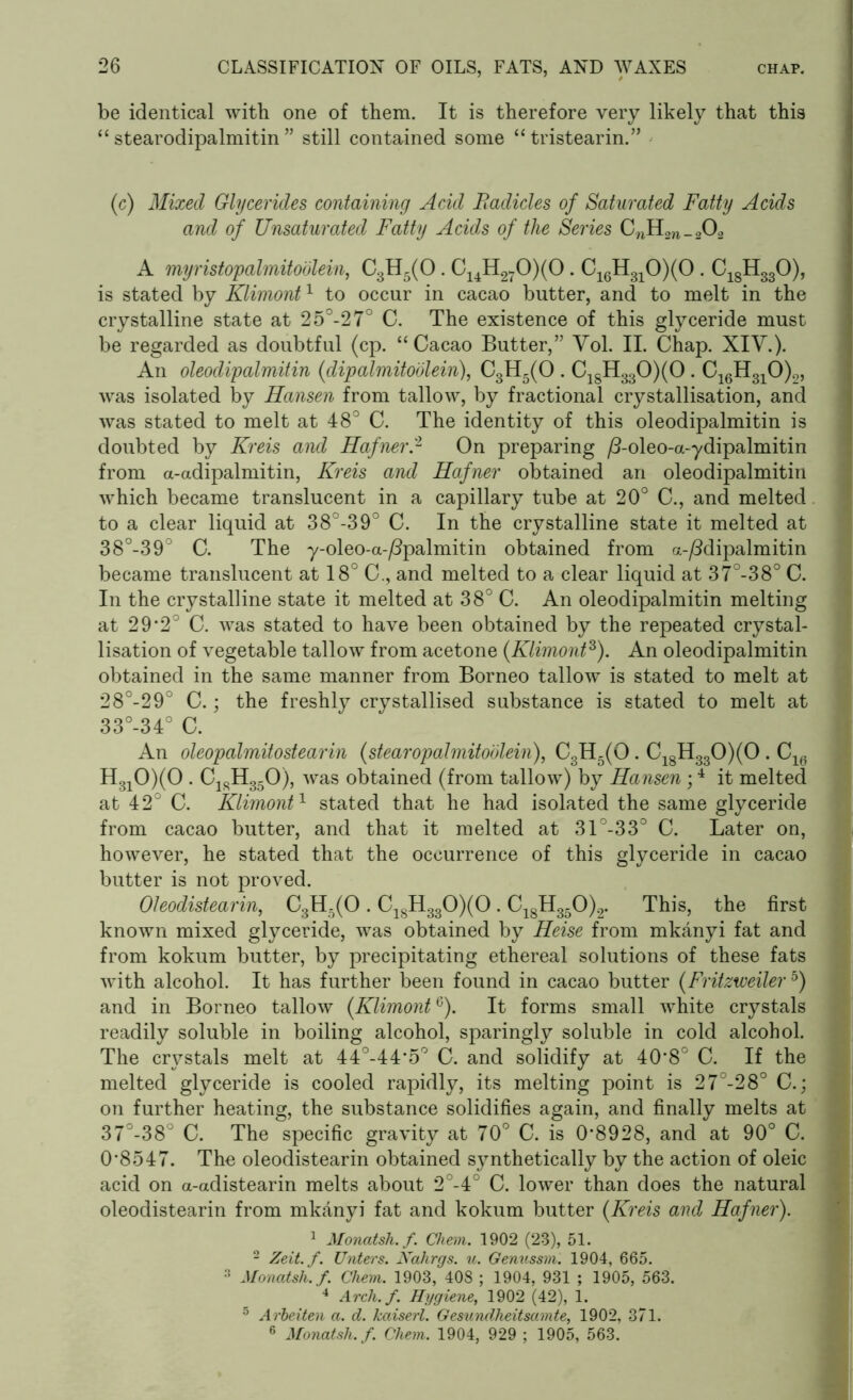 be identical with one of them. It is therefore very likely that this “ stearodipalmitin ” still contained some “ tristearin.” (c) Mixed Glycerides containing Acid Radicles of Saturated Fatty Acids and of Unsaturated Fatty Acids of the Series CnH2n_202 A myristopalmitodlein, C3H5(0. C14H270)(0. C16H310)(0 . C18H330), is stated by Klimont1 to occur in cacao butter, and to melt in the crystalline state at 25°-27° C. The existence of this glyceride must be regarded as doubtful (cp. “Cacao Butter,” Vol. II. Chap. XIV.). An oleodipalmitin (dipalmitodlein), C3H5(0 . ClgH330)(0 . C16H310)2, was isolated by Hansen from tallow, by fractional crystallisation, and was stated to melt at 48° C. The identity of this oleodipalmitin is doubted by Kreis and Hafner2 On preparing /3-oleo-a-ydipalmitin from a-adipalmitin, Kreis and Hafner obtained an oleodipalmitin which became translucent in a capillary tube at 20° C., and melted to a clear liquid at 38°-39° C. In the crystalline state it melted at 38°-39° C. The y-oleo-a-/3palmitin obtained from a-/3dipalmitin became translucent at 18° C., and melted to a clear liquid at 37°-38° C. In the crystalline state it melted at 38° C. An oleodipalmitin melting at 29*2° C. was stated to have been obtained by the repeated crystal- lisation of vegetable tallow from acetone (Klimont3). An oleodipalmitin obtained in the same manner from Borneo tallow is stated to melt at 28°-29° C. ; the freshly crystallised substance is stated to melt at 33°-34° C. An oleopalmitostearin (stearopalmitoolein), C3H5(0 . C18H330)(0 . C1(. H310)(0 . C1sH350), was obtained (from tallow) by Hansen;4 it melted at 42° C. Klimont1 stated that he had isolated the same glyceride from cacao butter, and that it melted at 31°-33° C. Later on, however, he stated that the occurrence of this glyceride in cacao butter is not proved. Oleodistearin, C3H5(0 . C1SH330)(0. C18H350)2. This, the first known mixed glyceride, was obtained by Heise from mkanyi fat and from kokum butter, by precipitating ethereal solutions of these fats with alcohol. It has further been found in cacao butter (Fritzweiler 5) and in Borneo tallow (KlimontG). It forms small white crystals readily soluble in boiling alcohol, sparingly soluble in cold alcohol. The crystals melt at 44°-44*5° C. and solidify at 40*8° C. If the melted glyceride is cooled rapidly, its melting point is 27°-28° C.; on further heating, the substance solidifies again, and finally melts at 37°-38° C. The specific gravity at 70° C. is 0*8928, and at 90° C. 0*8547. The oleodistearin obtained synthetically by the action of oleic acid on a-adistearin melts about 2°-4° C. lower than does the natural oleodistearin from mkanyi fat and kokum butter (Kreis and Hafner). 1 Monatsh. f. Chem. 1902 (23), 51. 2 Zeit.f. Unters. Nahrgs. u. Genussm. 1904, 665. 3 Monatsh. f. Chem. 1903, 408 ; 1904, 931 ; 1905, 563. 4 Arcli.f. Hygiene, 1902 (42), 1. 5 A rbeiten a. d. kaiserl. Gesundheitsamte, 1902, 371. 6 Monatsh. f. Chem. 1904, 929 ; 1905, 563.
