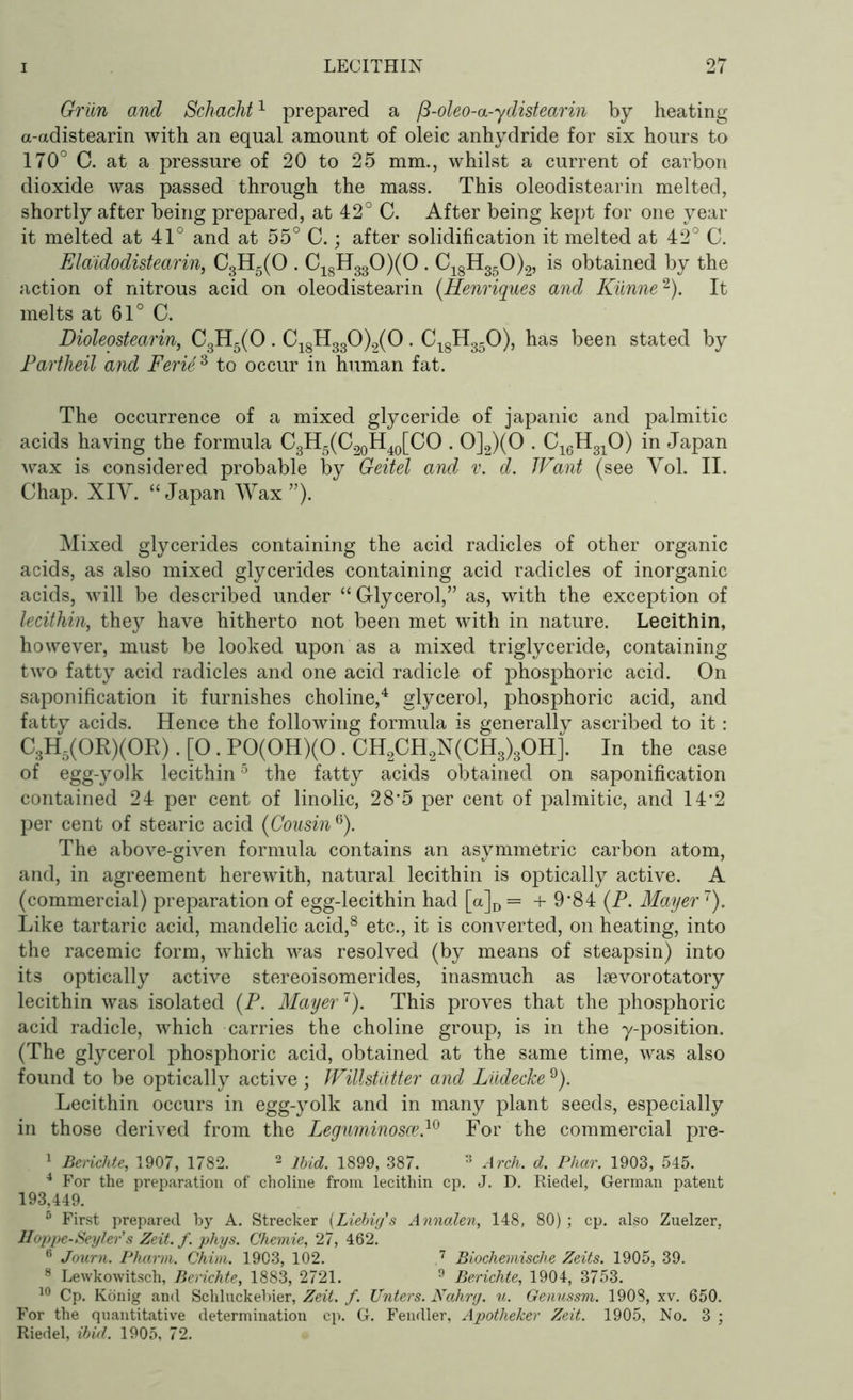 Grim and Schacht1 prepared a fi-oleo-a-ydistearin by heating a-adistearin with an equal amount of oleic anhydride for six hours to 170° C. at a pressure of 20 to 25 mm., whilst a current of carbon dioxide was passed through the mass. This oleodistearin melted, shortly after being prepared, at 42° C. After being kept for one year it melted at 41° and at 55° C.; after solidification it melted at 42° C. Elaidodistearin, C3H5(0 . C18H330)(0 . C18H350)2, is obtained by the action of nitrous acid on oleodistearin (Henriques and Kiinne2). It melts at 61° C. Dioleostearin, C3H5(0 . C18H330)2(0. C18H350), has been stated by Partheil and Ferii6 to occur in human fat. The occurrence of a mixed glyceride of japanic and palmitic acids having the formula C3H5(C20H40[CO . 0]2)(0 . C16H310) in Japan wax is considered probable by Geitel and v. d. Want (see Yol. II. Chap. XIV. “Japan Wax”). Mixed glycerides containing the acid radicles of other organic acids, as also mixed glycerides containing acid radicles of inorganic acids, will be described under “ Glycerol,” as, with the exception of lecithin, they have hitherto not been met with in nature. Lecithin, however, must be looked upon as a mixed triglyceride, containing two fatty acid radicles and one acid radicle of phosphoric acid. On saponification it furnishes choline,4 glycerol, phosphoric acid, and fatty acids. Hence the following formula is generally ascribed to it: C3H5(OR)(OK). [O. P0(0H)(0 . CH2CH2N(CH3)3OH]. In the case of egg-yolk lecithin5 the fatty acids obtained on saponification contained 24 per cent of linolic, 28*5 per cent of palmitic, and 14*2 per cent of stearic acid (Cousin6). The above-given formula contains an asymmetric carbon atom, and, in agreement herewith, natural lecithin is optically active. A (commercial) preparation of egg-lecithin had [a]D = + 9*84 (P. Mayer1). Like tartaric acid, mandelic acid,8 etc., it is converted, on heating, into the racemic form, which was resolved (by means of steapsin) into its optically active stereoisomerides, inasmuch as lsevorotatory lecithin was isolated (P. Mayer1). This proves that the phosphoric acid radicle, which carries the choline group, is in the y-position. (The glycerol phosphoric acid, obtained at the same time, was also found to be optically active; Willstdtter and Liidecke 9). Lecithin occurs in egg-yolk and in many plant seeds, especially in those derived from the Leguminosce.10 For the commercial pre- 1 Berichte, 1907, 1782. 2 Ibid. 1899, 387. 3 Arch. d. Pliar. 1903, 545. 4 For the preparation of choline from lecithin cp. J. D. Riedel, German patent 193,449. 5 First prepared by A. Strecker (Liebig's Anndlen, 148, 80) ; cp. also Zuelzer, Hoppe-Seyler s Zeit. f. phys. Chemie, 27, 462. 6 Journ. Pharm. Chim. 1903, 102. 7 Biochemische Zeits. 1905, 39. 8 Lewkowitsch, Berichte, 1883, 2721. 9 Berichte, 1904, 3753. 10 Cp. Konig and Schluckebier, Zeit. f. Unters. Nahrg. u. Genussm. 1908, xv. 650. For the quantitative determination cp. G. Fendler, Apotlieker Zeit. 1905, No. 3 ; Riedel, ibid. 1905, 72.