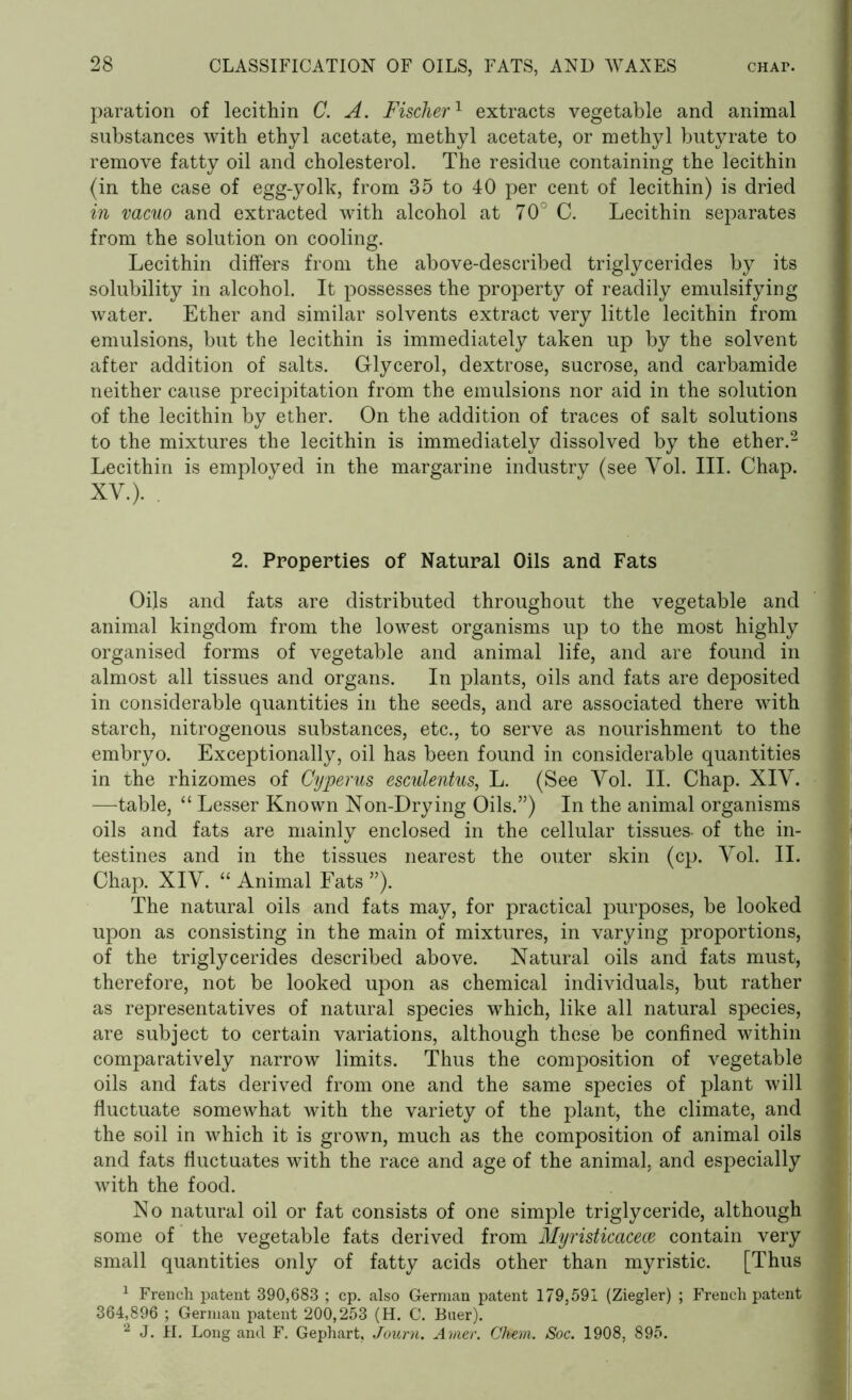 paration of lecithin C. A. Fischer1 extracts vegetable and animal substances with ethyl acetate, methyl acetate, or methyl butyrate to remove fatty oil and cholesterol. The residue containing the lecithin (in the case of egg-yolk, from 35 to 40 per cent of lecithin) is dried in vacuo and extracted with alcohol at 70° C. Lecithin separates from the solution on cooling. Lecithin differs from the above-described triglycerides by its solubility in alcohol. It possesses the property of readily emulsifying water. Ether and similar solvents extract very little lecithin from emulsions, but the lecithin is immediately taken up by the solvent after addition of salts. Glycerol, dextrose, sucrose, and carbamide neither cause precipitation from the emulsions nor aid in the solution of the lecithin by ether. On the addition of traces of salt solutions to the mixtures the lecithin is immediately dissolved by the ether.2 Lecithin is employed in the margarine industry (see Yol. III. Chap. XV.). . 2. Properties of Natural Oils and Fats Oils and fats are distributed throughout the vegetable and animal kingdom from the lowest organisms up to the most highly organised forms of vegetable and animal life, and are found in almost all tissues and organs. In plants, oils and fats are deposited in considerable quantities in the seeds, and are associated there with starch, nitrogenous substances, etc., to serve as nourishment to the embryo. Exceptionally, oil has been found in considerable quantities in the rhizomes of Cyperus esculentus, L. (See Vol. II. Chap. XIV. —table, “ Lesser Known Non-Drying Oils.”) In the animal organisms oils and fats are mainly enclosed in the cellular tissues- of the in- testines and in the tissues nearest the outer skin (cp. Vol. II. Chap. XIV. “ Animal Fats ”). The natural oils and fats may, for practical purposes, be looked upon as consisting in the main of mixtures, in varying proportions, of the triglycerides described above. Natural oils and fats must, therefore, not be looked upon as chemical individuals, but rather as representatives of natural species which, like all natural species, are subject to certain variations, although these be confined within comparatively narrow limits. Thus the composition of vegetable oils and fats derived from one and the same species of plant will fluctuate somewhat with the variety of the plant, the climate, and the soil in which it is grown, much as the composition of animal oils and fats fluctuates with the race and age of the animal, and especially with the food. No natural oil or fat consists of one simple triglyceride, although some of the vegetable fats derived from Myristicacece contain very small quantities only of fatty acids other than myristic. [Thus 1 French patent 390,683 ; cp. also German patent 179,591 (Ziegler) ; French patent 364,896 ; German patent 200,253 (H. C. Buer). 2 J. H. Long and F. Gephart, Journ. Avier. Glum. Soc. 1908, 895.
