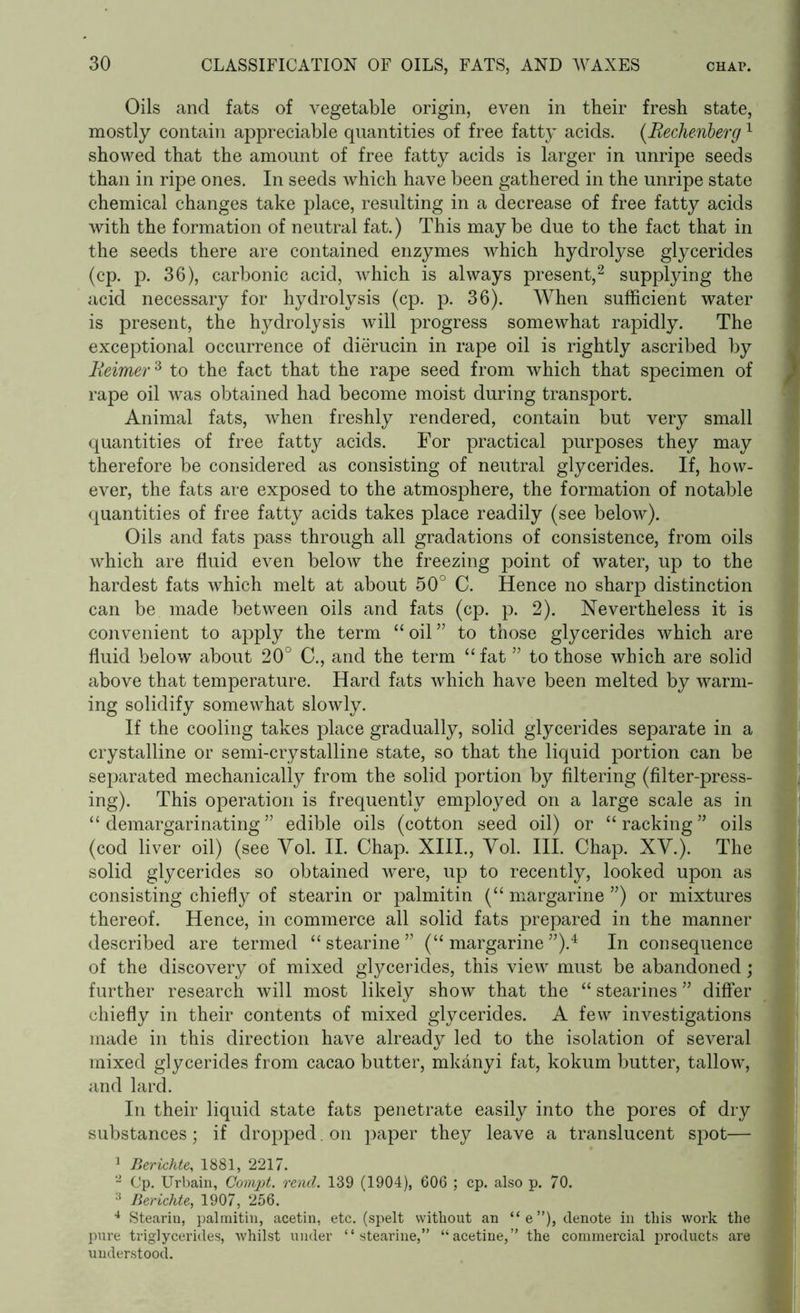 Oils and fats of vegetable origin, even in their fresh state, mostly contain appreciable quantities of free fatty acids. (Rechenberg1 showed that the amount of free fatty acids is larger in unripe seeds than in ripe ones. In seeds which have been gathered in the unripe state chemical changes take place, resulting in a decrease of free fatty acids with the formation of neutral fat.) This maybe due to the fact that in the seeds there are contained enzymes which hydrolyse glycerides (cp. p. 36), carbonic acid, which is always present,2 supplying the acid necessary for hydrolysis (cp. p. 36). When sufficient water is present, the hydrolysis will progress somewhat rapidly. The exceptional occurrence of dierucin in rape oil is rightly ascribed by Beimer3 to the fact that the rape seed from which that specimen of rape oil was obtained had become moist during transport. Animal fats, when freshly rendered, contain but very small quantities of free fatty acids. For practical purposes they may therefore be considered as consisting of neutral glycerides. If, how- ever, the fats are exposed to the atmosphere, the formation of notable quantities of free fatty acids takes place readily (see below). Oils and fats pass through all gradations of consistence, from oils which are fluid even below the freezing point of water, up to the hardest fats which melt at about 50° C. Hence no sharp distinction can be made between oils and fats (cp. p. 2). Nevertheless it is convenient to apply the term “ oil ” to those glycerides which are fluid below about 20° C., and the term “ fat ” to those which are solid above that temperature. Hard fats which have been melted by warm- ing solidify somewhat slowly. If the cooling takes place gradually, solid glycerides separate in a crystalline or semi-crystalline state, so that the liquid portion can be separated mechanically from the solid portion by filtering (filter-press- ing). This operation is frequently employed on a large scale as in “ demargarinating” edible oils (cotton seed oil) or “racking” oils (cod liver oil) (see Yol. II. Chap. XIII., Vol. III. Chap. XV.). The solid glycerides so obtained were, up to recently, looked upon as consisting chiefly of stearin or palmitin (“ margarine ”) or mixtures thereof. Hence, in commerce all solid fats prepared in the manner described are termed “stearine” (“margarine”).4 In consequence of the discovery of mixed glycerides, this view must be abandoned; further research will most likely show that the “ stearines ” differ chiefly in their contents of mixed glycerides. A few investigations made in this direction have already led to the isolation of several mixed glycerides from cacao butter, mkanyi fat, kokum butter, tallow, and lard. In their liquid state fats penetrate easily into the pores of dry substances; if dropped. on paper they leave a translucent spot— 1 Berichte, 1881, 2217. 2 Cp. Urbain, Compt. rend. 139 (1904), 606 ; cp. also p. 70. 3 Berichte, 1907, 256. 4 Stearin, palmitin, acetin, etc. (spelt without an “e”), denote in this work the pure triglycerides, whilst under “stearine,” “acetine,” the commercial products are understood.