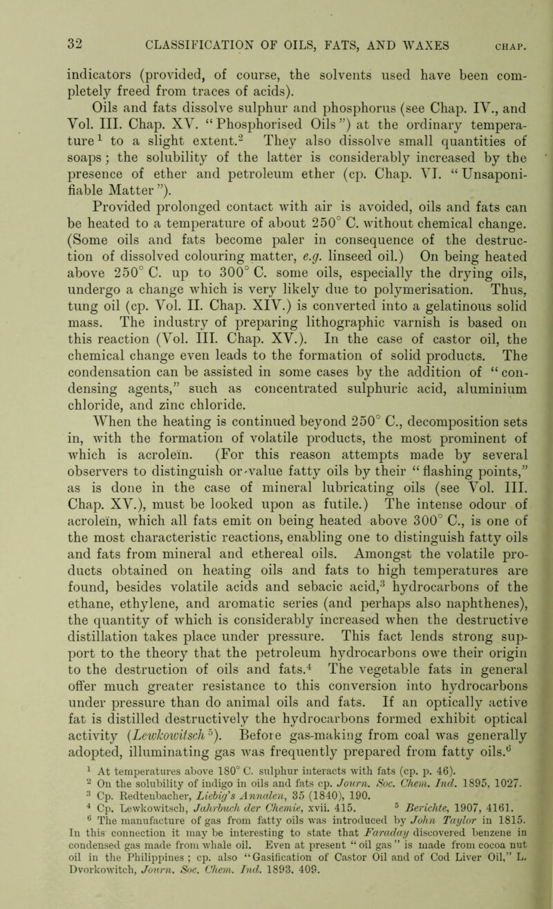 indicators (provided, of course, the solvents used have been com- pletely freed from traces of acids). Oils and fats dissolve sulphur and phosphorus (see Chap. IV., and Vol. III. Chap. XV. “Phosphorised Oils”) at the ordinary tempera- ture1 to a slight extent.2 They also dissolve small quantities of soaps; the solubility of the latter is considerably increased by the presence of ether and petroleum ether (cp. Chap. VI. “ Unsaponi- fiable Matter ”). Provided prolonged contact with air is avoided, oils and fats can be heated to a temperature of about 250° C. without chemical change. (Some oils and fats become paler in consequence of the destruc- tion of dissolved colouring matter, e.g. linseed oil.) On being heated above 250° C. up to 300° C. some oils, especially the drying oils, undergo a change which is very likely due to polymerisation. Thus, tung oil (cp. Vol. II. Chap. XIV.) is converted into a gelatinous solid mass. The industry of preparing lithographic varnish is based on this reaction (Vol. III. Chap. XV.). In the case of castor oil, the chemical change even leads to the formation of solid products. The condensation can be assisted in some cases by the addition of “ con- densing agents,” such as concentrated sulphuric acid, aluminium chloride, and zinc chloride. When the heating is continued beyond 250° C., decomposition sets in, with the formation of volatile products, the most prominent of which is acrolein. (For this reason attempts made by several observers to distinguish or~value fatty oils by their “flashing points,” as is done in the case of mineral lubricating oils (see Vol. III. Chap. XV.), must be looked upon as futile.) The intense odour of acrolein, which all fats emit on being heated above 300° C., is one of the most characteristic reactions, enabling one to distinguish fatty oils and fats from mineral and ethereal oils. Amongst the volatile pro- ducts obtained on heating oils and fats to high temperatures are found, besides volatile acids and sebacic acid,3 hydrocarbons of the ethane, ethylene, and aromatic series (and perhaps also naphthenes), the quantity of which is considerably increased when the destructive distillation takes place under pressure. This fact lends strong sup- port to the theory that the petroleum hydrocarbons owe their origin to the destruction of oils and fats.4 The vegetable fats in general offer much greater resistance to this conversion into hydrocarbons under pressure than do animal oils and fats. If an optically active fat is distilled destructively the hydrocarbons formed exhibit optical activity (LewJcowitsch5). Before gas-making from coal was generally adopted, illuminating gas was frequently prepared from fatty oils.0 1 At temperatures above 180° C. sulphur interacts with fats (cp. p. 46). 2 On the solubility of incligo in oils and fats cp. Journ. Soc. Chem. Ind. 1895, 1027. 3 Cp. Redtenbacher, Liebig's Annalen, 35 (1840), 190. 4 Cp. Lewkowitsch, Jahrbuch der Chemie, xvii. 415. 5 Berichte, 1907, 4161. 6 The manufacture of gas from fatty oils was introduced by John Taylor in 1815. In this connection it may be interesting to state that Faraday discovered benzene in condensed gas made from whale oil. Even at present “ oil gas ” is made from cocoa nut oil in the Philippines ; cp. also “Gasification of Castor Oil and of Cod Liver Oil,” L. Dvorkowitch, Journ. Soc. Chem. Ind. 1893, 409.