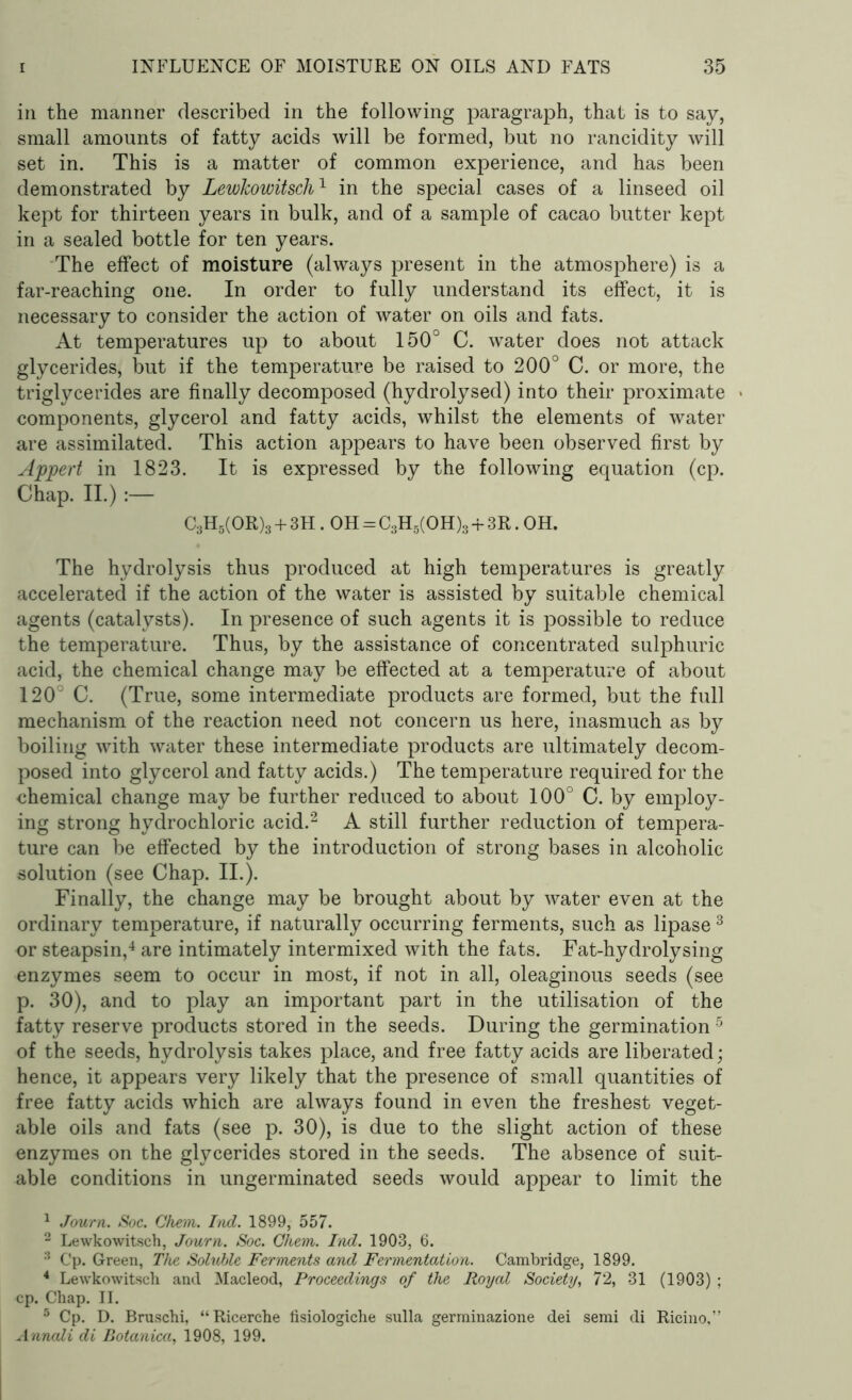 in the manner described in the following paragraph, that is to say, small amounts of fatty acids will be formed, but no rancidity will set in. This is a matter of common experience, and has been demonstrated by LewJcowitsch1 in the special cases of a linseed oil kept for thirteen years in bulk, and of a sample of cacao butter kept in a sealed bottle for ten years. The effect of moisture (always present in the atmosphere) is a far-reaching one. In order to fully understand its effect, it is necessary to consider the action of water on oils and fats. At temperatures up to about 150° C. water does not attack glycerides, but if the temperature be raised to 200° C. or more, the triglycerides are finally decomposed (hydrolysed) into their proximate components, glycerol and fatty acids, whilst the elements of water are assimilated. This action appears to have been observed first by Appert in 1823. It is expressed by the following equation (cp. Chap. II.) C3H5(OR)3 + 3H. OH = C3H5(OH)3 + 3R. OH. The hydrolysis thus produced at high temperatures is greatly accelerated if the action of the water is assisted by suitable chemical agents (catalysts). In presence of such agents it is possible to reduce the temperature. Thus, by the assistance of concentrated sulphuric acid, the chemical change may be effected at a temperature of about 120° C. (True, some intermediate products are formed, but the full mechanism of the reaction need not concern us here, inasmuch as by boiling with water these intermediate products are ultimately decom- posed into glycerol and fatty acids.) The temperature required for the chemical change may be further reduced to about 100° C. by employ- ing strong hydrochloric acid.1 2 A still further reduction of tempera- ture can be effected by the introduction of strong bases in alcoholic solution (see Chap. II.). Finally, the change may be brought about by water even at the ordinary temperature, if naturally occurring ferments, such as lipase 3 or steapsin,4 are intimately intermixed with the fats. Fat-hydrolysing enzymes seem to occur in most, if not in all, oleaginous seeds (see p. 30), and to play an important part in the utilisation of the fatty reserve products stored in the seeds. During the germination5 of the seeds, hydrolysis takes place, and free fatty acids are liberated; hence, it appears very likely that the presence of small quantities of free fatty acids which are always found in even the freshest veget- able oils and fats (see p. 30), is due to the slight action of these enzymes on the glycerides stored in the seeds. The absence of suit- able conditions in ungerminated seeds would appear to limit the 1 Journ. Soc. Chem. Ind. 1899, 557. 2 Lewkowitsch, Journ. Soc. Chem. Ind. 1903, 6. Cp. Green, The Soluble Ferments and Fermentation. Cambridge, 1899. 4 Lewkowitsch and Macleod, Proceedings of the Royal Society, 72, 31 (1903) ; cp. Chap. II. 5 Cp. D. Bruschi, “Ricerche fisiologiche sulla germinazione dei semi di Ricino,” Annali di Botanica, 1908, 199.