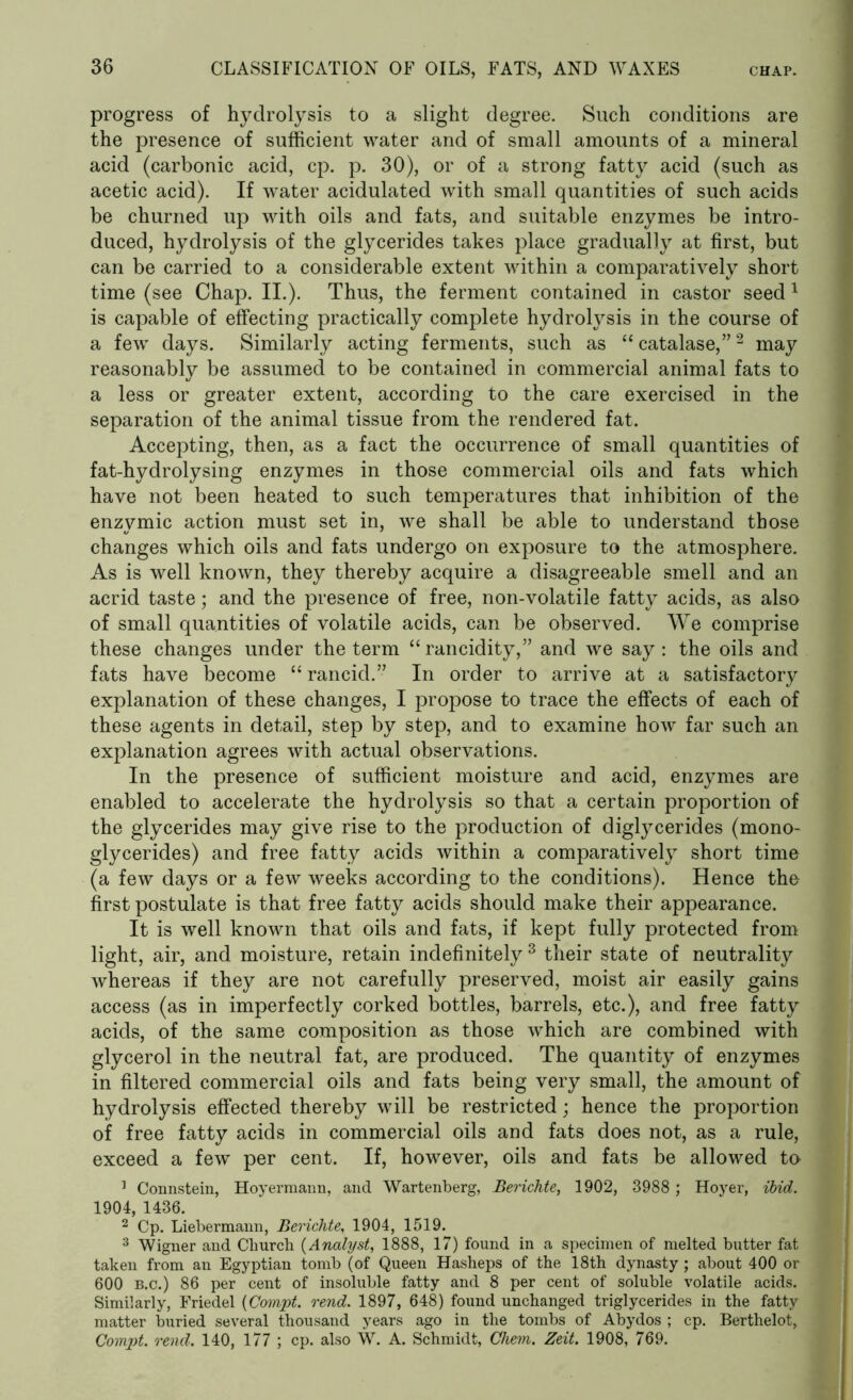 progress of hydrolysis to a slight degree. Such conditions are the presence of sufficient water and of small amounts of a mineral acid (carbonic acid, cp. p. 30), or of a strong fatty acid (such as acetic acid). If water acidulated with small quantities of such acids be churned up with oils and fats, and suitable enzymes be intro- duced, hydrolysis of the glycerides takes place gradually at first, but can be carried to a considerable extent within a comparatively short time (see Chap. II.). Thus, the ferment contained in castor seed 1 is capable of effecting practically complete hydrolysis in the course of a few days. Similarly acting ferments, such as “ catalase,”2 may reasonably be assumed to be contained in commercial animal fats to a less or greater extent, according to the care exercised in the separation of the animal tissue from the rendered fat. Accepting, then, as a fact the occurrence of small quantities of fat-hydrolysing enzymes in those commercial oils and fats which have not been heated to such temperatures that inhibition of the enzymic action must set in, we shall be able to understand those changes which oils and fats undergo on exposure to the atmosphere. As is well known, they thereby acquire a disagreeable smell and an acrid taste; and the presence of free, non-volatile fatty acids, as also of small quantities of volatile acids, can be observed. We comprise these changes under the term “ rancidity,” and we say : the oils and fats have become “ rancid.” In order to arrive at a satisfactory explanation of these changes, I propose to trace the effects of each of these agents in detail, step by step, and to examine how far such an explanation agrees with actual observations. In the presence of sufficient moisture and acid, enzymes are enabled to accelerate the hydrolysis so that a certain proportion of the glycerides may give rise to the production of diglycerides (mono- glycerides) and free fatty acids within a comparatively short time (a few days or a few weeks according to the conditions). Hence the first postulate is that free fatty acids should make their appearance. It is well known that oils and fats, if kept fully protected from light, air, and moisture, retain indefinitely 3 their state of neutrality whereas if they are not carefully preserved, moist air easily gains access (as in imperfectly corked bottles, barrels, etc.), and free fatty acids, of the same composition as those which are combined with glycerol in the neutral fat, are produced. The quantity of enzymes in filtered commercial oils and fats being very small, the amount of hydrolysis effected thereby will be restricted; hence the proportion of free fatty acids in commercial oils and fats does not, as a rule, exceed a few per cent. If, however, oils and fats be allowed to ] Connstein, Hoyermann, and Wartenberg, Berichte, 1902, 3988 ; Hoyer, ibid. 1904, 1436. 2 Cp. Liebermann, Berichte, 1904, 1519. 3 Wigner and Church (Analyst, 1888, 17) found in a specimen of melted butter fat taken from an Egyptian tomb (of Queen Hasheps of the 18th dynasty; about 400 or 600 b.c.) 86 per cent of insoluble fatty and 8 per cent of soluble volatile acids. Similarly, Friedel (Compt. rend. 1897, 648) found unchanged triglycerides in the fatty matter buried several thousand years ago in the tombs of Abydos ; cp. Berthelot, Compt. rend. 140, 177 ; cp. also W. A. Schmidt, Chem. Zeit. 1908, 769.