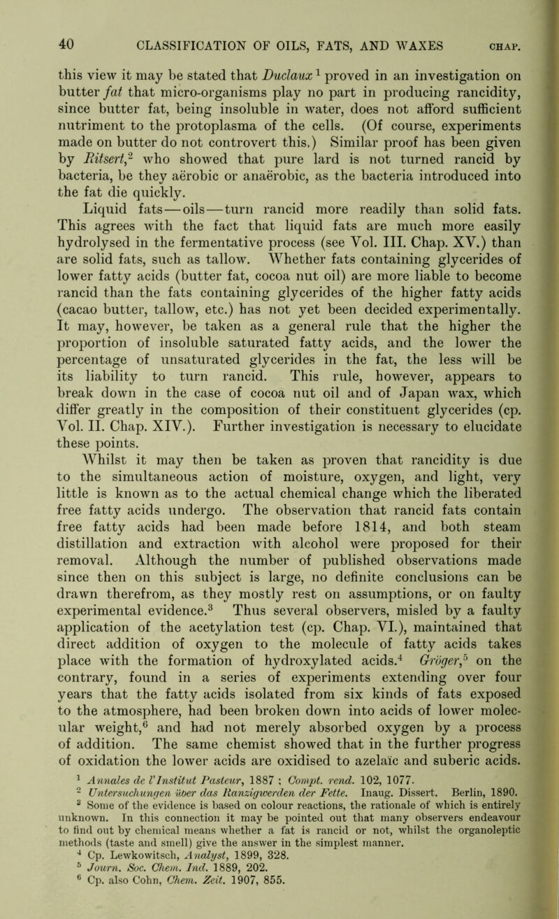 this view it may be stated that Duclaux1 proved in an investigation on butter fat that micro-organisms play no part in producing rancidity, since butter fat, being insoluble in water, does not afford sufficient nutriment to the protoplasma of the cells. (Of course, experiments made on butter do not controvert this.) Similar proof has been given by Ritsert,2 who showed that pure lard is not turned rancid by bacteria, be they aerobic or anaerobic, as the bacteria introduced into the fat die quickly. Liquid fats—oils—turn rancid more readily than solid fats. This agrees with the fact that liquid fats are much more easily hydrolysed in the fermentative process (see Vol. III. Chap. XY.) than are solid fats, such as tallow. Whether fats containing glycerides of lower fatty acids (butter fat, cocoa nut oil) are more liable to become rancid than the fats containing glycerides of the higher fatty acids (cacao butter, tallow, etc.) has not yet been decided experimentally. It may, however, be taken as a general rule that the higher the proportion of insoluble saturated fatty acids, and the lower the percentage of unsaturated glycerides in the fat, the less will be its liability to turn rancid. This rule, however, appears to break down in the case of cocoa nut oil and of Japan wax, which differ greatly in the composition of their constituent glycerides (cp. Yol. II. Chap. XIY.). Further investigation is necessary to elucidate these points. Whilst it may then be taken as proven that rancidity is due to the simultaneous action of moisture, oxygen, and light, very little is known as to the actual chemical change which the liberated free fatty acids undergo. The observation that rancid fats contain free fatty acids had been made before 1814, and both steam distillation and extraction with alcohol were proposed for their removal. Although the number of published observations made since then on this subject is large, no definite conclusions can be drawn therefrom, as they mostly rest on assumptions, or on faulty experimental evidence.3 Thus several observers, misled by a faulty application of the acetylation test (cp. Chap. YI.), maintained that direct addition of oxygen to the molecule of fatty acids takes place with the formation of hydroxylated acids.4 Groger,5 on the contrary, found in a series of experiments extending over four years that the fatty acids isolated from six kinds of fats exposed to the atmosphere, had been broken down into acids of lower molec- ular weight,6 and had not merely absorbed oxygen by a process of addition. The same chemist showed that in the further progress of oxidation the lower acids are oxidised to azelaic and suberic acids. 1 Annates de Vlnstitut Pasteur, 1887 ; Gompt. rend. 102, 1077. 2 Unlersuchungen uber das Ranzigwerden der Fette. Inaug. Dissert. Berlin, 1890. 3 Some of the evidence is based on colour reactions, the rationale of which is entirely unknown. In this connection it may be pointed out that many observers endeavour to find out by chemical means whether a fat is rancid or not, whilst the organoleptic methods (taste and smell) give the answer in the simplest manner. 4 Cp. Lewkowitsch, Analyst, 1899, 328. 5 Journ. Soc. Ghem. Ind. 1889, 202. 6 Cp. also Cohn, Ghem. Zeit. 1907, 855.