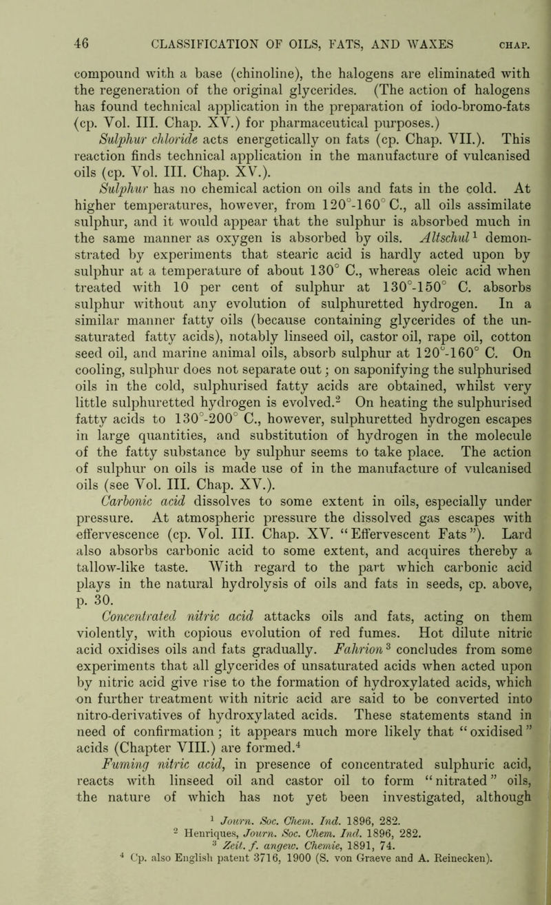 compound with a base (chinoline), the halogens are eliminated with the regeneration of the original glycerides. (The action of halogens has found technical application in the preparation of iodo-bromo-fats (cp. Vol. III. Chap. XV.) for pharmaceutical purposes.) Sulphur chloride acts energetically on fats (cp. Chap. VII.). This reaction finds technical application in the manufacture of vulcanised oils (cp. Vol. III. Chap. XV.). Sulphur has no chemical action on oils and fats in the cold. At higher temperatures, however, from 120°-160°C., all oils assimilate sulphur, and it would appear that the sulphur is absorbed much in the same manner as oxygen is absorbed by oils. Altschul1 demon- strated by experiments that stearic acid is hardly acted upon by sulphur at a temperature of about 130° C., whereas oleic acid when treated with 10 per cent of sulphur at 130°-150° C. absorbs sulphur without any evolution of sulphuretted hydrogen. In a similar manner fatty oils (because containing glycerides of the un- saturated fatty acids), notably linseed oil, castor oil, rape oil, cotton seed oil, and marine animal oils, absorb sulphur at 120°-160° C. On cooling, sulphur does not separate out; on saponifying the sulphurised oils in the cold, sulphurised fatty acids are obtained, whilst very little sulphuretted hydrogen is evolved.2 On heating the sulphurised fatty acids to 130°-200° C., however, sulphuretted hydrogen escapes in large quantities, and substitution of hydrogen in the molecule of the fatty substance by sulphur seems to take place. The action of sulphur on oils is made use of in the manufacture of vulcanised oils (see Vol. III. Chap. XV.). Carbonic acid dissolves to some extent in oils, especially under pressure. At atmospheric pressure the dissolved gas escapes with effervescence (cp. Vol. III. Chap. XV. “Effervescent Fats”). Lard also absorbs carbonic acid to some extent, and acquires thereby a tallow-like taste. With regard to the part which carbonic acid plays in the natural hydrolysis of oils and fats in seeds, cp. above, p. 30. Concentrated nitric acid attacks oils and fats, acting on them violently, with copious evolution of red fumes. Hot dilute nitric acid oxidises oils and fats gradually. Fahrion3 concludes from some experiments that all glycerides of unsaturated acids when acted upon by nitric acid give rise to the formation of hydroxylated acids, which on further treatment with nitric acid are said to be converted into nitro-derivatives of hydroxylated acids. These statements stand in need of confirmation; it appears much more likely that “ oxidised acids (Chapter VIII.) are formed.4 Fuming nitric acid, in presence of concentrated sulphuric acid, reacts with linseed oil and castor oil to form “ nitrated ” oils, the nature of which has not yet been investigated, although 1 Journ. Soc. Chem. Ind. 1896, 282. 2 Henriques, Journ. Soc. Chem. Incl. 1896, 282. 3 Zeit. f. angew. Chemie, 1891, 74. 4 Cp. also English patent 3716, 1900 (S. von Graeve and A. Reinecken).