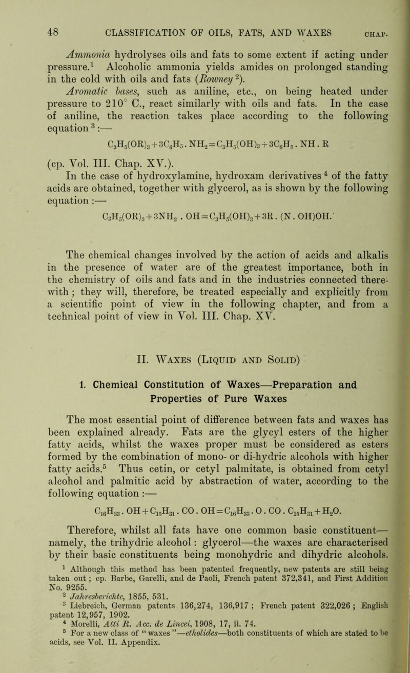 Ammonia hydrolyses oils and fats to some extent if acting under pressure.1 Alcoholic ammonia yields amides on prolonged standing in the cold with oils and fats (Rowney 2). Aromatic bases, such as aniline, etc., on being heated under pressure to 210° C., react similarly with oils and fats. In the case of aniline, the reaction takes place according to the following equation 3:— C3H5(OR)3 + 3C6H5. NH2 = C3H5(OH)3 + 3C6H5. NH. R (cp. Yol. III. Chap. XV.). In the case of hydroxylamine, hydroxam derivatives 4 of the fatty acids are obtained, together with glycerol, as is shown by the following equation :— C3H5(OR)3 + 3NH2 . OH = C3H5(OH)3 + 3R. (N. OH)OH. The chemical changes involved by the action of acids and alkalis in the presence of water are of the greatest importance, both in the chemistry of oils and fats and in the industries connected there- with ; they will, therefore, be treated especially and explicitly from a scientific point of view in the following chapter, and from a technical point of view in Yol. III. Chap. XV. II. Waxes (Liquid and Solid) 1. Chemical Constitution of Waxes—Preparation and Properties of Pure Waxes The most essential point of difference between fats and waxes has been explained already. Fats are the glycyl esters of the higher fatty acids, whilst the waxes proper must be considered as esters formed by the combination of mono- or di-hydric alcohols with higher fatty acids.5 Thus cetin, or cetyl palmitate, is obtained from cetyl alcohol and palmitic acid by abstraction of water, according to the following equation :— C16H33. OH + CL5H31. CO. OH = C16H33.0. CO. C15H31 + H20. Therefore, whilst all fats have one common basic constituent— namely, the trihydric alcohol: glycerol—the waxes are characterised by their basic constituents being monohydric and dihydric alcohols. No. 9255. 2 Jahresberichte, 1855, 531. 3 Liebreich, German patents 136,274, 136,917 ; French patent 322,026 ; English patent 12,957, 1902. 4 Morelli, Atti R. Acc. de Lincei, 1908, 17, ii. 74. 5 For a new class of “ waxes ”—etholides—both constituents of which are stated to be acids, see Vol. II. Appendix.