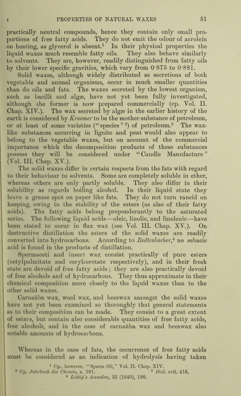 practically neutral compounds, hence they contain only small pro- portions of free fatty acids. They do not emit the odour of acrolein on heating, as glycerol is absent.1 In their physical properties the liquid waxes much resemble fatty oils. They also behave similarly to solvents. They are, however, readily distinguished from fatty oils by their lower specific gravities, which vary from O'875 to 0'881. Solid waxes, although widely distributed as secretions of both vegetable and animal organisms, occur in much smaller quantities than do oils and fats. The waxes secreted by the lowest organism, such as bacilli and algae, have not yet been fully investigated, although che former is now prepared commercially (cp. Vol. II. Chap. XIV.). The wax secreted by algae in the earlier history of the earth is considered by Kraemer to be the mother-substance of petroleum, or at least of some varieties (“ species ” 2) of petroleum.3 The wax- like substances occurring in lignite and peat would also appear to belong to the vegetable waxes, but on account of the commercial importance which the decomposition products of these substances possess they will be considered under “ Candle Manufacture ” (Vol. III. Chap. XV.). The solid waxes differ in certain respects from the fats with regard to their behaviour to solvents. Some are completely soluble in ether, whereas others are only partly soluble. They also differ in their solubility as regards boiling alcohol. In their liquid state they leave a grease spot on paper like fats. They do not turn rancid on keeping, owing to the stability of the esters (as also of their fatty acids). The fatty acids belong preponderantly to the saturated series. The following liquid acids—oleic, linolic, and linolenic—have been stated to occur in flax wax (see Yol. III. Chap. XV.). On destructive distillation the esters of the solid waxes are readily converted into hydrocarbons. According to Redtenbacherf no sebacic acid is found in the products of distillation. Spermaceti and insect wax consist practically of pure esters (cetylpalmitate and cerylcerotate respectively), and in their fresh state are devoid of free fatty acids; they are also practically devoid of free alcohols and of hydrocarbons. They thus approximate in their chemical composition more closely to the liquid waxes than to the other solid waxes. Carnaiiba wax, wool wax, and beeswax amongst the solid waxes have not yet been examined so thoroughly that general statements as to their composition can be made. They consist to a great extent of esters, but contain also considerable quantities of free fatty acids, free alcohols, and in the case of carnaiiba wax and beeswax also notable amounts of hydrocarbons. Whereas in the case of fats, the occurrence of free fatty acids must be considered as an indication of hydrolysis having taken 1 Cp., however, “Sperm Oil,” Vol. II. Chap. XIV. 2 Cp. Jahrbuch der Chemie, x. 391. 3 Ibid. xvii. 416. 4 Liebig's Annalen, 35 (1840), 190.