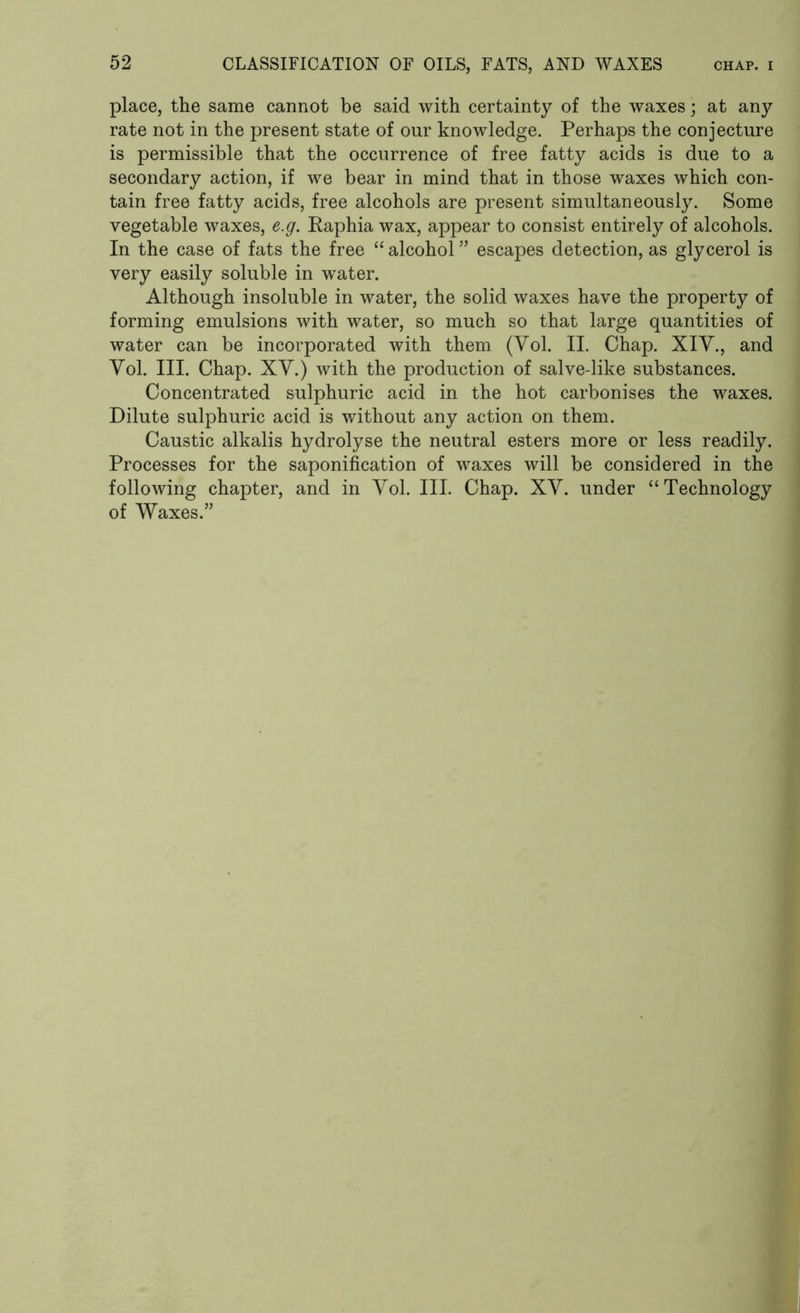 place, the same cannot be said with certainty of the waxes; at any rate not in the present state of our knowledge. Perhaps the conjecture is permissible that the occurrence of free fatty acids is due to a secondary action, if we bear in mind that in those waxes which con- tain free fatty acids, free alcohols are present simultaneously. Some vegetable waxes, e.g. Raphia wax, appear to consist entirely of alcohols. In the case of fats the free “ alcohol ” escapes detection, as glycerol is very easily soluble in water. Although insoluble in water, the solid waxes have the property of forming emulsions with water, so much so that large quantities of water can be incorporated with them (Yol. II. Chap. XIY., and Yol. III. Chap. XY.) with the production of salve-like substances. Concentrated sulphuric acid in the hot carbonises the waxes. Dilute sulphuric acid is without any action on them. Caustic alkalis hydrolyse the neutral esters more or less readily. Processes for the saponification of waxes will be considered in the following chapter, and in Yol. III. Chap. XY. under “Technology of Waxes.”