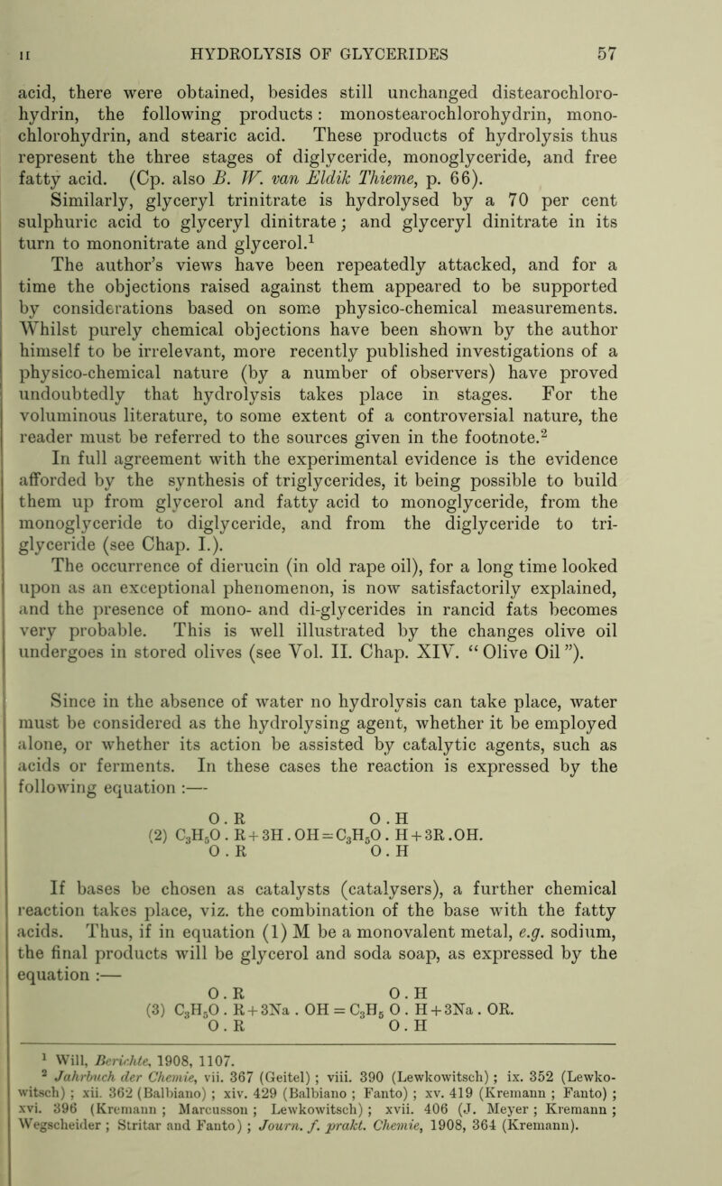 acid, there were obtained, besides still unchanged distearochloro- hydrin, the following products: monostearochlorohydrin, mono- chlorohydrin, and stearic acid. These products of hydrolysis thus represent the three stages of diglyceride, monoglyceride, and free fatty acid. (Cp. also B. JV. van Eldik Thieme, p. 66). Similarly, glyceryl trinitrate is hydrolysed by a 70 per cent sulphuric acid to glyceryl dinitrate; and glyceryl dinitrate in its turn to mononitrate and glycerol.1 The author’s views have been repeatedly attacked, and for a time the objections raised against them appeared to be supported j by considerations based on some physico-chemical measurements. Whilst purely chemical objections have been shown by the author I himself to be irrelevant, more recently published investigations of a ! physico-chemical nature (by a number of observers) have proved undoubtedly that hydrolysis takes place in stages. For the voluminous literature, to some extent of a controversial nature, the reader must be referred to the sources given in the footnote.2 In full agreement with the experimental evidence is the evidence afforded by the synthesis of triglycerides, it being possible to build them up from glycerol and fatty acid to monoglyceride, from the monoglyceride to diglyceride, and from the diglyceride to tri- glyceride (see Chap. I.). The occurrence of dierucin (in old rape oil), for a long time looked upon as an exceptional phenomenon, is now satisfactorily explained, and the presence of mono- and di-glycerides in rancid fats becomes very probable. This is well illustrated by the changes olive oil undergoes in stored olives (see Vol. II. Chap. XIY. “Olive Oil”). Since in the absence of water no hydrolysis can take place, water must be considered as the hydrolysing agent, whether it be employed I alone, or whether its action be assisted by catalytic agents, such as | acids or ferments. In these cases the reaction is expressed by the following equation :— 0.R 0 . H (2) C3H50 . R + 3H. OH - C3H50 . H + 3R. OH. 0.R O.H If bases be chosen as catalysts (catalysers), a further chemical reaction takes place, viz. the combination of the base with the fatty acids. Thus, if in equation (1) M be a monovalent metal, e.g. sodium, the final products will be glycerol and soda soap, as expressed by the equation :— O.R O.H (3) C3H50 . R + 31STa . OH = C3H5 0 . H + 3Na . OR. O.R O.H 1 Will, Berichte, 1908, 1107. 2 Jahrbuch cler Chemie, vii. 367 (Geitel) ; viii. 390 (Lewkowitsch); ix. 352 (Lewko- witsch) ; xii. 362 (Balbiano) ; xiv. 429 (Balbiano ; Fanto) ; xv. 419 (Kremann ; Fanto) ; xvi. 396 (Kremann ; Marcusson ; Lewkowitsch) ; xvii. 406 (J. Meyer ; Kremann ; Wegscheider ; Stritar and Fanto) ; Journ. f. prakt. Chemie, 1908, 364 (Kremann).