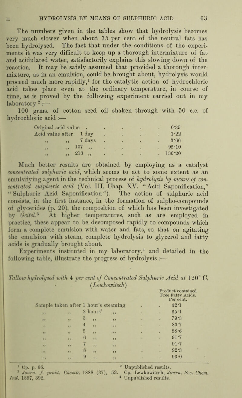 The numbers given in the tables show that hydrolysis becomes very much slower when about 75 per cent of the neutral fats has been hydrolysed. The fact that under the conditions of the experi- ments it was very difficult to keep up a thorough intermixture of fat and acidulated water, satisfactorily explains this slowing down of the reaction. It may be safely assumed that provided a thorough inter- mixture, as in an emulsion, could be brought about, hydrolysis would proceed much more rapidly,1 for the catalytic action of hydrochloric acid takes place even at the ordinary temperature, in course of time, as is proved by the following experiment carried out in my laboratory 2:— 100 grms. of cotton seed oil shaken through with 50 c.c. of hydrochloric acid:— Original acid value . . . . 0'35 Acid value after 1 day .... 1*22 „ 7 days . . . 3‘66 „ „ 107 „ . . . 95-10 ,, „ 213 „ . . . 130*20 Much better results are obtained by employing as a catalyst concentrated sulphuric acid, which seems to act to some extent as an emulsifying agent in the technical process of hydrolysis by means of con- centrated sulphuric acid (Yol. III. Chap. XV. “Acid Saponification,” “Sulphuric Acid Saponification”). The action of sulphuric acid consists, in the first instance, in the formation of sulpho-compounds of glycerides (p. 20), the composition of which has been investigated by Geitel.3 At higher temperatures, such as are employed in practice, these appear to be decomposed rapidly to compounds which form a complete emulsion with water and fats, so that on agitating the emulsion with steam, complete hydrolysis to glycerol and fatty acids is gradually brought about. Experiments instituted in my laboratory,4 and detailed in the following table, illustrate the progress of hydrolysis :— Tallow hydrolysed with 4 per cent of Concentrated Sulphuric Acid at 120° C. (LewJcowitsch) Product contained Free Fatty Acids. Per cent. Sample taken after 1 hour’s 2 hours’ 3 „ 4 „ 5 >, 6 „ 7 ,, 8 „ 9 ,, 1 Cp. p. 66. 3 Journ. f. prakt. Chemie, 1888 (37 Ind. 1897, 392. steaming . . 42-1 „ . . 65-1 ,, . . 79-3 „ . . 83-7 ,, . . 88-6 „ . . 91-7 „ . . 91-7 „ . . 92-3 „ . . 93-0 2 Unpublished results. ), 53. Cp. Lewkowitsch, Journ. Soc. Chem. 4 Unpublished results.