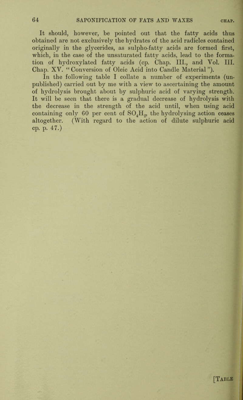 It should, however, be pointed out that the fatty acids thus obtained are not exclusively the hydrates of the acid radicles contained originally in the glycerides, as sulpho-fatty acids are formed first, which, in the case of the unsaturated fatty acids, lead to the forma- tion of hydroxylated fatty acids (cp. Chap. III., and Vol. III. Chap. XV. “ Conversion of Oleic Acid into Candle Material ”). In the following table I collate a number of experiments (un- published) carried out by me with a view to ascertaining the amount of hydrolysis brought about by sulphuric acid of varying strength. It will be seen that there is a gradual decrease of hydrolysis with the decrease in the strength of the acid until, when using acid containing only 60 per cent of S04H2, the hydrolysing action ceases altogether. (With regard to the action of dilute sulphuric acid cp. p. 47.)