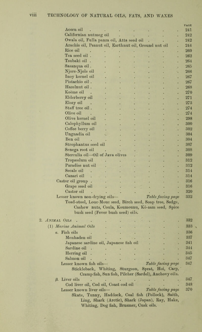 PAGE Acorn oil 241 Californian nutmeg oil 242 Owala oil, Fulla panza oil, Atta. seed oil . 242 Arachis oil, Peanut oil, Earthnut oil, Ground nut oil 244 Rice oil 260 Tea seed oil . 262 Tsubaki oil . 264 Sasanqua oil. 265 Njore-Njole oil 266 Inoy kernel oil 267 Pistachio oil . 267 Hazelnut oil . 268 Koerae oil 270 Elderberry oil 271 Elozy oil 273 Staff tree oil . 274 Olive oil 274 Olive kernel oil 298 Calophyllum oil 300 Coffee berry oil 302 Ungnadia oil 304 Ben oil 304 Strophantus seed oil 307 Senega root oil 308 Sterculia oil—Oil of Java olives 309 Tropaeolum oil 312 Paradise nut oil 312 Secale oil 314 Canari oil 314 Castor oil group .... 316 Grape seed oil 316 Castor oil 320 Lesser known non-drying oils— Table facing page 332 Toad-stool, Louc-Mouc seed, Birch seed, Soap tree, Sedge, Cashew nuts, Coula, Koumounu, bush seed (Fever bush seed) oils. Ko-sam seed, Spice 2. Animal Oils ..... 332 (1) Marine Animal Oils 333 a. Fish oils .... 336 Menhaden oil 337 Japanese sardine oil, Japanese fish oil 341 Sardine oil . 344 Herring oil . 345 Salmon oil . 347 Lesser known fish oils— Table facing page 347 Stickleback, Whiting, Sturgeon, Sprat, Hoi, Carp, Cramp fish, Sun fish, Pilcher (Sardel), Anchovy oils. Liver oils .... 347 Cod liver oil, Cod oil, Coast cod oil 348 Lesser known liver oils— Table facing page 370 Skate, Tunny, Haddock, Coal fish (Pollock), Saith, Ling, Shark (Arctic), Shark (Japan), Ray, Hake, Whiting, Dog fish, Brusmer, Cusk oils.