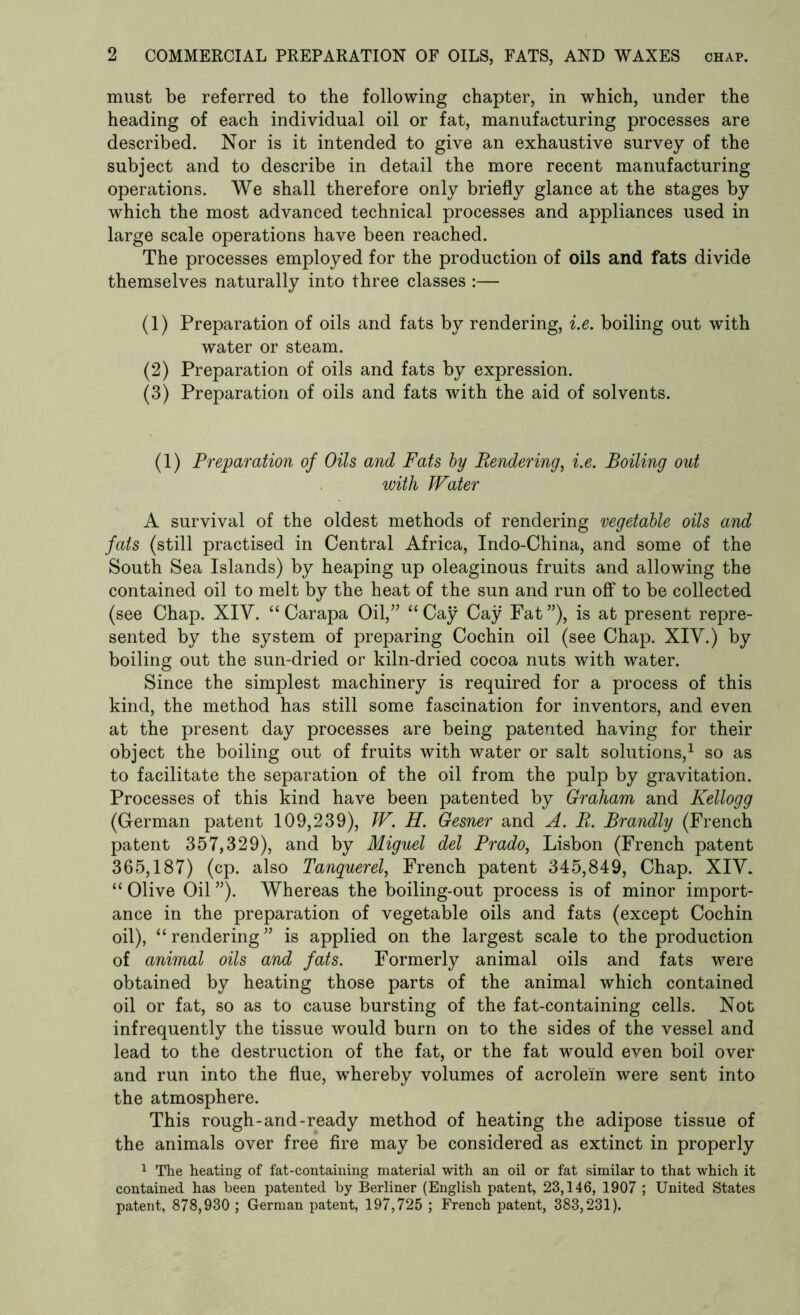 must be referred to the following chapter, in which, under the heading of each individual oil or fat, manufacturing processes are described. Nor is it intended to give an exhaustive survey of the subject and to describe in detail the more recent manufacturing operations. We shall therefore only briefly glance at the stages by which the most advanced technical processes and appliances used in large scale operations have been reached. The processes employed for the production of oils and fats divide themselves naturally into three classes :— (1) Preparation of oils and fats by rendering, i.e. boiling out with water or steam. (2) Preparation of oils and fats by expression. (3) Preparation of oils and fats with the aid of solvents. (1) Preparation of Oils and Fats by Rendering, i.e. Boiling out with Water A survival of the oldest methods of rendering vegetable oils and fats (still practised in Central Africa, Indo-China, and some of the South Sea Islands) by heaping up oleaginous fruits and allowing the contained oil to melt by the heat of the sun and run off to be collected (see Chap. XIV. “ Carapa Oil,” “Cay Cay Fat”), is at present repre- sented by the system of preparing Cochin oil (see Chap. XIV.) by boiling out the sun-dried or kiln-dried cocoa nuts with water. Since the simplest machinery is required for a process of this kind, the method has still some fascination for inventors, and even at the present day processes are being patented having for their object the boiling out of fruits with water or salt solutions,1 so as to facilitate the separation of the oil from the pulp by gravitation. Processes of this kind have been patented by Graham and Kellogg (German patent 109,239), JV. H. Gesner and A. R. Brandly (French patent 357,329), and by Miguel del Prado, Lisbon (French patent 365,187) (cp. also Tanquerel, French patent 345,849, Chap. XIV. “ Olive Oil ”). Whereas the boiling-out process is of minor import- ance in the preparation of vegetable oils and fats (except Cochin oil), “ rendering ” is applied on the largest scale to the production of animal oils and fats. Formerly animal oils and fats were obtained by heating those parts of the animal which contained oil or fat, so as to cause bursting of the fat-containing cells. Not infrequently the tissue would burn on to the sides of the vessel and lead to the destruction of the fat, or the fat would even boil over and run into the flue, whereby volumes of acrolein were sent into the atmosphere. This rough-and-ready method of heating the adipose tissue of the animals over free fire may be considered as extinct in properly 1 The heating of fat-containing material with an oil or fat similar to that which it contained has been patented by Berliner (English patent, 23,146, 1907 ; United States patent, 878,930 ; German patent, 197,725 ; French patent, 383,231).