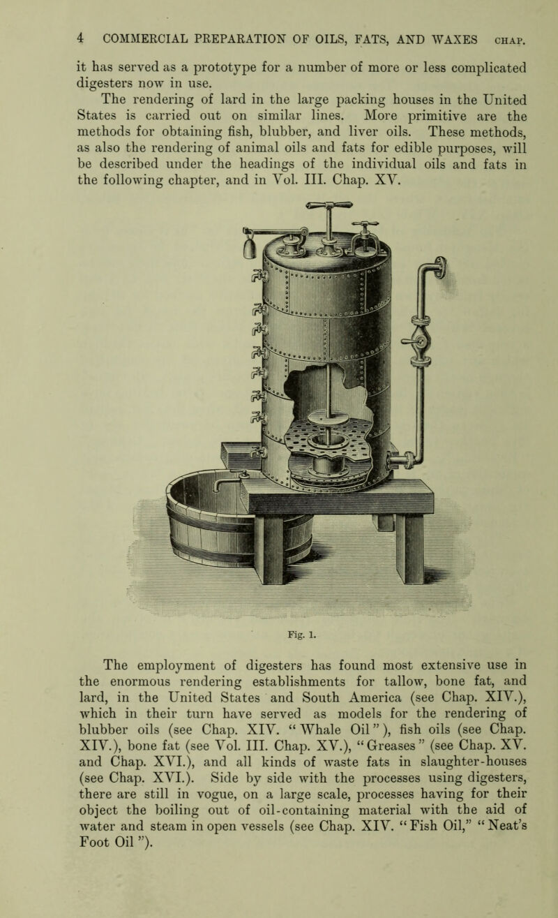 it has served as a prototype for a number of more or less complicated digesters now in use. The rendering of lard in the large packing houses in the United States is carried out on similar lines. More primitive are the methods for obtaining fish, blubber, and liver oils. These methods, as also the rendering of animal oils and fats for edible purposes, will be described under the headings of the individual oils and fats in the following chapter, and in Yol. III. Chap. XY. Fig. 1. The employment of digesters has found most extensive use in the enormous rendering establishments for tallow, bone fat, and lard, in the United States and South America (see Chap. XIY.), which in their turn have served as models for the rendering of blubber oils (see Chap. XIY. “ Whale Oil ”), fish oils (see Chap. XIY.), bone fat (see Yol. III. Chap. XY.), “Greases” (see Chap. XY. and Chap. XVI.), and all kinds of waste fats in slaughter-houses (see Chap. XVI.). Side by side with the processes using digesters, there are still in vogue, on a large scale, processes having for their object the boiling out of oil-containing material with the aid of water and steam in open vessels (see Chap. XIY. “Fish Oil,” “Neat’s Foot Oil ”).